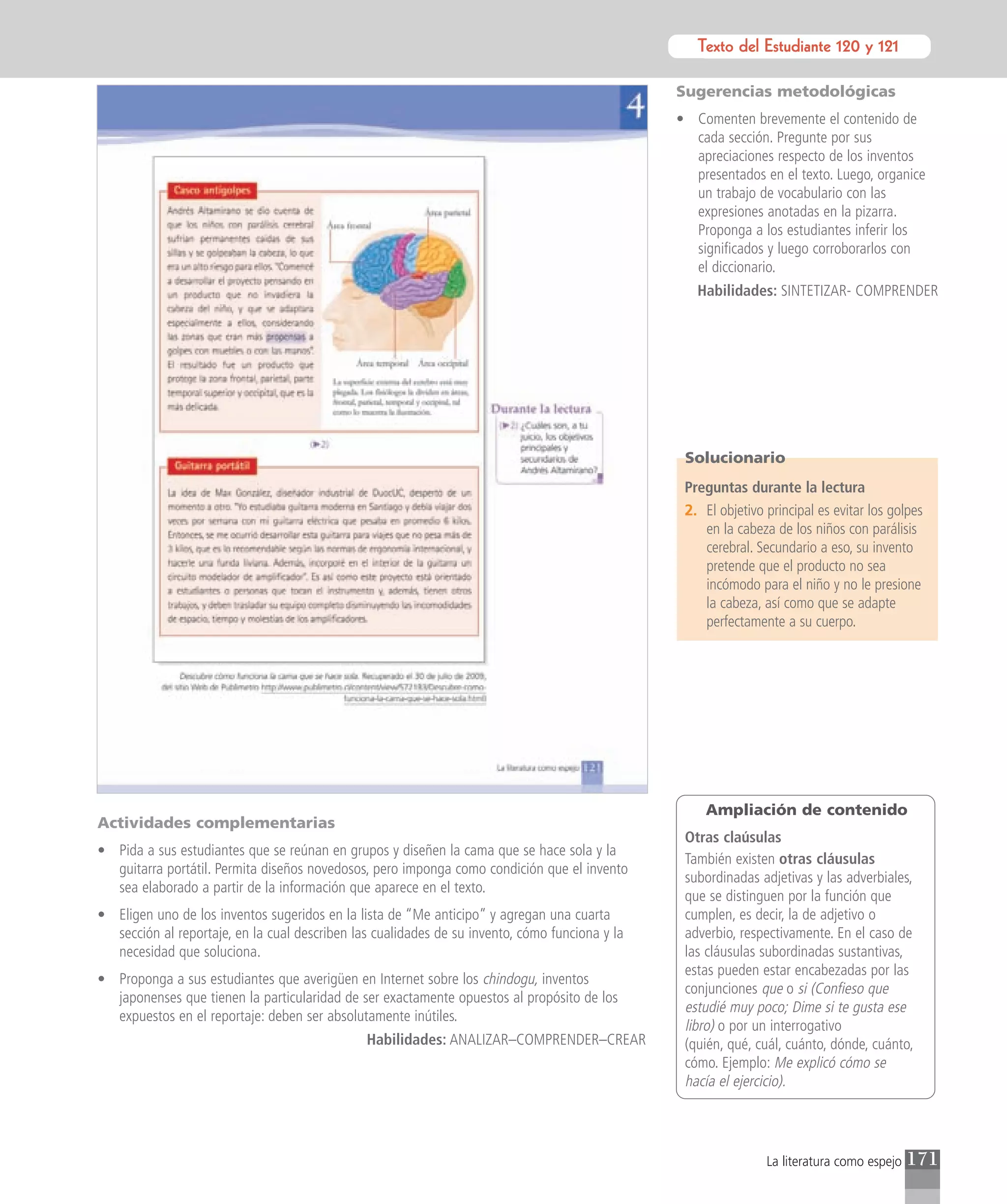 Texto del Estudiante 120 y 121
                                                                                                          Texto para el estudiante

                                                                                                Sugerencias metodológicas
                                                                                                • Comenten brevemente el contenido de
                                                                                                  cada sección. Pregunte por sus
                                                                                                  apreciaciones respecto de los inventos
                                                                                                  presentados en el texto. Luego, organice
                                                                                                  un trabajo de vocabulario con las
                                                                                                  expresiones anotadas en la pizarra.
                                                                                                  Proponga a los estudiantes inferir los
                                                                                                  significados y luego corroborarlos con
                                                                                                  el diccionario.
                                                                                                   Habilidades: SINTETIZAR- COMPRENDER




                                                                                                 Solucionario
                                                                                                 Preguntas durante la lectura
                                                                                                 2. El objetivo principal es evitar los golpes
                                                                                                    en la cabeza de los niños con parálisis
                                                                                                    cerebral. Secundario a eso, su invento
                                                                                                    pretende que el producto no sea
                                                                                                    incómodo para el niño y no le presione
                                                                                                    la cabeza, así como que se adapte
                                                                                                    perfectamente a su cuerpo.




                                                                                                     Ampliación de contenido
Actividades complementarias
                                                                                                 Otras claúsulas
• Pida a sus estudiantes que se reúnan en grupos y diseñen la cama que se hace sola y la
                                                                                                 También existen otras cláusulas
  guitarra portátil. Permita diseños novedosos, pero imponga como condición que el invento
                                                                                                 subordinadas adjetivas y las adverbiales,
  sea elaborado a partir de la información que aparece en el texto.
                                                                                                 que se distinguen por la función que
• Eligen uno de los inventos sugeridos en la lista de “Me anticipo” y agregan una cuarta         cumplen, es decir, la de adjetivo o
  sección al reportaje, en la cual describen las cualidades de su invento, cómo funciona y la    adverbio, respectivamente. En el caso de
  necesidad que soluciona.                                                                       las cláusulas subordinadas sustantivas,
                                                                                                 estas pueden estar encabezadas por las
• Proponga a sus estudiantes que averigüen en Internet sobre los chindogu, inventos
                                                                                                 conjunciones que o si (Confieso que
  japonenses que tienen la particularidad de ser exactamente opuestos al propósito de los
                                                                                                 estudié muy poco; Dime si te gusta ese
  expuestos en el reportaje: deben ser absolutamente inútiles.
                                                                                                 libro) o por un interrogativo
                                               Habilidades: ANALIZAR–COMPRENDER–CREAR            (quién, qué, cuál, cuánto, dónde, cuánto,
                                                                                                 cómo. Ejemplo: Me explicó cómo se
                                                                                                 hacía el ejercicio).




                                                                                                                La literatura como espejo   171
 