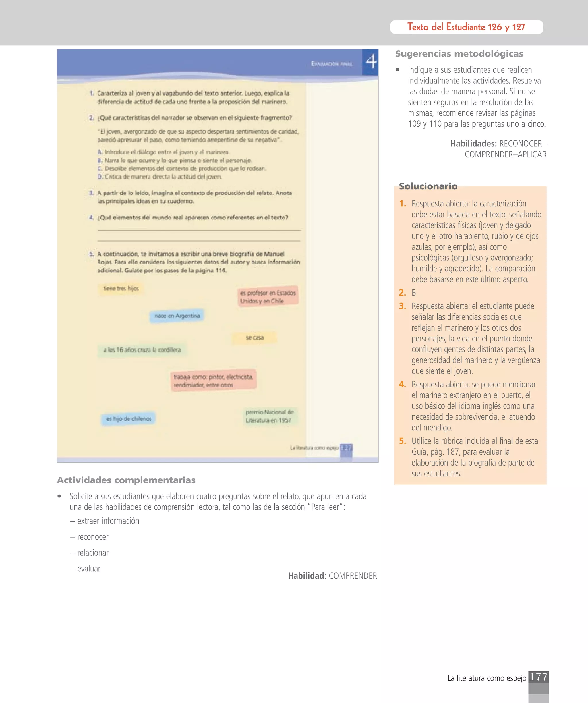 Texto del Estudiante 126 y 127
                                                                                                        Texto para el estudiante

                                                                                                 Sugerencias metodológicas
                                                                                                 • Indique a sus estudiantes que realicen
                                                                                                   individualmente las actividades. Resuelva
                                                                                                   las dudas de manera personal. Si no se
                                                                                                   sienten seguros en la resolución de las
                                                                                                   mismas, recomiende revisar las páginas
                                                                                                   109 y 110 para las preguntas uno a cinco.

                                                                                                                  Habilidades: RECONOCER–
                                                                                                                     COMPRENDER–APLICAR


                                                                                                  Solucionario
                                                                                                  1. Respuesta abierta: la caracterización
                                                                                                     debe estar basada en el texto, señalando
                                                                                                     características físicas (joven y delgado
                                                                                                     uno y el otro harapiento, rubio y de ojos
                                                                                                     azules, por ejemplo), así como
                                                                                                     psicológicas (orgulloso y avergonzado;
                                                                                                     humilde y agradecido). La comparación
                                                                                                     debe basarse en este último aspecto.
                                                                                                  2. B
                                                                                                  3. Respuesta abierta: el estudiante puede
                                                                                                     señalar las diferencias sociales que
                                                                                                     reflejan el marinero y los otros dos
                                                                                                     personajes, la vida en el puerto donde
                                                                                                     confluyen gentes de distintas partes, la
                                                                                                     generosidad del marinero y la vergüenza
                                                                                                     que siente el joven.
                                                                                                  4. Respuesta abierta: se puede mencionar
                                                                                                     el marinero extranjero en el puerto, el
                                                                                                     uso básico del idioma inglés como una
                                                                                                     necesidad de sobrevivencia, el atuendo
                                                                                                     del mendigo.
                                                                                                  5. Utilice la rúbrica incluida al final de esta
                                                                                                     Guía, pág. 187, para evaluar la
                                                                                                     elaboración de la biografía de parte de
                                                                                                     sus estudiantes.
Actividades complementarias
• Solicite a sus estudiantes que elaboren cuatro preguntas sobre el relato, que apunten a cada
  una de las habilidades de comprensión lectora, tal como las de la sección “Para leer”:
    – extraer información
    – reconocer
    – relacionar
    – evaluar
                                                                      Habilidad: COMPRENDER




                                                                                                                  La literatura como espejo   177
 