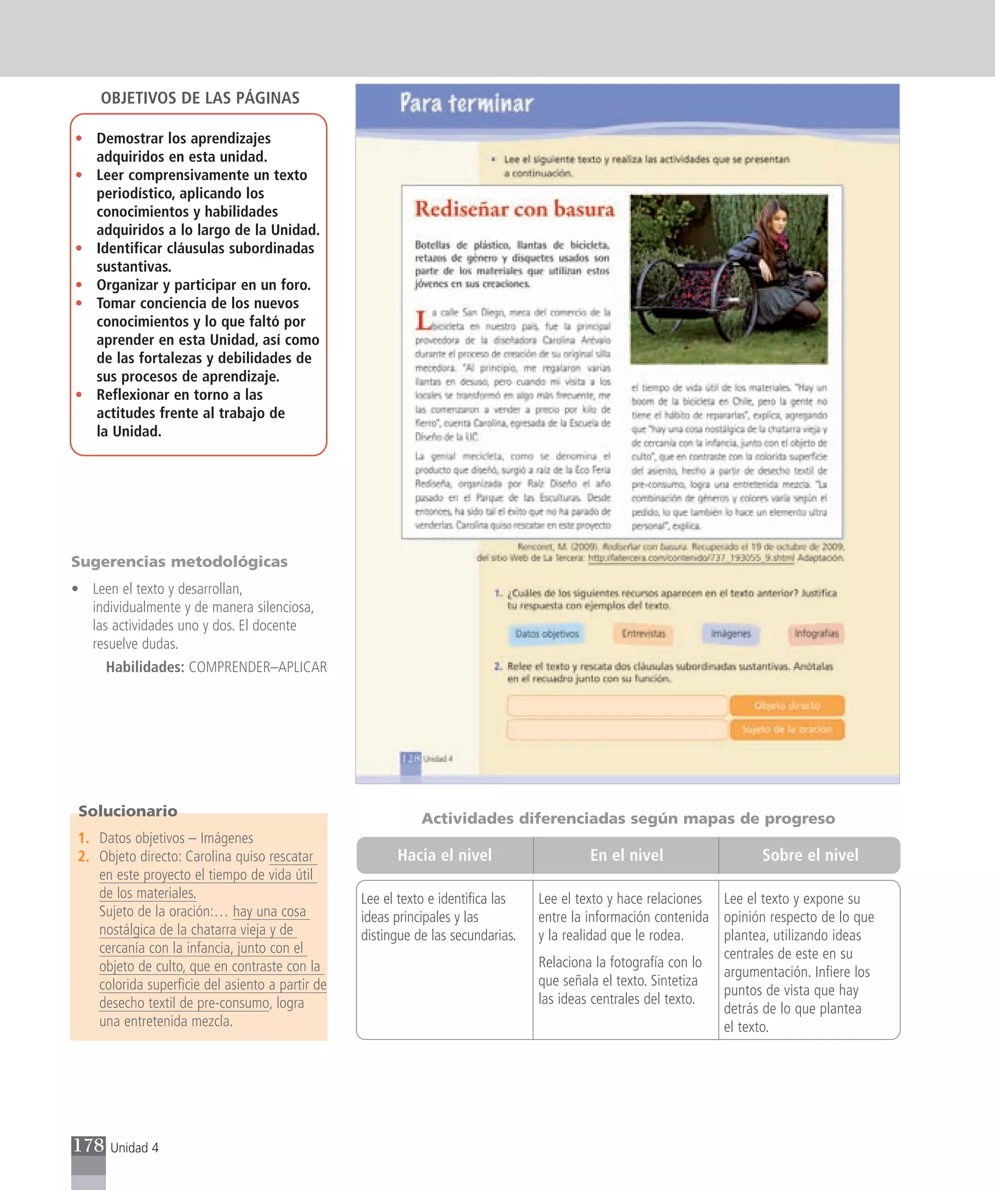 OBJETIVOS DE LAS PÁGINAS

• Demostrar los aprendizajes
  adquiridos en esta unidad.
• Leer comprensivamente un texto
  periodístico, aplicando los
  conocimientos y habilidades
  adquiridos a lo largo de la Unidad.
• Identificar cláusulas subordinadas
  sustantivas.
• Organizar y participar en un foro.
• Tomar conciencia de los nuevos
  conocimientos y lo que faltó por
  aprender en esta Unidad, así como
  de las fortalezas y debilidades de
  sus procesos de aprendizaje.
• Reflexionar en torno a las
  actitudes frente al trabajo de
  la Unidad.




Sugerencias metodológicas
• Leen el texto y desarrollan,
  individualmente y de manera silenciosa,
  las actividades uno y dos. El docente
  resuelve dudas.
      Habilidades: COMPRENDER–APLICAR




 Solucionario                                                Actividades diferenciadas según mapas de progreso
 1. Datos objetivos – Imágenes
 2. Objeto directo: Carolina quiso rescatar             Hacia el nivel                    En el nivel                  Sobre el nivel
    en este proyecto el tiempo de vida útil
    de los materiales.                            Lee el texto e identifica las   Lee el texto y hace relaciones Lee el texto y expone su
    Sujeto de la oración:… hay una cosa           ideas principales y las         entre la información contenida opinión respecto de lo que
    nostálgica de la chatarra vieja y de          distingue de las secundarias.   y la realidad que le rodea.    plantea, utilizando ideas
    cercanía con la infancia, junto con el                                                                       centrales de este en su
    objeto de culto, que en contraste con la                                      Relaciona la fotografía con lo
                                                                                                                 argumentación. Infiere los
    colorida superficie del asiento a partir de                                   que señala el texto. Sintetiza
                                                                                                                 puntos de vista que hay
    desecho textil de pre-consumo, logra                                          las ideas centrales del texto.
                                                                                                                 detrás de lo que plantea
    una entretenida mezcla.                                                                                      el texto.




178    Unidad 4
 