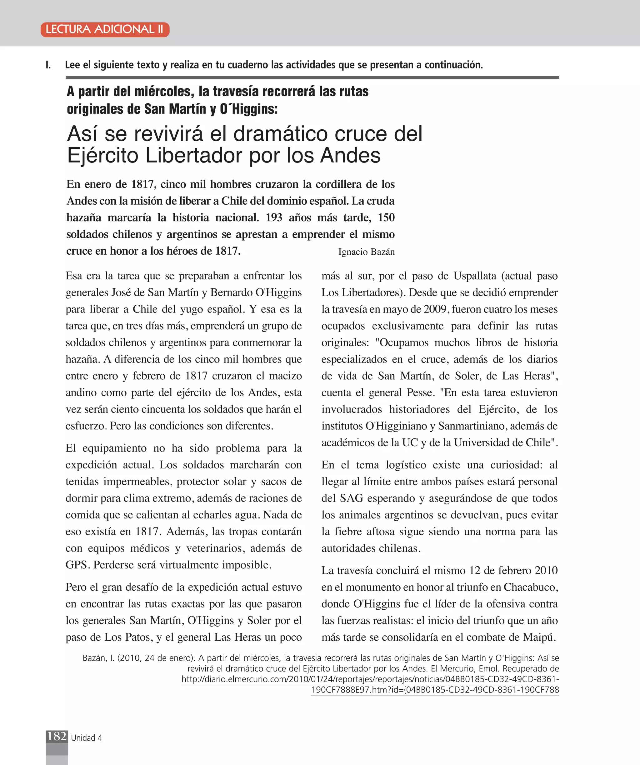 LECTURA ADICIONAL II

I.   Lee el siguiente texto y realiza en tu cuaderno las actividades que se presentan a continuación.

     A partir del miércoles, la travesía recorrerá las rutas
     originales de San Martín y O´Higgins:
     Así se revivirá el dramático cruce del
     Ejército Libertador por los Andes
     En enero de 1817, cinco mil hombres cruzaron la cordillera de los
     Andes con la misión de liberar a Chile del dominio español. La cruda
     hazaña marcaría la historia nacional. 193 años más tarde, 150
     soldados chilenos y argentinos se aprestan a emprender el mismo
     cruce en honor a los héroes de 1817.                    Ignacio Bazán

     Esa era la tarea que se preparaban a enfrentar los                   más al sur, por el paso de Uspallata (actual paso
     generales José de San Martín y Bernardo O'Higgins                    Los Libertadores). Desde que se decidió emprender
     para liberar a Chile del yugo español. Y esa es la                   la travesía en mayo de 2009, fueron cuatro los meses
     tarea que, en tres días más, emprenderá un grupo de                  ocupados exclusivamente para definir las rutas
     soldados chilenos y argentinos para conmemorar la                    originales: "Ocupamos muchos libros de historia
     hazaña. A diferencia de los cinco mil hombres que                    especializados en el cruce, además de los diarios
     entre enero y febrero de 1817 cruzaron el macizo                     de vida de San Martín, de Soler, de Las Heras",
     andino como parte del ejército de los Andes, esta                    cuenta el general Pesse. "En esta tarea estuvieron
     vez serán ciento cincuenta los soldados que harán el                 involucrados historiadores del Ejército, de los
     esfuerzo. Pero las condiciones son diferentes.                       institutos O'Higginiano y Sanmartiniano, además de
     El equipamiento no ha sido problema para la                          académicos de la UC y de la Universidad de Chile".
     expedición actual. Los soldados marcharán con                        En el tema logístico existe una curiosidad: al
     tenidas impermeables, protector solar y sacos de                     llegar al límite entre ambos países estará personal
     dormir para clima extremo, además de raciones de                     del SAG esperando y asegurándose de que todos
     comida que se calientan al echarles agua. Nada de                    los animales argentinos se devuelvan, pues evitar
     eso existía en 1817. Además, las tropas contarán                     la fiebre aftosa sigue siendo una norma para las
     con equipos médicos y veterinarios, además de                        autoridades chilenas.
     GPS. Perderse será virtualmente imposible.                           La travesía concluirá el mismo 12 de febrero 2010
     Pero el gran desafío de la expedición actual estuvo                  en el monumento en honor al triunfo en Chacabuco,
     en encontrar las rutas exactas por las que pasaron                   donde O'Higgins fue el líder de la ofensiva contra
     los generales San Martín, O'Higgins y Soler por el                   las fuerzas realistas: el inicio del triunfo que un año
     paso de Los Patos, y el general Las Heras un poco                    más tarde se consolidaría en el combate de Maipú.
         Bazán, I. (2010, 24 de enero). A partir del miércoles, la travesia recorrerá las rutas originales de San Martín y O'Higgins: Así se
                                    revivirá el dramático cruce del Ejército Libertador por los Andes. El Mercurio, Emol. Recuperado de
                                   http://diario.elmercurio.com/2010/01/24/reportajes/reportajes/noticias/04BB0185-CD32-49CD-8361-
                                                                        190CF7888E97.htm?id={04BB0185-CD32-49CD-8361-190CF788




182   Unidad 4
 