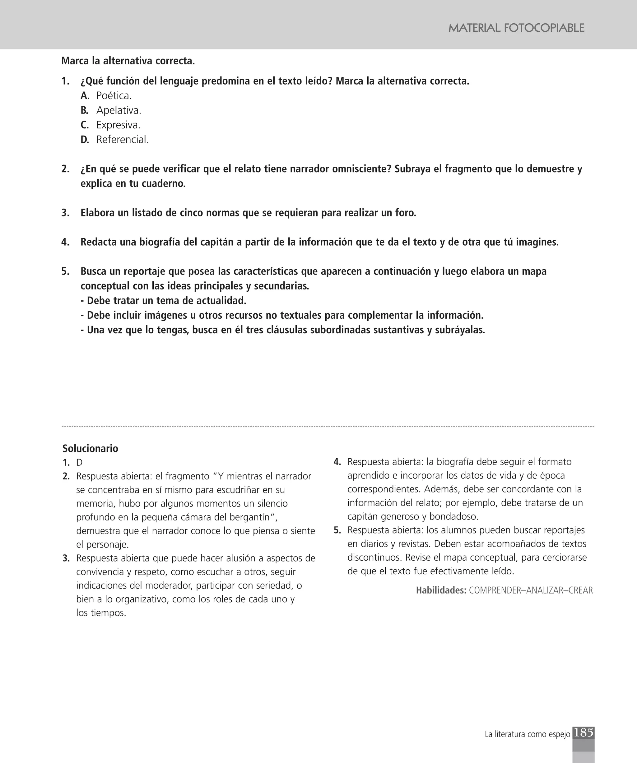 MATERIAL FOTOCOPIABLE

Marca la alternativa correcta.
1.   ¿Qué función del lenguaje predomina en el texto leído? Marca la alternativa correcta.
     A. Poética.
     B. Apelativa.
     C. Expresiva.
     D. Referencial.

2.   ¿En qué se puede verificar que el relato tiene narrador omnisciente? Subraya el fragmento que lo demuestre y
     explica en tu cuaderno.

3.   Elabora un listado de cinco normas que se requieran para realizar un foro.

4.   Redacta una biografía del capitán a partir de la información que te da el texto y de otra que tú imagines.

5.   Busca un reportaje que posea las características que aparecen a continuación y luego elabora un mapa
     conceptual con las ideas principales y secundarias.
     - Debe tratar un tema de actualidad.
     - Debe incluir imágenes u otros recursos no textuales para complementar la información.
     - Una vez que lo tengas, busca en él tres cláusulas subordinadas sustantivas y subráyalas.




Solucionario
1. D                                                         4. Respuesta abierta: la biografía debe seguir el formato
2. Respuesta abierta: el fragmento “Y mientras el narrador      aprendido e incorporar los datos de vida y de época
   se concentraba en sí mismo para escudriñar en su             correspondientes. Además, debe ser concordante con la
   memoria, hubo por algunos momentos un silencio               información del relato; por ejemplo, debe tratarse de un
   profundo en la pequeña cámara del bergantín“,                capitán generoso y bondadoso.
   demuestra que el narrador conoce lo que piensa o siente   5. Respuesta abierta: los alumnos pueden buscar reportajes
   el personaje.                                                en diarios y revistas. Deben estar acompañados de textos
3. Respuesta abierta que puede hacer alusión a aspectos de      discontinuos. Revise el mapa conceptual, para cerciorarse
   convivencia y respeto, como escuchar a otros, seguir         de que el texto fue efectivamente leído.
   indicaciones del moderador, participar con seriedad, o                       Habilidades: COMPRENDER–ANALIZAR–CREAR
   bien a lo organizativo, como los roles de cada uno y
   los tiempos.




                                                                                                La literatura como espejo   185
 