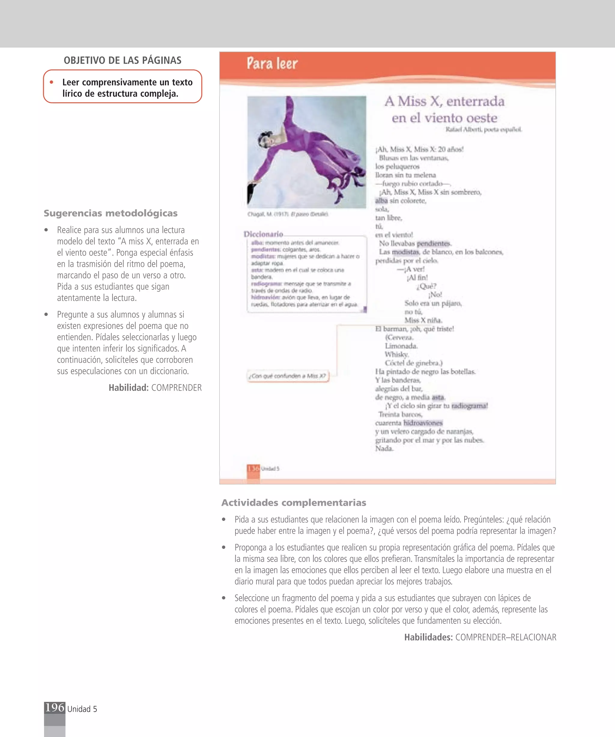 OBJETIVO DE LAS PÁGINAS

 • Leer comprensivamente un texto
   lírico de estructura compleja.




Sugerencias metodológicas
• Realice para sus alumnos una lectura
  modelo del texto “A miss X, enterrada en
  el viento oeste”. Ponga especial énfasis
  en la trasmisión del ritmo del poema,
  marcando el paso de un verso a otro.
  Pida a sus estudiantes que sigan
  atentamente la lectura.
• Pregunte a sus alumnos y alumnas si
  existen expresiones del poema que no
  entienden. Pídales seleccionarlas y luego
  que intenten inferir los significados. A
  continuación, solicíteles que corroboren
  sus especulaciones con un diccionario.
                  Habilidad: COMPRENDER




                                              Actividades complementarias
                                              • Pida a sus estudiantes que relacionen la imagen con el poema leído. Pregúnteles: ¿qué relación
                                                puede haber entre la imagen y el poema?, ¿qué versos del poema podría representar la imagen?
                                              • Proponga a los estudiantes que realicen su propia representación gráfica del poema. Pídales que
                                                la misma sea libre, con los colores que ellos prefieran. Transmítales la importancia de representar
                                                en la imagen las emociones que ellos perciben al leer el texto. Luego elabore una muestra en el
                                                diario mural para que todos puedan apreciar los mejores trabajos.
                                              • Seleccione un fragmento del poema y pida a sus estudiantes que subrayen con lápices de
                                                colores el poema. Pídales que escojan un color por verso y que el color, además, represente las
                                                emociones presentes en el texto. Luego, solicíteles que fundamenten su elección.
                                                                                                     Habilidades: COMPRENDER–RELACIONAR




196 Unidad 5
 