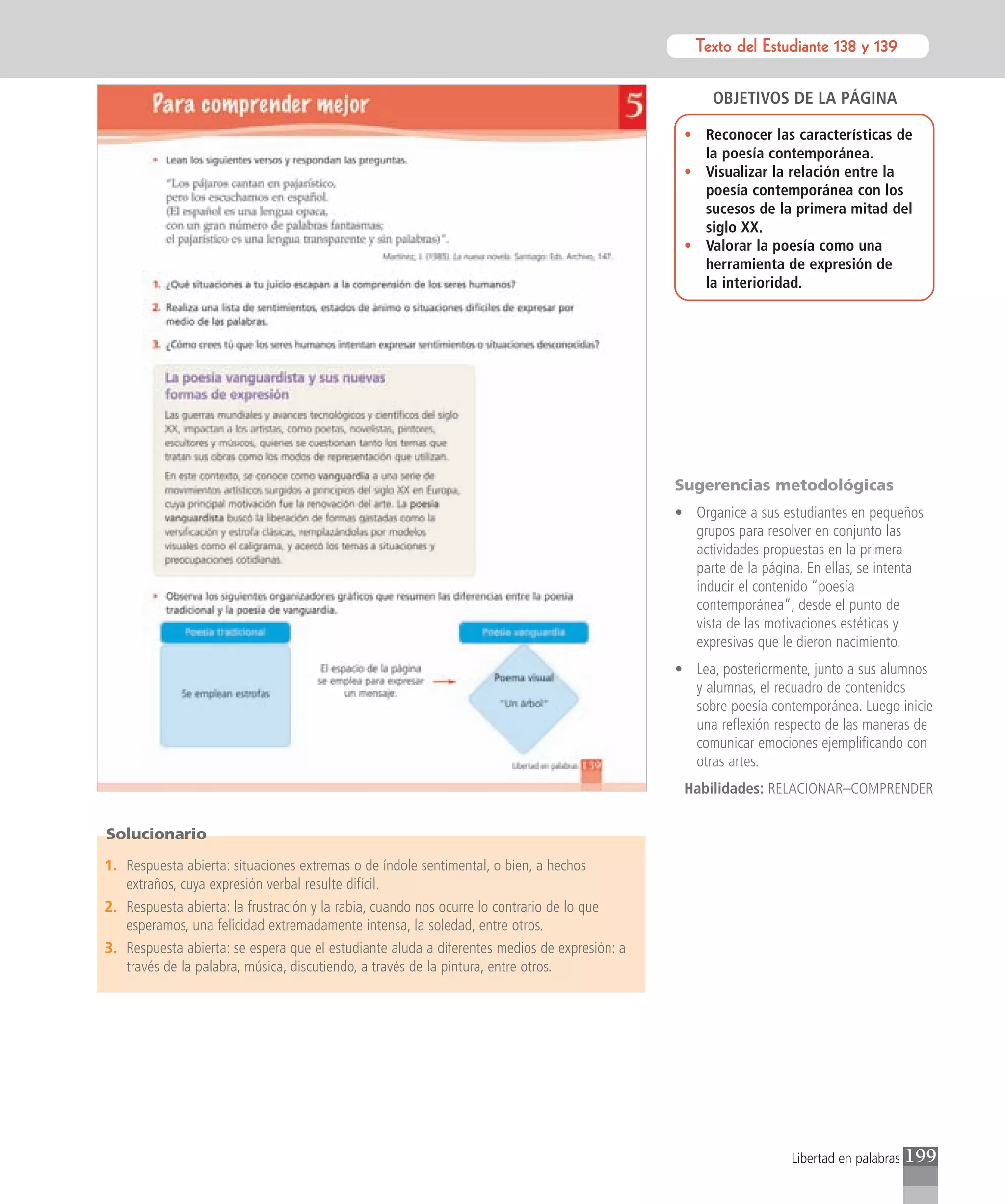 Texto del Estudiante 138 y 139
                                                                                                        Texto para el estudiante


                                                                                                    OBJETIVOS DE LA PÁGINA

                                                                                               • Reconocer las características de
                                                                                                 la poesía contemporánea.
                                                                                               • Visualizar la relación entre la
                                                                                                 poesía contemporánea con los
                                                                                                 sucesos de la primera mitad del
                                                                                                 siglo XX.
                                                                                               • Valorar la poesía como una
                                                                                                 herramienta de expresión de
                                                                                                 la interioridad.




                                                                                              Sugerencias metodológicas
                                                                                              • Organice a sus estudiantes en pequeños
                                                                                                grupos para resolver en conjunto las
                                                                                                actividades propuestas en la primera
                                                                                                parte de la página. En ellas, se intenta
                                                                                                inducir el contenido “poesía
                                                                                                contemporánea”, desde el punto de
                                                                                                vista de las motivaciones estéticas y
                                                                                                expresivas que le dieron nacimiento.
                                                                                              • Lea, posteriormente, junto a sus alumnos
                                                                                                y alumnas, el recuadro de contenidos
                                                                                                sobre poesía contemporánea. Luego inicie
                                                                                                una reflexión respecto de las maneras de
                                                                                                comunicar emociones ejemplificando con
                                                                                                otras artes.
                                                                                               Habilidades: RELACIONAR–COMPRENDER

Solucionario

1. Respuesta abierta: situaciones extremas o de índole sentimental, o bien, a hechos
   extraños, cuya expresión verbal resulte difícil.
2. Respuesta abierta: la frustración y la rabia, cuando nos ocurre lo contrario de lo que
   esperamos, una felicidad extremadamente intensa, la soledad, entre otros.
3. Respuesta abierta: se espera que el estudiante aluda a diferentes medios de expresión: a
   través de la palabra, música, discutiendo, a través de la pintura, entre otros.




                                                                                                                 Libertad en palabras   199
 