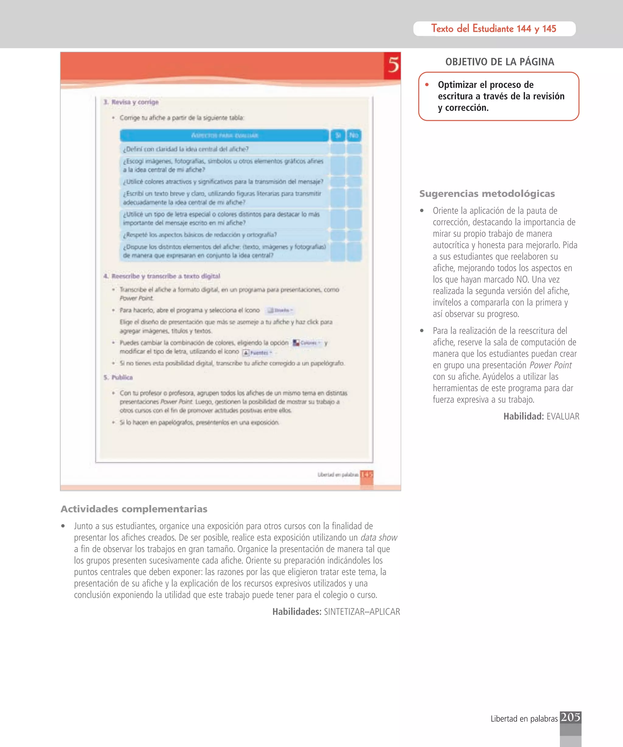 Texto del Estudiante 144 y 145
                                                                                                          Texto para el estudiante


                                                                                                          OBJETIVO DE LA PÁGINA

                                                                                                    • Optimizar el proceso de
                                                                                                      escritura a través de la revisión
                                                                                                      y corrección.




                                                                                                   Sugerencias metodológicas
                                                                                                   • Oriente la aplicación de la pauta de
                                                                                                     corrección, destacando la importancia de
                                                                                                     mirar su propio trabajo de manera
                                                                                                     autocrítica y honesta para mejorarlo. Pida
                                                                                                     a sus estudiantes que reelaboren su
                                                                                                     afiche, mejorando todos los aspectos en
                                                                                                     los que hayan marcado NO. Una vez
                                                                                                     realizada la segunda versión del afiche,
                                                                                                     invítelos a compararla con la primera y
                                                                                                     así observar su progreso.
                                                                                                   • Para la realización de la reescritura del
                                                                                                     afiche, reserve la sala de computación de
                                                                                                     manera que los estudiantes puedan crear
                                                                                                     en grupo una presentación Power Point
                                                                                                     con su afiche. Ayúdelos a utilizar las
                                                                                                     herramientas de este programa para dar
                                                                                                     fuerza expresiva a su trabajo.
                                                                                                                          Habilidad: EVALUAR




Actividades complementarias
• Junto a sus estudiantes, organice una exposición para otros cursos con la finalidad de
  presentar los afiches creados. De ser posible, realice esta exposición utilizando un data show
  a fin de observar los trabajos en gran tamaño. Organice la presentación de manera tal que
  los grupos presenten sucesivamente cada afiche. Oriente su preparación indicándoles los
  puntos centrales que deben exponer: las razones por las que eligieron tratar este tema, la
  presentación de su afiche y la explicación de los recursos expresivos utilizados y una
  conclusión exponiendo la utilidad que este trabajo puede tener para el colegio o curso.
                                                            Habilidades: SINTETIZAR–APLICAR




                                                                                                                      Libertad en palabras   205
 