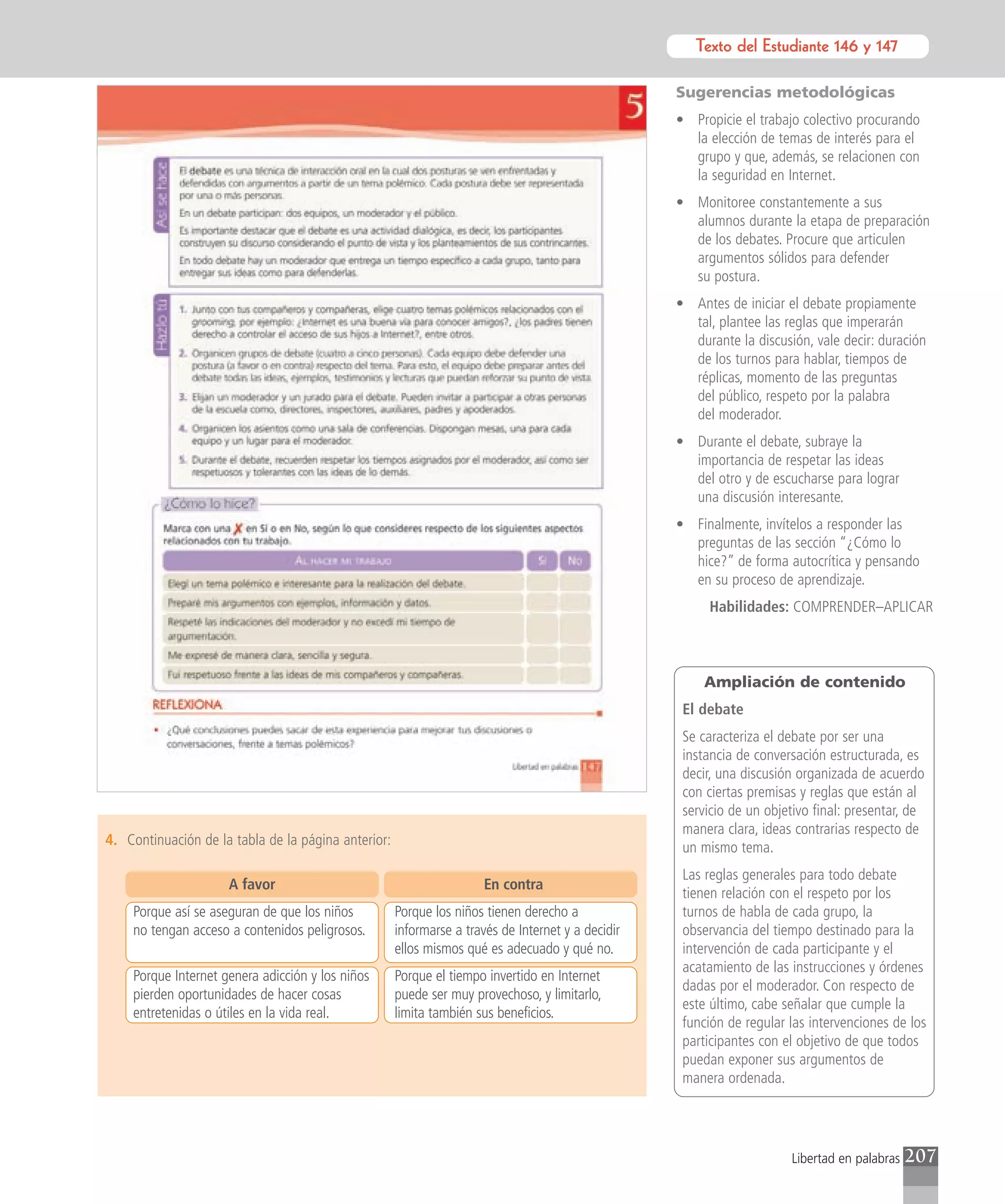 Texto del Estudiante 146 y 147
                                                                                                             Texto para el estudiante

                                                                                                   Sugerencias metodológicas
                                                                                                   • Propicie el trabajo colectivo procurando
                                                                                                     la elección de temas de interés para el
                                                                                                     grupo y que, además, se relacionen con
                                                                                                     la seguridad en Internet.
                                                                                                   • Monitoree constantemente a sus
                                                                                                     alumnos durante la etapa de preparación
                                                                                                     de los debates. Procure que articulen
                                                                                                     argumentos sólidos para defender
                                                                                                     su postura.
                                                                                                   • Antes de iniciar el debate propiamente
                                                                                                     tal, plantee las reglas que imperarán
                                                                                                     durante la discusión, vale decir: duración
                                                                                                     de los turnos para hablar, tiempos de
                                                                                                     réplicas, momento de las preguntas
                                                                                                     del público, respeto por la palabra
                                                                                                     del moderador.
                                                                                                   • Durante el debate, subraye la
                                                                                                     importancia de respetar las ideas
                                                                                                     del otro y de escucharse para lograr
                                                                                                     una discusión interesante.
                                                                                                   • Finalmente, invítelos a responder las
                                                                                                     preguntas de las sección “¿Cómo lo
                                                                                                     hice?” de forma autocrítica y pensando
                                                                                                     en su proceso de aprendizaje.
                                                                                                        Habilidades: COMPRENDER–APLICAR



                                                                                                       Ampliación de contenido
                                                                                                    El debate
                                                                                                    Se caracteriza el debate por ser una
                                                                                                    instancia de conversación estructurada, es
                                                                                                    decir, una discusión organizada de acuerdo
                                                                                                    con ciertas premisas y reglas que están al
                                                                                                    servicio de un objetivo final: presentar, de
                                                                                                    manera clara, ideas contrarias respecto de
4. Continuación de la tabla de la página anterior:                                                  un mismo tema.
                                                                                                    Las reglas generales para todo debate
                     A favor                                          En contra
                                                                                                    tienen relación con el respeto por los
    Porque así se aseguran de que los niños          Porque los niños tienen derecho a              turnos de habla de cada grupo, la
    no tengan acceso a contenidos peligrosos.        informarse a través de Internet y a decidir    observancia del tiempo destinado para la
                                                     ellos mismos qué es adecuado y qué no.         intervención de cada participante y el
                                                                                                    acatamiento de las instrucciones y órdenes
    Porque Internet genera adicción y los niños      Porque el tiempo invertido en Internet
                                                                                                    dadas por el moderador. Con respecto de
    pierden oportunidades de hacer cosas             puede ser muy provechoso, y limitarlo,
                                                                                                    este último, cabe señalar que cumple la
    entretenidas o útiles en la vida real.           limita también sus beneficios.
                                                                                                    función de regular las intervenciones de los
                                                                                                    participantes con el objetivo de que todos
                                                                                                    puedan exponer sus argumentos de
                                                                                                    manera ordenada.




                                                                                                                       Libertad en palabras   207
 