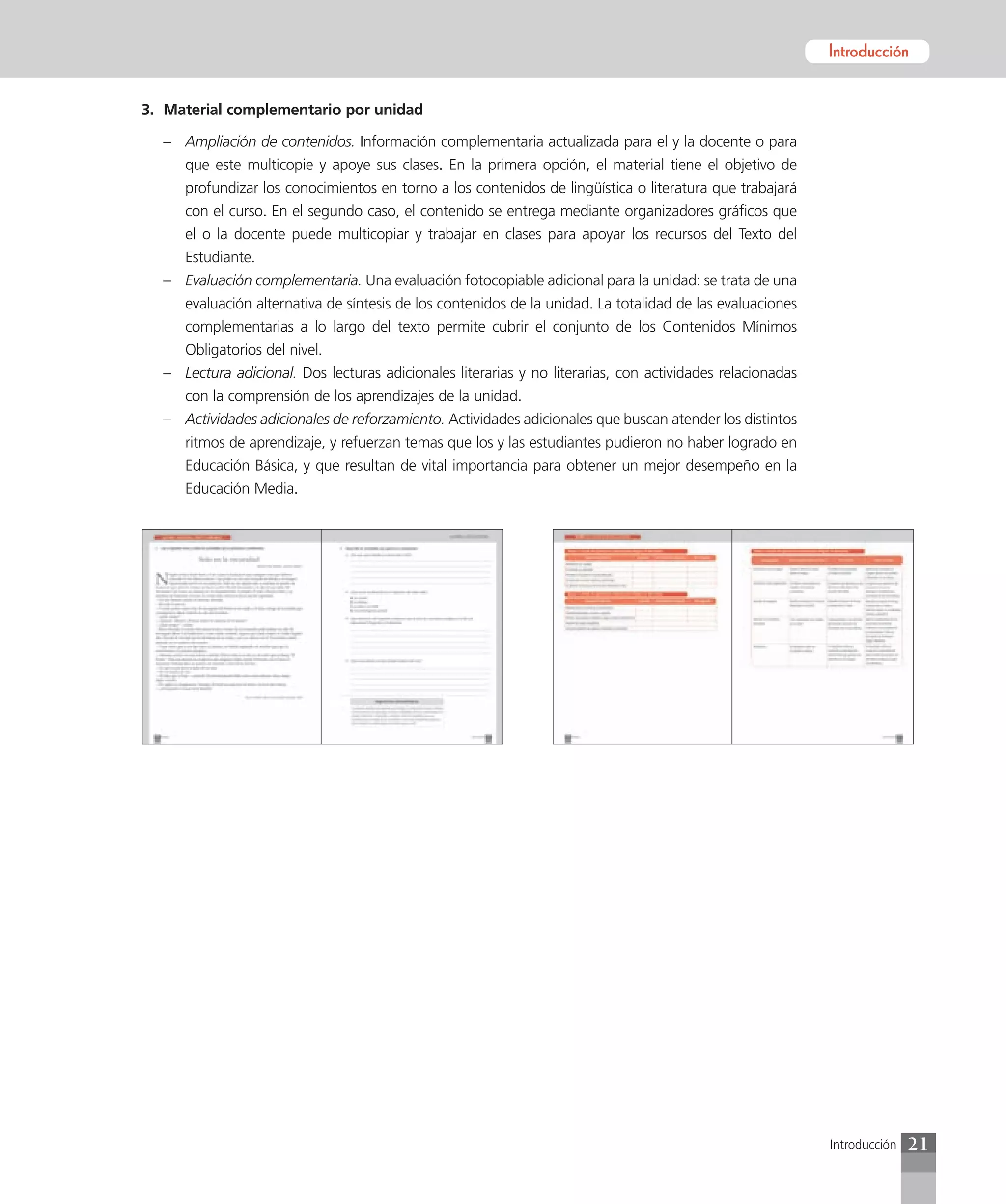 Introducción
                                                                                                           Introducción


3. Material complementario por unidad

  – Ampliación de contenidos. Información complementaria actualizada para el y la docente o para
    que este multicopie y apoye sus clases. En la primera opción, el material tiene el objetivo de
    profundizar los conocimientos en torno a los contenidos de lingüística o literatura que trabajará
    con el curso. En el segundo caso, el contenido se entrega mediante organizadores gráficos que
    el o la docente puede multicopiar y trabajar en clases para apoyar los recursos del Texto del
    Estudiante.
  – Evaluación complementaria. Una evaluación fotocopiable adicional para la unidad: se trata de una
    evaluación alternativa de síntesis de los contenidos de la unidad. La totalidad de las evaluaciones
    complementarias a lo largo del texto permite cubrir el conjunto de los Contenidos Mínimos
    Obligatorios del nivel.
  – Lectura adicional. Dos lecturas adicionales literarias y no literarias, con actividades relacionadas
    con la comprensión de los aprendizajes de la unidad.
  – Actividades adicionales de reforzamiento. Actividades adicionales que buscan atender los distintos
    ritmos de aprendizaje, y refuerzan temas que los y las estudiantes pudieron no haber logrado en
    Educación Básica, y que resultan de vital importancia para obtener un mejor desempeño en la
     Educación Media.




                                                                                                            Introducción   21
 