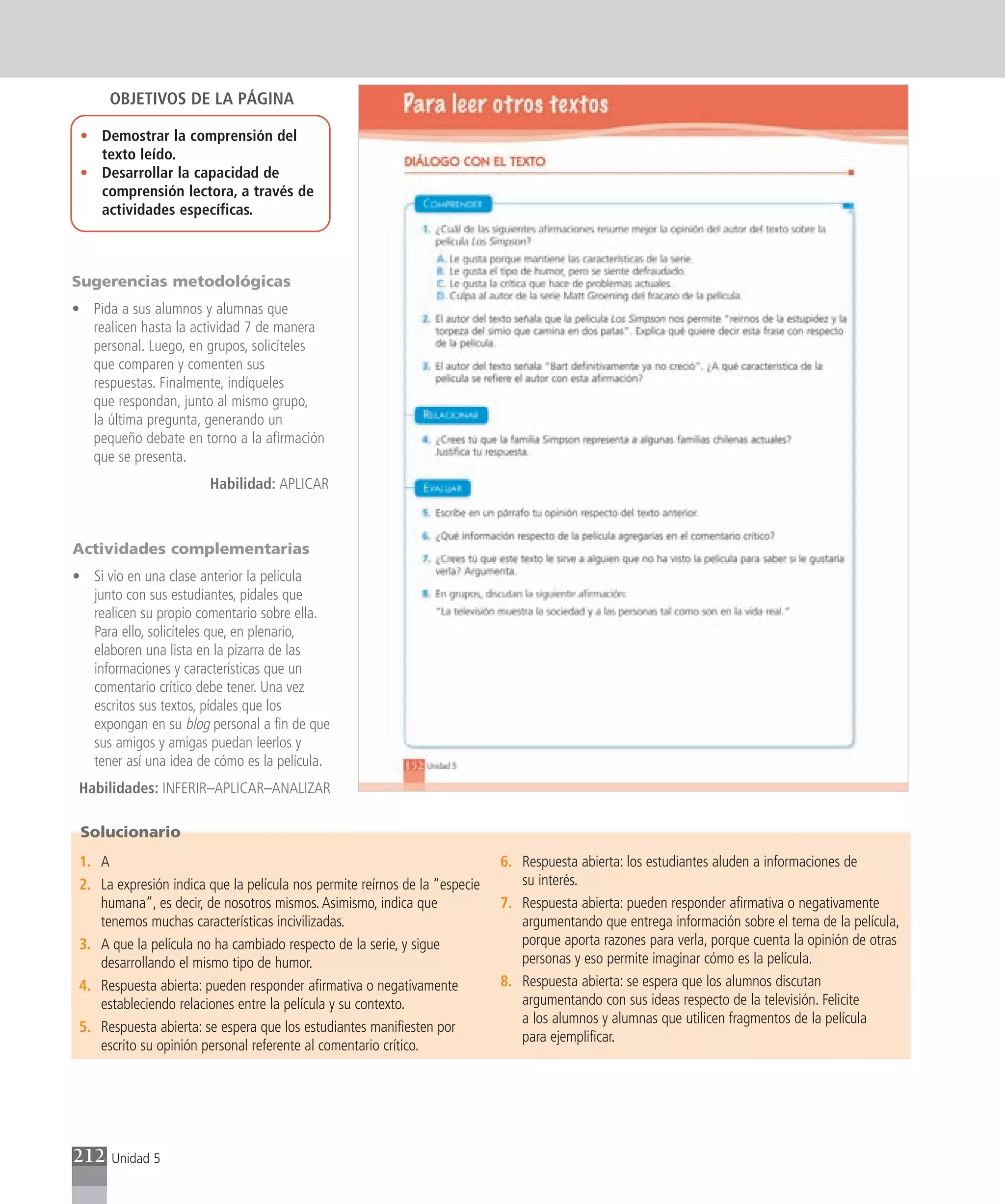 OBJETIVOS DE LA PÁGINA

 • Demostrar la comprensión del
   texto leído.
 • Desarrollar la capacidad de
   comprensión lectora, a través de
   actividades específicas.



Sugerencias metodológicas
• Pida a sus alumnos y alumnas que
  realicen hasta la actividad 7 de manera
  personal. Luego, en grupos, solicíteles
  que comparen y comenten sus
  respuestas. Finalmente, indíqueles
  que respondan, junto al mismo grupo,
  la última pregunta, generando un
  pequeño debate en torno a la afirmación
  que se presenta.
                        Habilidad: APLICAR



Actividades complementarias
• Si vio en una clase anterior la película
  junto con sus estudiantes, pídales que
  realicen su propio comentario sobre ella.
  Para ello, solicíteles que, en plenario,
  elaboren una lista en la pizarra de las
  informaciones y características que un
  comentario crítico debe tener. Una vez
  escritos sus textos, pídales que los
  expongan en su blog personal a fin de que
  sus amigos y amigas puedan leerlos y
  tener así una idea de cómo es la película.
 Habilidades: INFERIR–APLICAR–ANALIZAR

 Solucionario
 1. A                                                                        6. Respuesta abierta: los estudiantes aluden a informaciones de
 2. La expresión indica que la película nos permite reírnos de la “especie      su interés.
    humana”, es decir, de nosotros mismos. Asimismo, indica que              7. Respuesta abierta: pueden responder afirmativa o negativamente
    tenemos muchas características incivilizadas.                               argumentando que entrega información sobre el tema de la película,
 3. A que la película no ha cambiado respecto de la serie, y sigue              porque aporta razones para verla, porque cuenta la opinión de otras
    desarrollando el mismo tipo de humor.                                       personas y eso permite imaginar cómo es la película.
 4. Respuesta abierta: pueden responder afirmativa o negativamente           8. Respuesta abierta: se espera que los alumnos discutan
    estableciendo relaciones entre la película y su contexto.                   argumentando con sus ideas respecto de la televisión. Felicite
                                                                                a los alumnos y alumnas que utilicen fragmentos de la película
 5. Respuesta abierta: se espera que los estudiantes manifiesten por
                                                                                para ejemplificar.
    escrito su opinión personal referente al comentario crítico.




212   Unidad 5
 