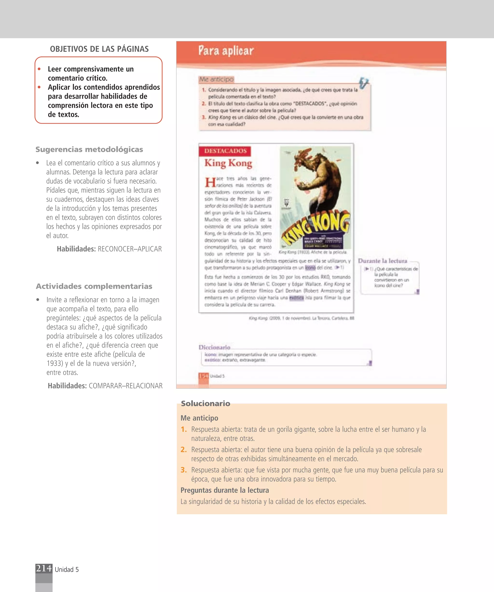 OBJETIVOS DE LAS PÁGINAS

• Leer comprensivamente un
  comentario crítico.
• Aplicar los contendidos aprendidos
  para desarrollar habilidades de
  comprensión lectora en este tipo
  de textos.



Sugerencias metodológicas
• Lea el comentario crítico a sus alumnos y
  alumnas. Detenga la lectura para aclarar
  dudas de vocabulario si fuera necesario.
  Pídales que, mientras siguen la lectura en
  su cuadernos, destaquen las ideas claves
  de la introducción y los temas presentes
  en el texto, subrayen con distintos colores
  los hechos y las opiniones expresados por
  el autor.
       Habilidades: RECONOCER–APLICAR



Actividades complementarias
• Invite a reflexionar en torno a la imagen
  que acompaña el texto, para ello
  pregúnteles: ¿qué aspectos de la película
  destaca su afiche?, ¿qué significado
  podría atribuírsele a los colores utilizados
  en el afiche?, ¿qué diferencia creen que
  existe entre este afiche (película de
  1933) y el de la nueva versión?,
  entre otras.
    Habilidades: COMPARAR–RELACIONAR

                                                 Solucionario
                                                 Me anticipo
                                                 1. Respuesta abierta: trata de un gorila gigante, sobre la lucha entre el ser humano y la
                                                     naturaleza, entre otras.
                                                 2. Respuesta abierta: el autor tiene una buena opinión de la película ya que sobresale
                                                     respecto de otras exhibidas simultáneamente en el mercado.
                                                 3. Respuesta abierta: que fue vista por mucha gente, que fue una muy buena película para su
                                                     época, que fue una obra innovadora para su tiempo.
                                                 Preguntas durante la lectura
                                                 La singularidad de su historia y la calidad de los efectos especiales.




214   Unidad 5
 