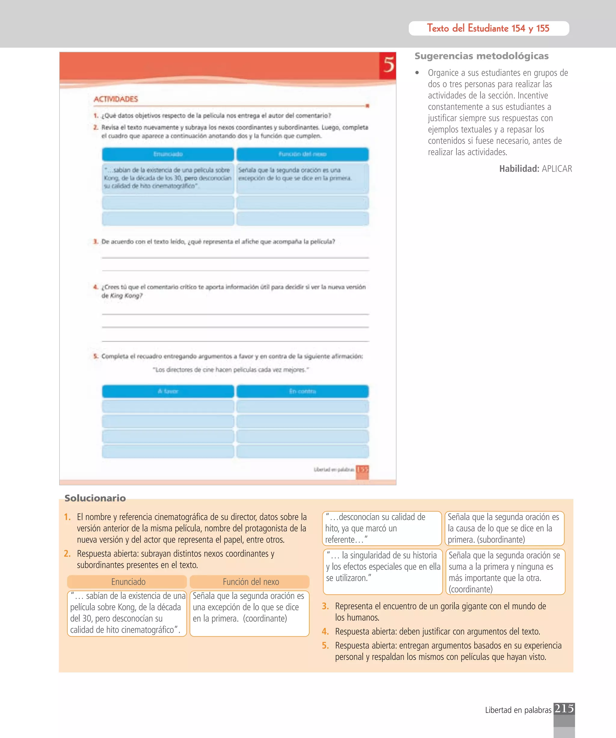 Texto del Estudiante 154 y 155
                                                                                                                Texto para el estudiante

                                                                                                     Sugerencias metodológicas
                                                                                                     • Organice a sus estudiantes en grupos de
                                                                                                       dos o tres personas para realizar las
                                                                                                       actividades de la sección. Incentive
                                                                                                       constantemente a sus estudiantes a
                                                                                                       justificar siempre sus respuestas con
                                                                                                       ejemplos textuales y a repasar los
                                                                                                       contenidos si fuese necesario, antes de
                                                                                                       realizar las actividades.
                                                                                                                             Habilidad: APLICAR




Solucionario
1. El nombre y referencia cinematográfica de su director, datos sobre la   “…desconocían su calidad de        Señala que la segunda oración es
   versión anterior de la misma película, nombre del protagonista de la    hito, ya que marcó un              la causa de lo que se dice en la
   nueva versión y del actor que representa el papel, entre otros.         referente…”                        primera. (subordinante)
2. Respuesta abierta: subrayan distintos nexos coordinantes y               “… la singularidad de su historia Señala que la segunda oración se
   subordinantes presentes en el texto.                                     y los efectos especiales que en ella suma a la primera y ninguna es
              Enunciado                     Función del nexo                se utilizaron.”                      más importante que la otra.
                                                                                                                 (coordinante)
 “… sabían de la existencia de una Señala que la segunda oración es
 película sobre Kong, de la década una excepción de lo que se dice         3. Representa el encuentro de un gorila gigante con el mundo de
 del 30, pero desconocían su       en la primera. (coordinante)               los humanos.
 calidad de hito cinematográfico”.                                         4. Respuesta abierta: deben justificar con argumentos del texto.
                                                                           5. Respuesta abierta: entregan argumentos basados en su experiencia
                                                                              personal y respaldan los mismos con películas que hayan visto.




                                                                                                                         Libertad en palabras   215
 