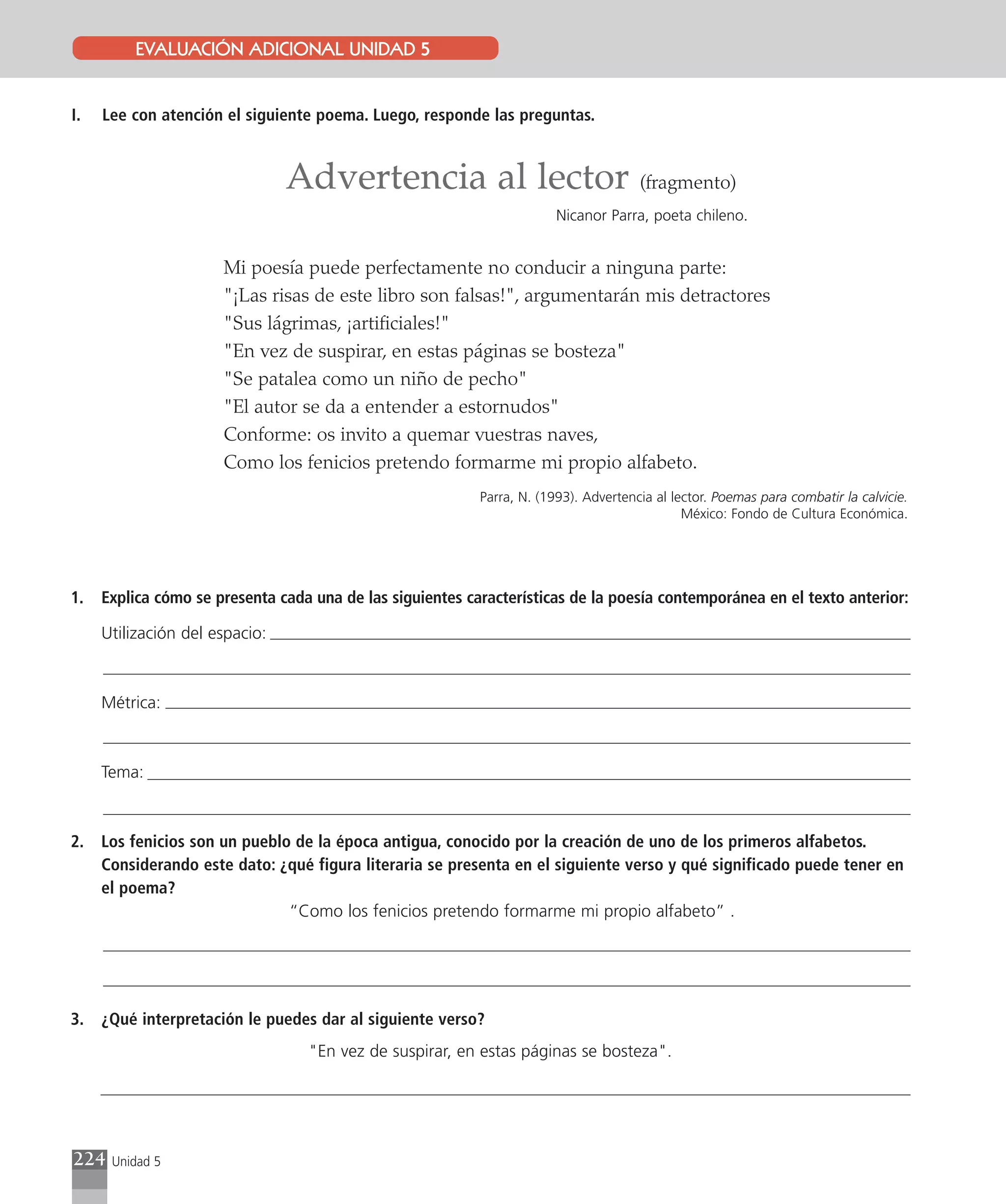 EVALUACIÓN ADICIONAL UNIDAD 5


I.   Lee con atención el siguiente poema. Luego, responde las preguntas.



                                Advertencia al lector (fragmento)
                                                                        Nicanor Parra, poeta chileno.


                      Mi poesía puede perfectamente no conducir a ninguna parte:
                      "¡Las risas de este libro son falsas!", argumentarán mis detractores
                      "Sus lágrimas, ¡artificiales!"
                      "En vez de suspirar, en estas páginas se bosteza"
                      "Se patalea como un niño de pecho"
                      "El autor se da a entender a estornudos"
                      Conforme: os invito a quemar vuestras naves,
                      Como los fenicios pretendo formarme mi propio alfabeto.
                                                           Parra, N. (1993). Advertencia al lector. Poemas para combatir la calvicie.
                                                                                              México: Fondo de Cultura Económica.




1.   Explica cómo se presenta cada una de las siguientes características de la poesía contemporánea en el texto anterior:

     Utilización del espacio:



     Métrica:



     Tema:



2.   Los fenicios son un pueblo de la época antigua, conocido por la creación de uno de los primeros alfabetos.
     Considerando este dato: ¿qué figura literaria se presenta en el siguiente verso y qué significado puede tener en
     el poema?
                               “Como los fenicios pretendo formarme mi propio alfabeto” .




3.   ¿Qué interpretación le puedes dar al siguiente verso?
                                  "En vez de suspirar, en estas páginas se bosteza".




224   Unidad 5
 