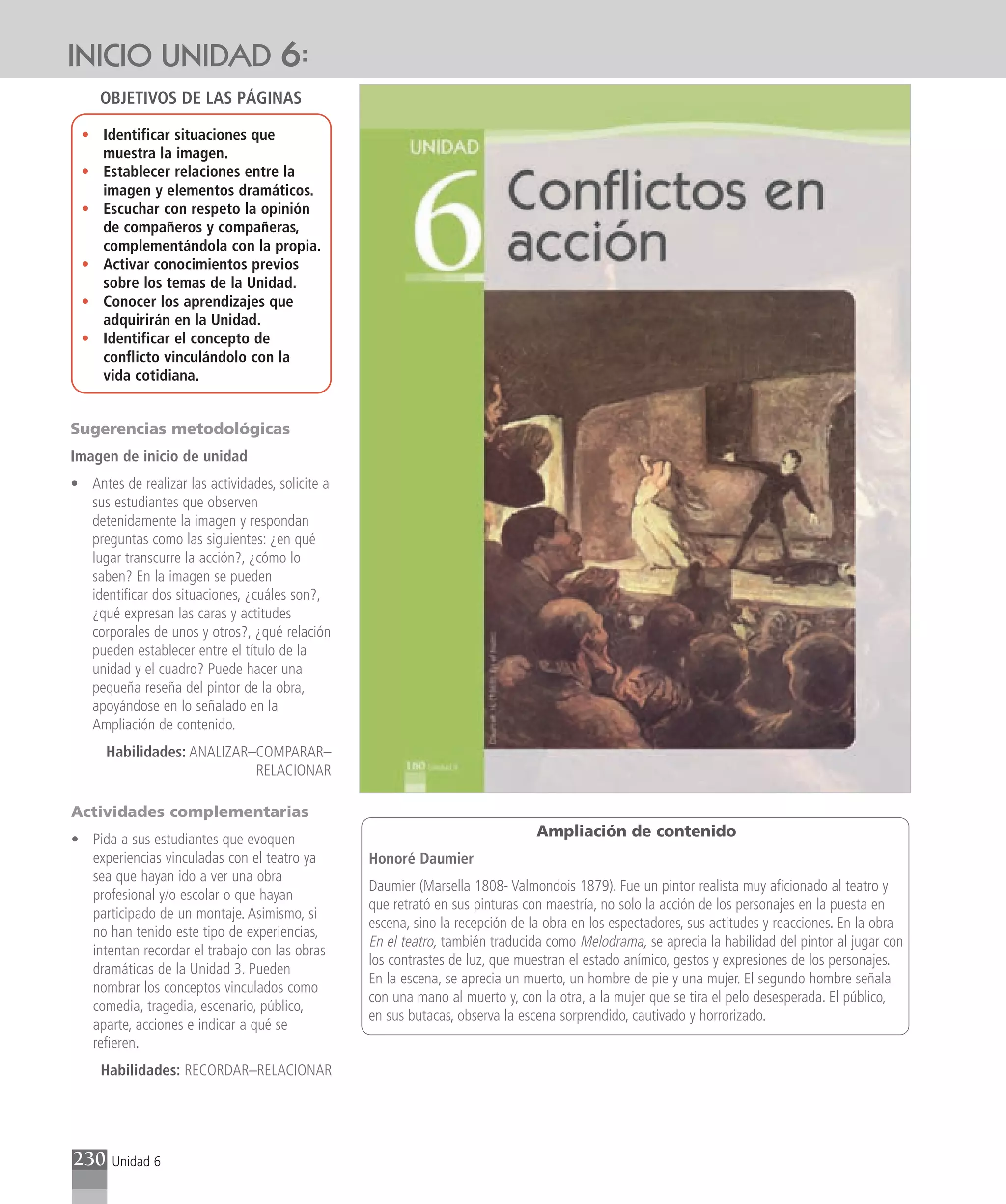 INICIO UNIDAD 6:
     OBJETIVOS DE LAS PÁGINAS

 • Identificar situaciones que
   muestra la imagen.
 • Establecer relaciones entre la
   imagen y elementos dramáticos.
 • Escuchar con respeto la opinión
   de compañeros y compañeras,
   complementándola con la propia.
 • Activar conocimientos previos
   sobre los temas de la Unidad.
 • Conocer los aprendizajes que
   adquirirán en la Unidad.
 • Identificar el concepto de
   conflicto vinculándolo con la
   vida cotidiana.


Sugerencias metodológicas
Imagen de inicio de unidad
• Antes de realizar las actividades, solicite a
  sus estudiantes que observen
  detenidamente la imagen y respondan
  preguntas como las siguientes: ¿en qué
  lugar transcurre la acción?, ¿cómo lo
  saben? En la imagen se pueden
  identificar dos situaciones, ¿cuáles son?,
  ¿qué expresan las caras y actitudes
  corporales de unos y otros?, ¿qué relación
  pueden establecer entre el título de la
  unidad y el cuadro? Puede hacer una
  pequeña reseña del pintor de la obra,
  apoyándose en lo señalado en la
  Ampliación de contenido.
      Habilidades: ANALIZAR–COMPARAR–
                            RELACIONAR

Actividades complementarias
                                                                                Ampliación de contenido
• Pida a sus estudiantes que evoquen
  experiencias vinculadas con el teatro ya        Honoré Daumier
  sea que hayan ido a ver una obra
                                                  Daumier (Marsella 1808- Valmondois 1879). Fue un pintor realista muy aficionado al teatro y
  profesional y/o escolar o que hayan
                                                  que retrató en sus pinturas con maestría, no solo la acción de los personajes en la puesta en
  participado de un montaje. Asimismo, si
                                                  escena, sino la recepción de la obra en los espectadores, sus actitudes y reacciones. En la obra
  no han tenido este tipo de experiencias,
                                                  En el teatro, también traducida como Melodrama, se aprecia la habilidad del pintor al jugar con
  intentan recordar el trabajo con las obras
                                                  los contrastes de luz, que muestran el estado anímico, gestos y expresiones de los personajes.
  dramáticas de la Unidad 3. Pueden
                                                  En la escena, se aprecia un muerto, un hombre de pie y una mujer. El segundo hombre señala
  nombrar los conceptos vinculados como
                                                  con una mano al muerto y, con la otra, a la mujer que se tira el pelo desesperada. El público,
  comedia, tragedia, escenario, público,
                                                  en sus butacas, observa la escena sorprendido, cautivado y horrorizado.
  aparte, acciones e indicar a qué se
  refieren.
     Habilidades: RECORDAR–RELACIONAR




230    Unidad 6
 