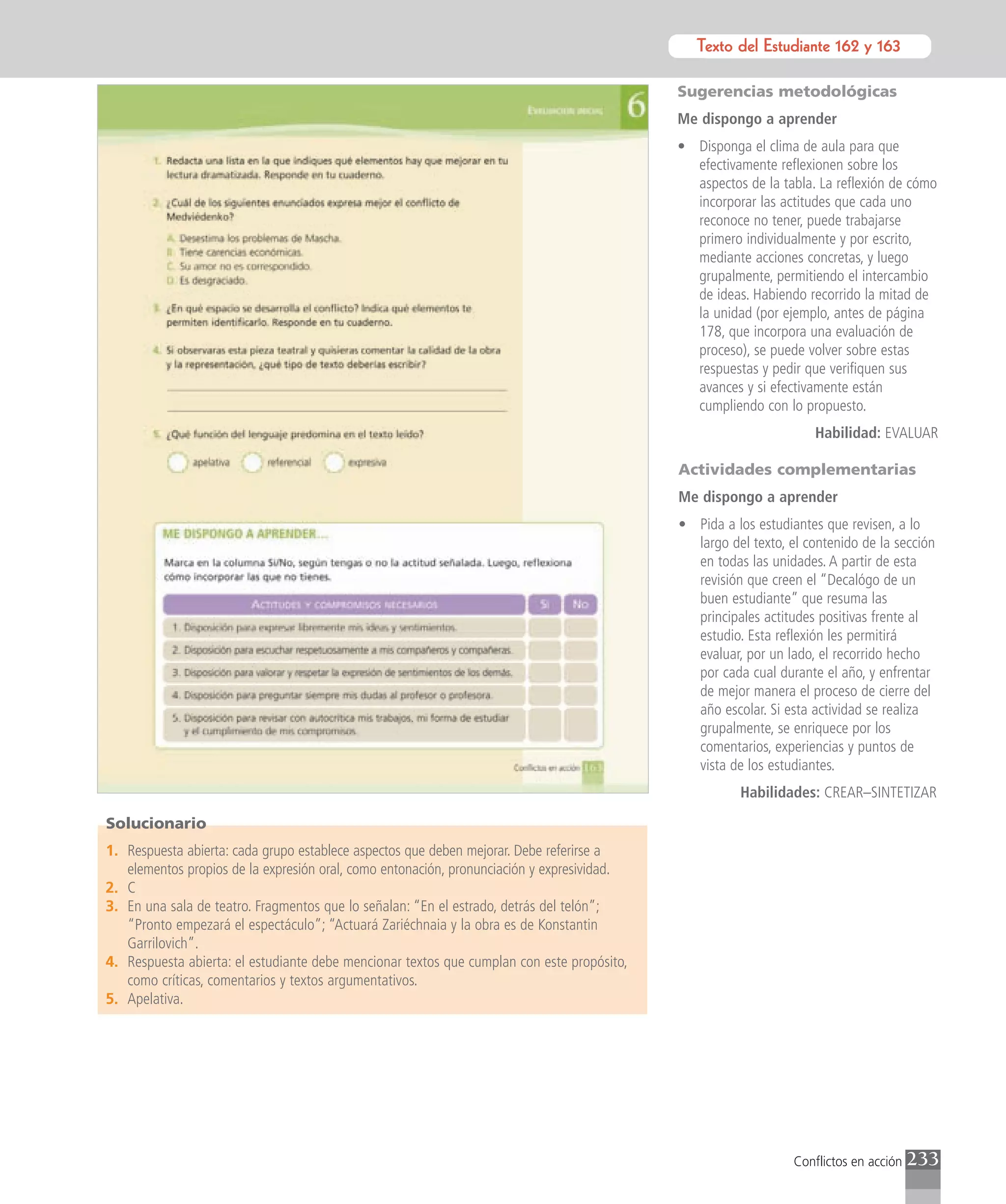 Texto del Estudiante 162 y 163
                                                                                                      Texto para el estudiante

                                                                                            Sugerencias metodológicas
                                                                                            Me dispongo a aprender
                                                                                            • Disponga el clima de aula para que
                                                                                              efectivamente reflexionen sobre los
                                                                                              aspectos de la tabla. La reflexión de cómo
                                                                                              incorporar las actitudes que cada uno
                                                                                              reconoce no tener, puede trabajarse
                                                                                              primero individualmente y por escrito,
                                                                                              mediante acciones concretas, y luego
                                                                                              grupalmente, permitiendo el intercambio
                                                                                              de ideas. Habiendo recorrido la mitad de
                                                                                              la unidad (por ejemplo, antes de página
                                                                                              178, que incorpora una evaluación de
                                                                                              proceso), se puede volver sobre estas
                                                                                              respuestas y pedir que verifiquen sus
                                                                                              avances y si efectivamente están
                                                                                              cumpliendo con lo propuesto.
                                                                                                                   Habilidad: EVALUAR

                                                                                            Actividades complementarias
                                                                                            Me dispongo a aprender
                                                                                            • Pida a los estudiantes que revisen, a lo
                                                                                              largo del texto, el contenido de la sección
                                                                                              en todas las unidades. A partir de esta
                                                                                              revisión que creen el “Decalógo de un
                                                                                              buen estudiante” que resuma las
                                                                                              principales actitudes positivas frente al
                                                                                              estudio. Esta reflexión les permitirá
                                                                                              evaluar, por un lado, el recorrido hecho
                                                                                              por cada cual durante el año, y enfrentar
                                                                                              de mejor manera el proceso de cierre del
                                                                                              año escolar. Si esta actividad se realiza
                                                                                              grupalmente, se enriquece por los
                                                                                              comentarios, experiencias y puntos de
                                                                                              vista de los estudiantes.
                                                                                                      Habilidades: CREAR–SINTETIZAR

Solucionario
1. Respuesta abierta: cada grupo establece aspectos que deben mejorar. Debe referirse a
   elementos propios de la expresión oral, como entonación, pronunciación y expresividad.
2. C
3. En una sala de teatro. Fragmentos que lo señalan: “En el estrado, detrás del telón”;
   “Pronto empezará el espectáculo”; “Actuará Zariéchnaia y la obra es de Konstantin
   Garrilovich”.
4. Respuesta abierta: el estudiante debe mencionar textos que cumplan con este propósito,
   como críticas, comentarios y textos argumentativos.
5. Apelativa.




                                                                                                                Conflictos en acción   233
 