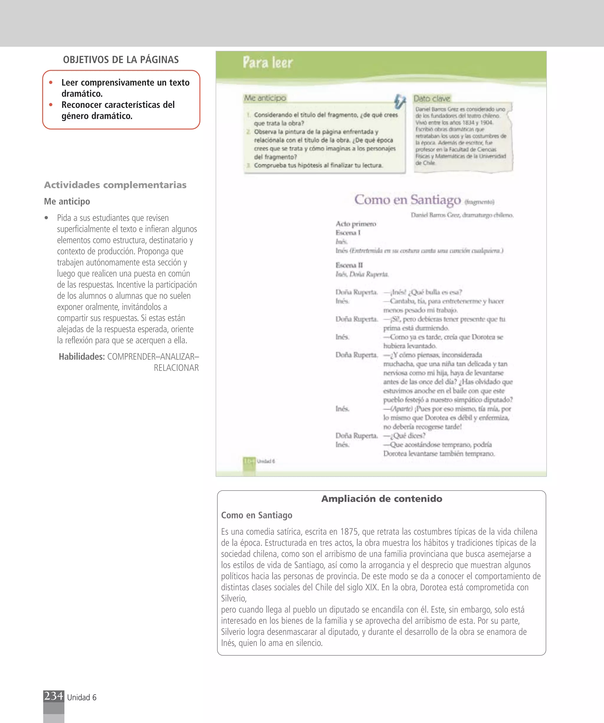 OBJETIVOS DE LA PÁGINAS

 • Leer comprensivamente un texto
   dramático.
 • Reconocer características del
   género dramático.




Actividades complementarias
Me anticipo
• Pida a sus estudiantes que revisen
  superficialmente el texto e infieran algunos
  elementos como estructura, destinatario y
  contexto de producción. Proponga que
  trabajen autónomamente esta sección y
  luego que realicen una puesta en común
  de las respuestas. Incentive la participación
  de los alumnos o alumnas que no suelen
  exponer oralmente, invitándolos a
  compartir sus respuestas. Si estas están
  alejadas de la respuesta esperada, oriente
  la reflexión para que se acerquen a ella.
    Habilidades: COMPRENDER–ANALIZAR–
                           RELACIONAR




                                                                                Ampliación de contenido
                                                  Como en Santiago
                                                  Es una comedia satírica, escrita en 1875, que retrata las costumbres típicas de la vida chilena
                                                  de la época. Estructurada en tres actos, la obra muestra los hábitos y tradiciones típicas de la
                                                  sociedad chilena, como son el arribismo de una familia provinciana que busca asemejarse a
                                                  los estilos de vida de Santiago, así como la arrogancia y el desprecio que muestran algunos
                                                  políticos hacia las personas de provincia. De este modo se da a conocer el comportamiento de
                                                  distintas clases sociales del Chile del siglo XIX. En la obra, Dorotea está comprometida con
                                                  Silverio,
                                                  pero cuando llega al pueblo un diputado se encandila con él. Este, sin embargo, solo está
                                                  interesado en los bienes de la familia y se aprovecha del arribismo de esta. Por su parte,
                                                  Silverio logra desenmascarar al diputado, y durante el desarrollo de la obra se enamora de
                                                  Inés, quien lo ama en silencio.




234    Unidad 6
 