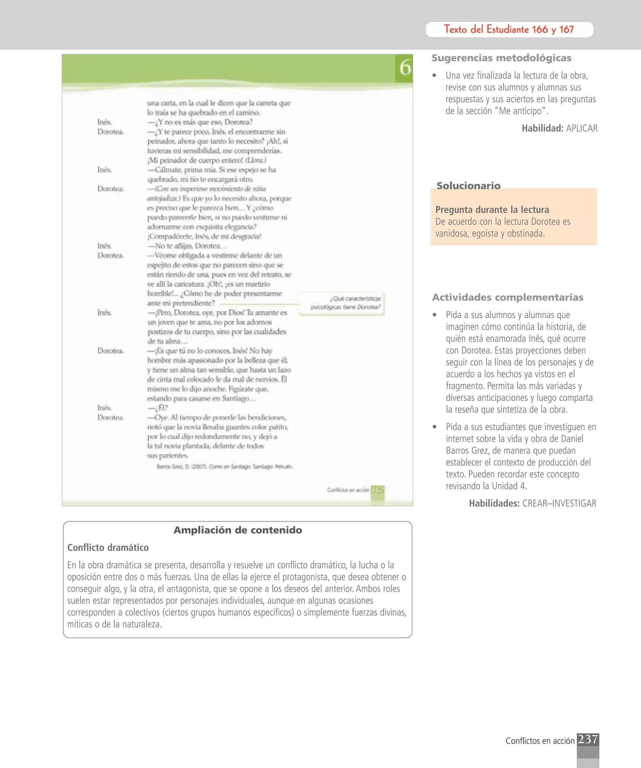 Texto del Estudiante 166 y 167
                                                                                                           Texto para el estudiante

                                                                                                 Sugerencias metodológicas
                                                                                                 • Una vez finalizada la lectura de la obra,
                                                                                                   revise con sus alumnos y alumnas sus
                                                                                                   respuestas y sus aciertos en las preguntas
                                                                                                   de la sección “Me anticipo”.
                                                                                                                         Habilidad: APLICAR




                                                                                                  Solucionario

                                                                                                 Pregunta durante la lectura
                                                                                                 De acuerdo con la lectura Dorotea es
                                                                                                 vanidosa, egoísta y obstinada.




                                                                                                 Actividades complementarias
                                                                                                 • Pida a sus alumnos y alumnas que
                                                                                                   imaginen cómo continúa la historia, de
                                                                                                   quién está enamorada Inés, qué ocurre
                                                                                                   con Dorotea. Estas proyecciones deben
                                                                                                   seguir con la línea de los personajes y de
                                                                                                   acuerdo a los hechos ya vistos en el
                                                                                                   fragmento. Permita las más variadas y
                                                                                                   diversas anticipaciones y luego comparta
                                                                                                   la reseña que sintetiza de la obra.
                                                                                                 • Pida a sus estudiantes que investiguen en
                                                                                                   internet sobre la vida y obra de Daniel
                                                                                                   Barros Grez, de manera que puedan
                                                                                                   establecer el contexto de producción del
                                                                                                   texto. Pueden recordar este concepto
                                                                                                   revisando la Unidad 4.
                                                                                                           Habilidades: CREAR–INVESTIGAR

                             Ampliación de contenido
Conflicto dramático
En la obra dramática se presenta, desarrolla y resuelve un conflicto dramático, la lucha o la
oposición entre dos o más fuerzas. Una de ellas la ejerce el protagonista, que desea obtener o
conseguir algo, y la otra, el antagonista, que se opone a los deseos del anterior. Ambos roles
suelen estar representados por personajes individuales, aunque en algunas ocasiones
corresponden a colectivos (ciertos grupos humanos específicos) o simplemente fuerzas divinas,
míticas o de la naturaleza.




                                                                                                                     Conflictos en acción   237
 