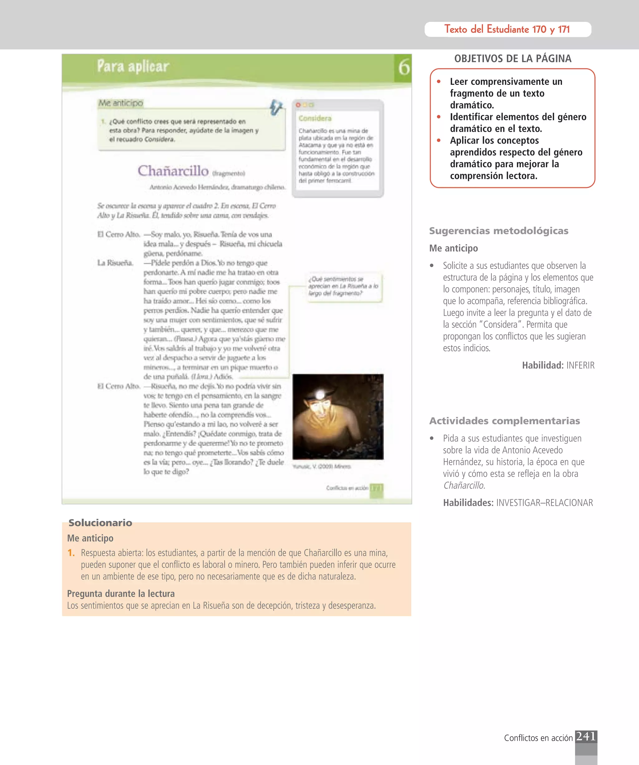 Texto del Estudiante 170 y 171
                                                                                                            Texto para el estudiante

                                                                                                        OBJETIVOS DE LA PÁGINA

                                                                                                  • Leer comprensivamente un
                                                                                                    fragmento de un texto
                                                                                                    dramático.
                                                                                                  • Identificar elementos del género
                                                                                                    dramático en el texto.
                                                                                                  • Aplicar los conceptos
                                                                                                    aprendidos respecto del género
                                                                                                    dramático para mejorar la
                                                                                                    comprensión lectora.




                                                                                                 Sugerencias metodológicas
                                                                                                 Me anticipo
                                                                                                 • Solicite a sus estudiantes que observen la
                                                                                                   estructura de la página y los elementos que
                                                                                                   lo componen: personajes, título, imagen
                                                                                                   que lo acompaña, referencia bibliográfica.
                                                                                                   Luego invite a leer la pregunta y el dato de
                                                                                                   la sección “Considera”. Permita que
                                                                                                   propongan los conflictos que les sugieran
                                                                                                   estos indicios.
                                                                                                                           Habilidad: INFERIR




                                                                                                 Actividades complementarias
                                                                                                 • Pida a sus estudiantes que investiguen
                                                                                                   sobre la vida de Antonio Acevedo
                                                                                                   Hernández, su historia, la época en que
                                                                                                   vivió y cómo esta se refleja en la obra
                                                                                                   Chañarcillo.
                                                                                                    Habilidades: INVESTIGAR–RELACIONAR

Solucionario
Me anticipo
1. Respuesta abierta: los estudiantes, a partir de la mención de que Chañarcillo es una mina,
   pueden suponer que el conflicto es laboral o minero. Pero también pueden inferir que ocurre
   en un ambiente de ese tipo, pero no necesariamente que es de dicha naturaleza.
Pregunta durante la lectura
Los sentimientos que se aprecian en La Risueña son de decepción, tristeza y desesperanza.




                                                                                                                     Conflictos en acción   241
 