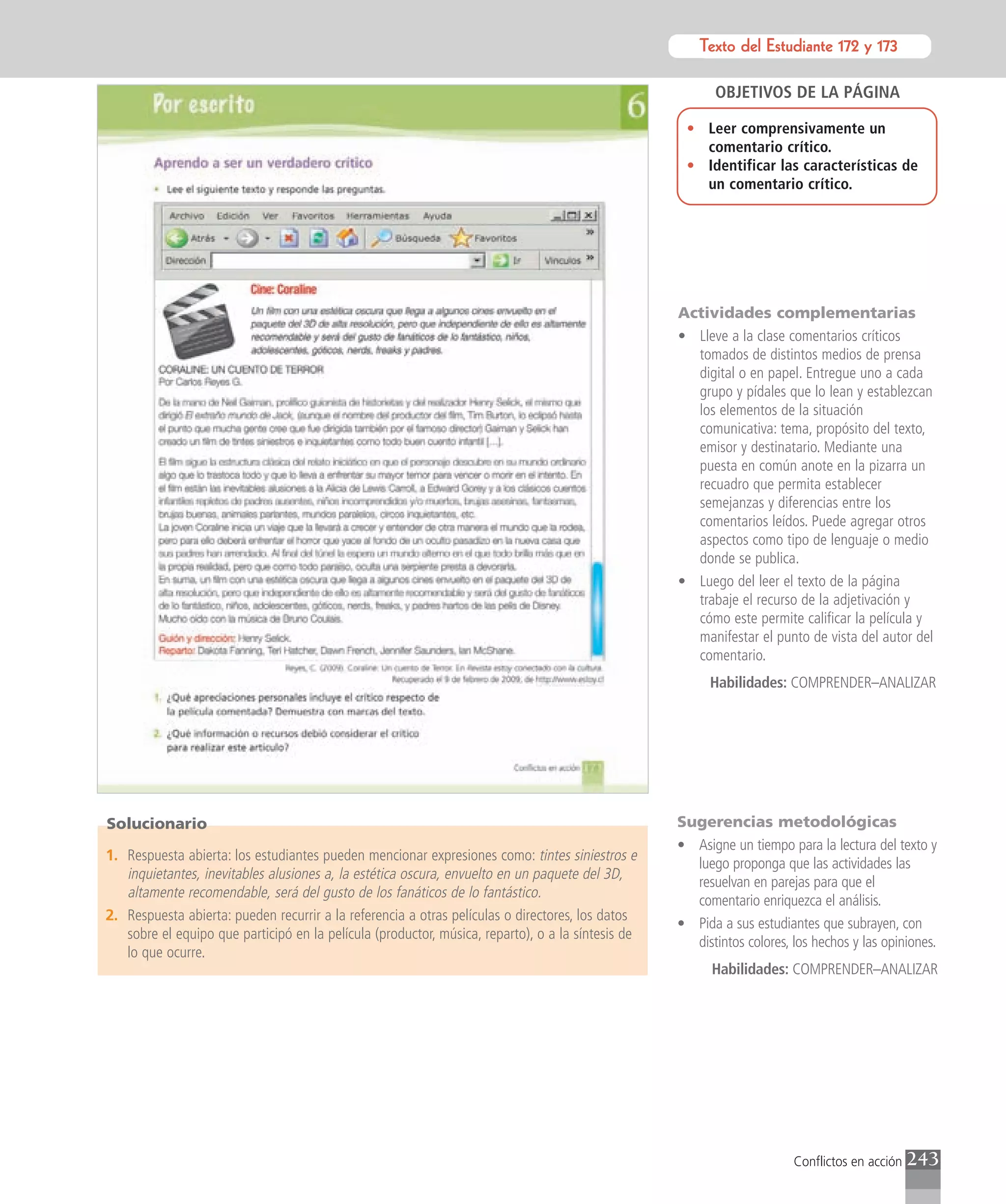 Texto del Estudiante 172 y 173
                                                                                                              Texto para el estudiante

                                                                                                          OBJETIVOS DE LA PÁGINA

                                                                                                    • Leer comprensivamente un
                                                                                                      comentario crítico.
                                                                                                    • Identificar las características de
                                                                                                      un comentario crítico.




                                                                                                   Actividades complementarias
                                                                                                   • Lleve a la clase comentarios críticos
                                                                                                     tomados de distintos medios de prensa
                                                                                                     digital o en papel. Entregue uno a cada
                                                                                                     grupo y pídales que lo lean y establezcan
                                                                                                     los elementos de la situación
                                                                                                     comunicativa: tema, propósito del texto,
                                                                                                     emisor y destinatario. Mediante una
                                                                                                     puesta en común anote en la pizarra un
                                                                                                     recuadro que permita establecer
                                                                                                     semejanzas y diferencias entre los
                                                                                                     comentarios leídos. Puede agregar otros
                                                                                                     aspectos como tipo de lenguaje o medio
                                                                                                     donde se publica.
                                                                                                   • Luego del leer el texto de la página
                                                                                                     trabaje el recurso de la adjetivación y
                                                                                                     cómo este permite calificar la película y
                                                                                                     manifestar el punto de vista del autor del
                                                                                                     comentario.
                                                                                                         Habilidades: COMPRENDER–ANALIZAR




Solucionario                                                                                       Sugerencias metodológicas
                                                                                                   • Asigne un tiempo para la lectura del texto y
1. Respuesta abierta: los estudiantes pueden mencionar expresiones como: tintes siniestros e
                                                                                                     luego proponga que las actividades las
   inquietantes, inevitables alusiones a, la estética oscura, envuelto en un paquete del 3D,
                                                                                                     resuelvan en parejas para que el
   altamente recomendable, será del gusto de los fanáticos de lo fantástico.
                                                                                                     comentario enriquezca el análisis.
2. Respuesta abierta: pueden recurrir a la referencia a otras películas o directores, los datos
                                                                                                   • Pida a sus estudiantes que subrayen, con
   sobre el equipo que participó en la película (productor, música, reparto), o a la síntesis de
                                                                                                     distintos colores, los hechos y las opiniones.
   lo que ocurre.
                                                                                                         Habilidades: COMPRENDER–ANALIZAR




                                                                                                                        Conflictos en acción   243
 