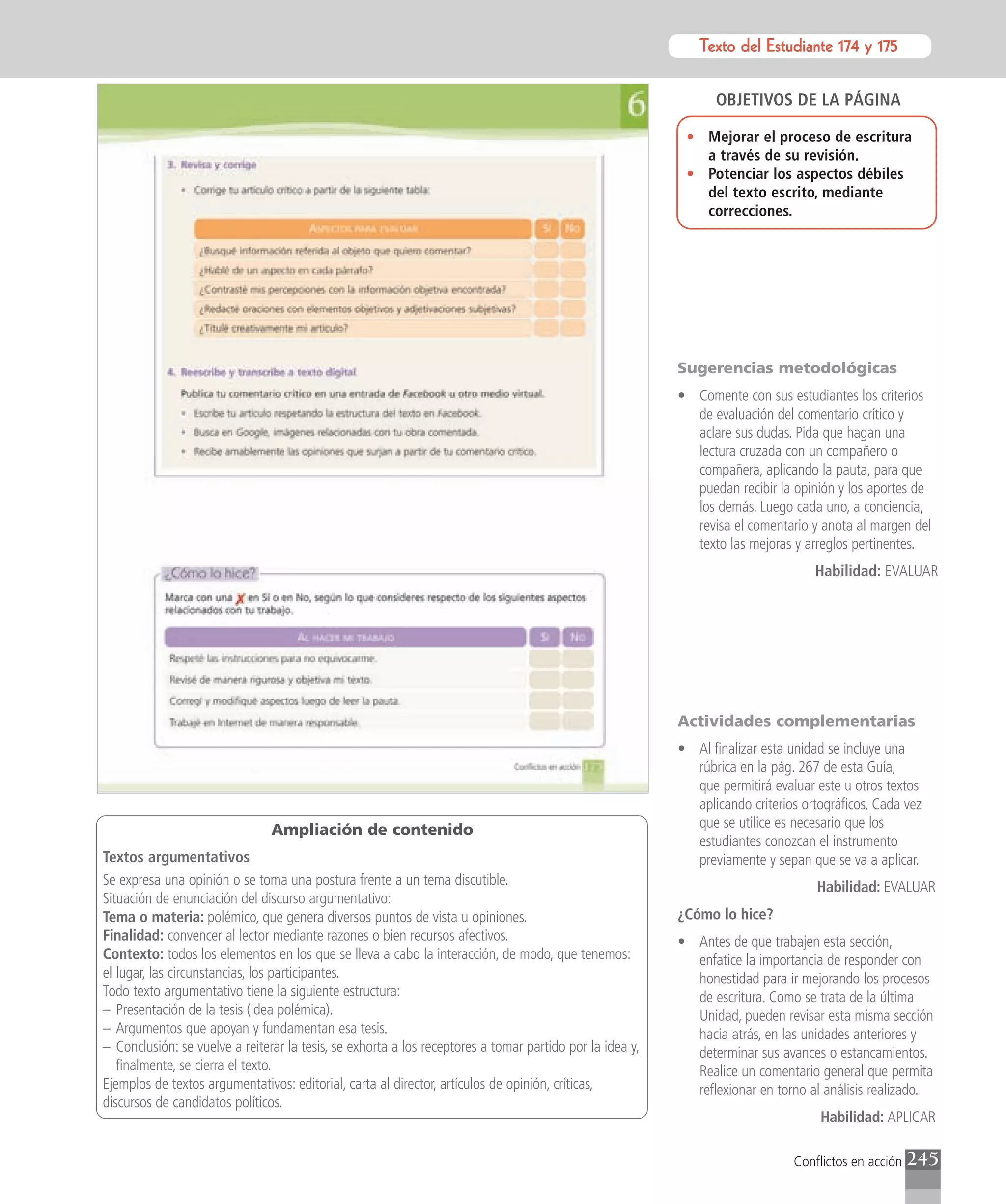 Texto del Estudiante 174 y 175
                                                                                                                 Texto para el estudiante


                                                                                                                OBJETIVOS DE LA PÁGINA

                                                                                                           • Mejorar el proceso de escritura
                                                                                                             a través de su revisión.
                                                                                                           • Potenciar los aspectos débiles
                                                                                                             del texto escrito, mediante
                                                                                                             correcciones.




                                                                                                          Sugerencias metodológicas
                                                                                                          • Comente con sus estudiantes los criterios
                                                                                                            de evaluación del comentario crítico y
                                                                                                            aclare sus dudas. Pida que hagan una
                                                                                                            lectura cruzada con un compañero o
                                                                                                            compañera, aplicando la pauta, para que
                                                                                                            puedan recibir la opinión y los aportes de
                                                                                                            los demás. Luego cada uno, a conciencia,
                                                                                                            revisa el comentario y anota al margen del
                                                                                                            texto las mejoras y arreglos pertinentes.
                                                                                                                                  Habilidad: EVALUAR




                                                                                                          Actividades complementarias
                                                                                                          • Al finalizar esta unidad se incluye una
                                                                                                            rúbrica en la pág. 267 de esta Guía,
                                                                                                            que permitirá evaluar este u otros textos
                                                                                                            aplicando criterios ortográficos. Cada vez
                                Ampliación de contenido                                                     que se utilice es necesario que los
                                                                                                            estudiantes conozcan el instrumento
Textos argumentativos                                                                                       previamente y sepan que se va a aplicar.
Se expresa una opinión o se toma una postura frente a un tema discutible.                                                          Habilidad: EVALUAR
Situación de enunciación del discurso argumentativo:
Tema o materia: polémico, que genera diversos puntos de vista u opiniones.                                ¿Cómo lo hice?
Finalidad: convencer al lector mediante razones o bien recursos afectivos.                                • Antes de que trabajen esta sección,
Contexto: todos los elementos en los que se lleva a cabo la interacción, de modo, que tenemos:              enfatice la importancia de responder con
el lugar, las circunstancias, los participantes.                                                            honestidad para ir mejorando los procesos
Todo texto argumentativo tiene la siguiente estructura:                                                     de escritura. Como se trata de la última
– Presentación de la tesis (idea polémica).                                                                 Unidad, pueden revisar esta misma sección
– Argumentos que apoyan y fundamentan esa tesis.                                                            hacia atrás, en las unidades anteriores y
– Conclusión: se vuelve a reiterar la tesis, se exhorta a los receptores a tomar partido por la idea y,     determinar sus avances o estancamientos.
   finalmente, se cierra el texto.                                                                          Realice un comentario general que permita
Ejemplos de textos argumentativos: editorial, carta al director, artículos de opinión, críticas,            reflexionar en torno al análisis realizado.
discursos de candidatos políticos.
                                                                                                                                   Habilidad: APLICAR

                                                                                                                              Conflictos en acción   245
 