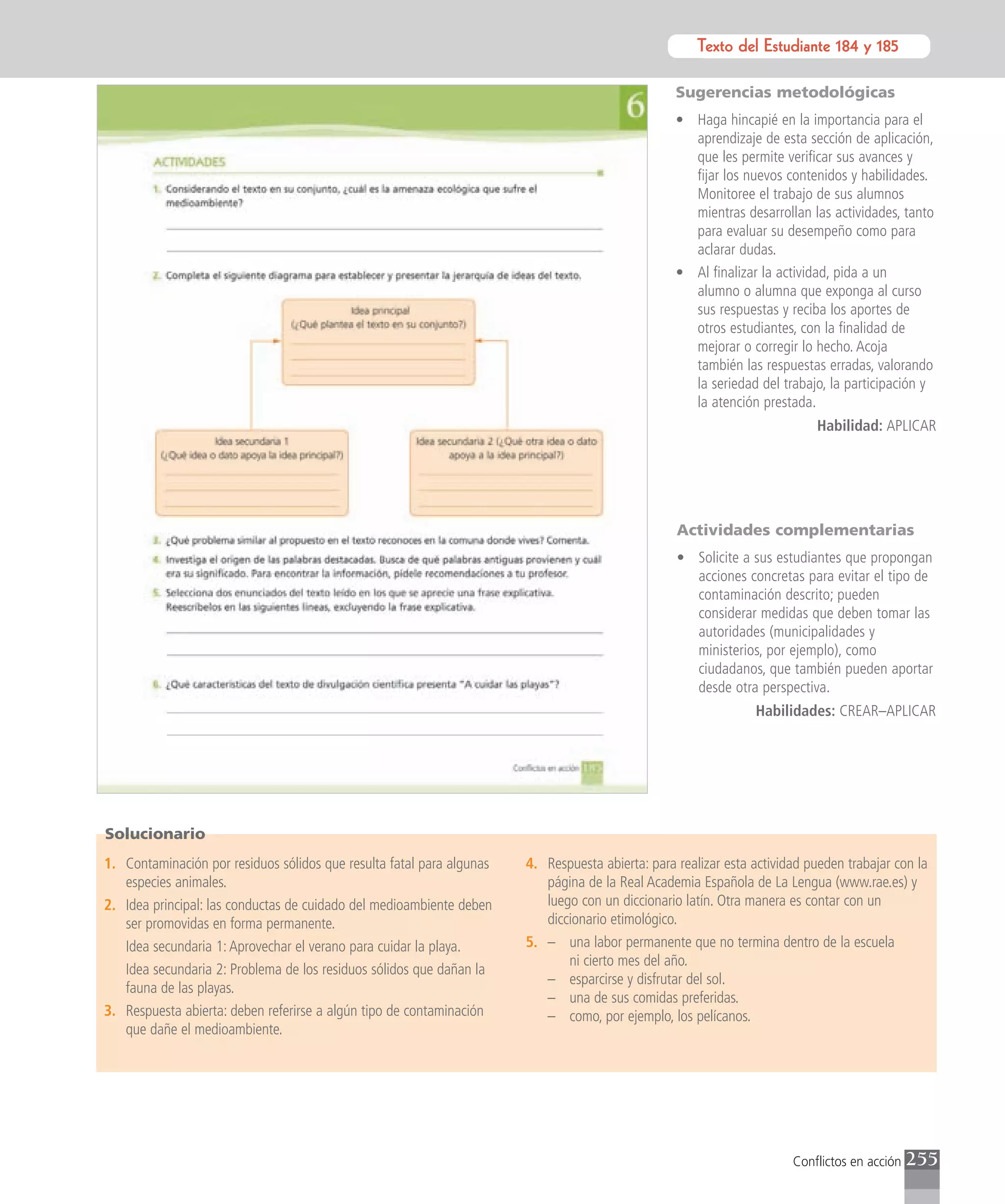Texto del Estudiante 184 y 185
                                                                                                             Texto para el estudiante

                                                                                                  Sugerencias metodológicas
                                                                                                  • Haga hincapié en la importancia para el
                                                                                                    aprendizaje de esta sección de aplicación,
                                                                                                    que les permite verificar sus avances y
                                                                                                    fijar los nuevos contenidos y habilidades.
                                                                                                    Monitoree el trabajo de sus alumnos
                                                                                                    mientras desarrollan las actividades, tanto
                                                                                                    para evaluar su desempeño como para
                                                                                                    aclarar dudas.
                                                                                                  • Al finalizar la actividad, pida a un
                                                                                                    alumno o alumna que exponga al curso
                                                                                                    sus respuestas y reciba los aportes de
                                                                                                    otros estudiantes, con la finalidad de
                                                                                                    mejorar o corregir lo hecho. Acoja
                                                                                                    también las respuestas erradas, valorando
                                                                                                    la seriedad del trabajo, la participación y
                                                                                                    la atención prestada.
                                                                                                                           Habilidad: APLICAR




                                                                                                  Actividades complementarias
                                                                                                  • Solicite a sus estudiantes que propongan
                                                                                                    acciones concretas para evitar el tipo de
                                                                                                    contaminación descrito; pueden
                                                                                                    considerar medidas que deben tomar las
                                                                                                    autoridades (municipalidades y
                                                                                                    ministerios, por ejemplo), como
                                                                                                    ciudadanos, que también pueden aportar
                                                                                                    desde otra perspectiva.
                                                                                                                Habilidades: CREAR–APLICAR




Solucionario
1. Contaminación por residuos sólidos que resulta fatal para algunas   4. Respuesta abierta: para realizar esta actividad pueden trabajar con la
   especies animales.                                                     página de la Real Academia Española de La Lengua (www.rae.es) y
2. Idea principal: las conductas de cuidado del medioambiente deben       luego con un diccionario latín. Otra manera es contar con un
   ser promovidas en forma permanente.                                    diccionario etimológico.
   Idea secundaria 1: Aprovechar el verano para cuidar la playa.       5. – una labor permanente que no termina dentro de la escuela
                                                                              ni cierto mes del año.
   Idea secundaria 2: Problema de los residuos sólidos que dañan la
                                                                          – esparcirse y disfrutar del sol.
   fauna de las playas.
                                                                          – una de sus comidas preferidas.
3. Respuesta abierta: deben referirse a algún tipo de contaminación       – como, por ejemplo, los pelícanos.
   que dañe el medioambiente.




                                                                                                                       Conflictos en acción   255
 