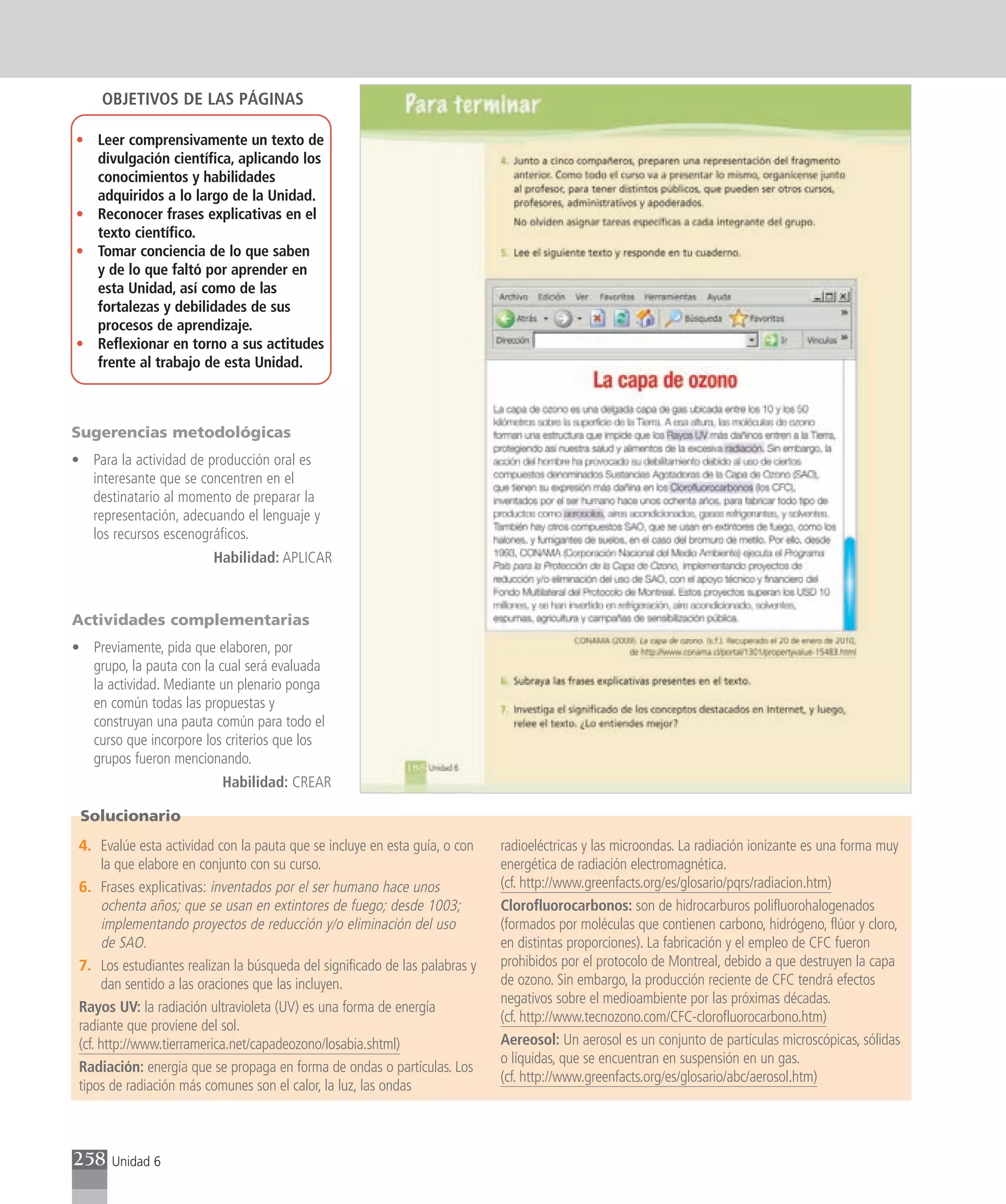 OBJETIVOS DE LAS PÁGINAS

• Leer comprensivamente un texto de
  divulgación científica, aplicando los
  conocimientos y habilidades
  adquiridos a lo largo de la Unidad.
• Reconocer frases explicativas en el
  texto científico.
• Tomar conciencia de lo que saben
  y de lo que faltó por aprender en
  esta Unidad, así como de las
  fortalezas y debilidades de sus
  procesos de aprendizaje.
• Reflexionar en torno a sus actitudes
  frente al trabajo de esta Unidad.



Sugerencias metodológicas
• Para la actividad de producción oral es
  interesante que se concentren en el
  destinatario al momento de preparar la
  representación, adecuando el lenguaje y
  los recursos escenográficos.
                         Habilidad: APLICAR



Actividades complementarias
• Previamente, pida que elaboren, por
  grupo, la pauta con la cual será evaluada
  la actividad. Mediante un plenario ponga
  en común todas las propuestas y
  construyan una pauta común para todo el
  curso que incorpore los criterios que los
  grupos fueron mencionando.
                           Habilidad: CREAR

 Solucionario
 4. Evalúe esta actividad con la pauta que se incluye en esta guía, o con    radioeléctricas y las microondas. La radiación ionizante es una forma muy
      la que elabore en conjunto con su curso.                               energética de radiación electromagnética.
 6. Frases explicativas: inventados por el ser humano hace unos              (cf. http://www.greenfacts.org/es/glosario/pqrs/radiacion.htm)
      ochenta años; que se usan en extintores de fuego; desde 1003;          Clorofluorocarbonos: son de hidrocarburos polifluorohalogenados
      implementando proyectos de reducción y/o eliminación del uso           (formados por moléculas que contienen carbono, hidrógeno, flúor y cloro,
      de SAO.                                                                en distintas proporciones). La fabricación y el empleo de CFC fueron
 7. Los estudiantes realizan la búsqueda del significado de las palabras y   prohibidos por el protocolo de Montreal, debido a que destruyen la capa
      dan sentido a las oraciones que las incluyen.                          de ozono. Sin embargo, la producción reciente de CFC tendrá efectos
                                                                             negativos sobre el medioambiente por las próximas décadas.
 Rayos UV: la radiación ultravioleta (UV) es una forma de energía
                                                                             (cf. http://www.tecnozono.com/CFC-clorofluorocarbono.htm)
 radiante que proviene del sol.
 (cf. http://www.tierramerica.net/capadeozono/losabia.shtml)                 Aereosol: Un aerosol es un conjunto de partículas microscópicas, sólidas
                                                                             o líquidas, que se encuentran en suspensión en un gas.
 Radiación: energía que se propaga en forma de ondas o partículas. Los
                                                                             (cf. http://www.greenfacts.org/es/glosario/abc/aerosol.htm)
 tipos de radiación más comunes son el calor, la luz, las ondas



258    Unidad 6
 