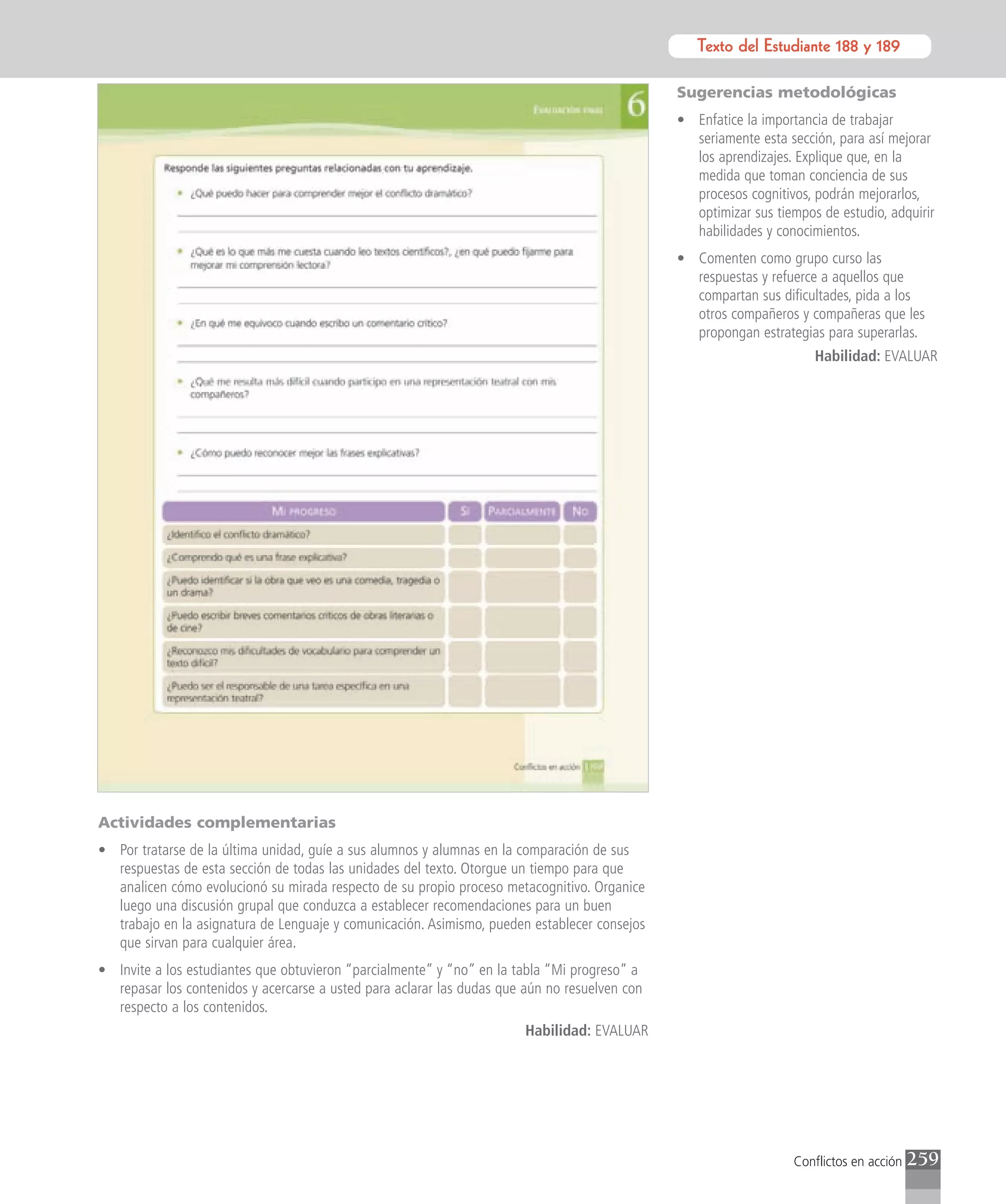 Texto del Estudiante 188 y 189
                                                                                                      Texto para el estudiante

                                                                                               Sugerencias metodológicas
                                                                                               • Enfatice la importancia de trabajar
                                                                                                 seriamente esta sección, para así mejorar
                                                                                                 los aprendizajes. Explique que, en la
                                                                                                 medida que toman conciencia de sus
                                                                                                 procesos cognitivos, podrán mejorarlos,
                                                                                                 optimizar sus tiempos de estudio, adquirir
                                                                                                 habilidades y conocimientos.
                                                                                               • Comenten como grupo curso las
                                                                                                 respuestas y refuerce a aquellos que
                                                                                                 compartan sus dificultades, pida a los
                                                                                                 otros compañeros y compañeras que les
                                                                                                 propongan estrategias para superarlas.
                                                                                                                      Habilidad: EVALUAR




Actividades complementarias
• Por tratarse de la última unidad, guíe a sus alumnos y alumnas en la comparación de sus
  respuestas de esta sección de todas las unidades del texto. Otorgue un tiempo para que
  analicen cómo evolucionó su mirada respecto de su propio proceso metacognitivo. Organice
  luego una discusión grupal que conduzca a establecer recomendaciones para un buen
  trabajo en la asignatura de Lenguaje y comunicación. Asimismo, pueden establecer consejos
  que sirvan para cualquier área.
• Invite a los estudiantes que obtuvieron “parcialmente” y “no” en la tabla “Mi progreso” a
  repasar los contenidos y acercarse a usted para aclarar las dudas que aún no resuelven con
  respecto a los contenidos.
                                                                        Habilidad: EVALUAR




                                                                                                                  Conflictos en acción   259
 