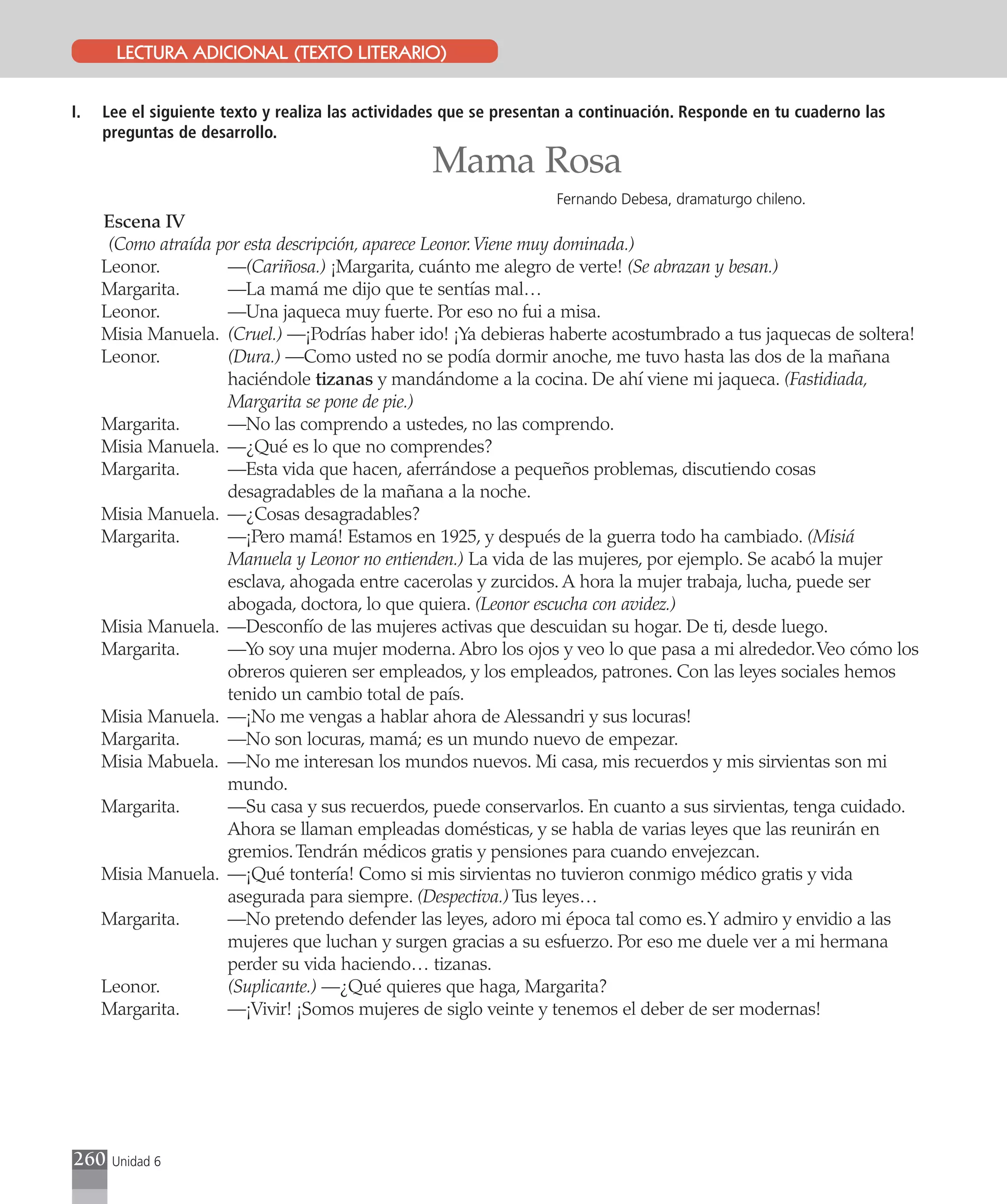 LECTURA ADICIONAL (TEXTO LITERARIO)


I.   Lee el siguiente texto y realiza las actividades que se presentan a continuación. Responde en tu cuaderno las
     preguntas de desarrollo.

                                                  Mama Rosa
                                                                    Fernando Debesa, dramaturgo chileno.
     Escena IV
      (Como atraída por esta descripción, aparece Leonor. Viene muy dominada.)
     Leonor.         —(Cariñosa.) ¡Margarita, cuánto me alegro de verte! (Se abrazan y besan.)
     Margarita.      —La mamá me dijo que te sentías mal…
     Leonor.         —Una jaqueca muy fuerte. Por eso no fui a misa.
     Misia Manuela. (Cruel.) —¡Podrías haber ido! ¡Ya debieras haberte acostumbrado a tus jaquecas de soltera!
     Leonor.         (Dura.) —Como usted no se podía dormir anoche, me tuvo hasta las dos de la mañana
                     haciéndole tizanas y mandándome a la cocina. De ahí viene mi jaqueca. (Fastidiada,
                     Margarita se pone de pie.)
     Margarita.      —No las comprendo a ustedes, no las comprendo.
     Misia Manuela. —¿Qué es lo que no comprendes?
     Margarita.      —Esta vida que hacen, aferrándose a pequeños problemas, discutiendo cosas
                     desagradables de la mañana a la noche.
     Misia Manuela. —¿Cosas desagradables?
     Margarita.      —¡Pero mamá! Estamos en 1925, y después de la guerra todo ha cambiado. (Misiá
                     Manuela y Leonor no entienden.) La vida de las mujeres, por ejemplo. Se acabó la mujer
                     esclava, ahogada entre cacerolas y zurcidos. A hora la mujer trabaja, lucha, puede ser
                     abogada, doctora, lo que quiera. (Leonor escucha con avidez.)
     Misia Manuela. —Desconfío de las mujeres activas que descuidan su hogar. De ti, desde luego.
     Margarita.      —Yo soy una mujer moderna. Abro los ojos y veo lo que pasa a mi alrededor. Veo cómo los
                     obreros quieren ser empleados, y los empleados, patrones. Con las leyes sociales hemos
                     tenido un cambio total de país.
     Misia Manuela. —¡No me vengas a hablar ahora de Alessandri y sus locuras!
     Margarita.      —No son locuras, mamá; es un mundo nuevo de empezar.
     Misia Mabuela. —No me interesan los mundos nuevos. Mi casa, mis recuerdos y mis sirvientas son mi
                     mundo.
     Margarita.      —Su casa y sus recuerdos, puede conservarlos. En cuanto a sus sirvientas, tenga cuidado.
                     Ahora se llaman empleadas domésticas, y se habla de varias leyes que las reunirán en
                     gremios. Tendrán médicos gratis y pensiones para cuando envejezcan.
     Misia Manuela. —¡Qué tontería! Como si mis sirvientas no tuvieron conmigo médico gratis y vida
                     asegurada para siempre. (Despectiva.) Tus leyes…
     Margarita.      —No pretendo defender las leyes, adoro mi época tal como es. Y admiro y envidio a las
                     mujeres que luchan y surgen gracias a su esfuerzo. Por eso me duele ver a mi hermana
                     perder su vida haciendo… tizanas.
     Leonor.         (Suplicante.) —¿Qué quieres que haga, Margarita?
     Margarita.      —¡Vivir! ¡Somos mujeres de siglo veinte y tenemos el deber de ser modernas!




260   Unidad 6
 