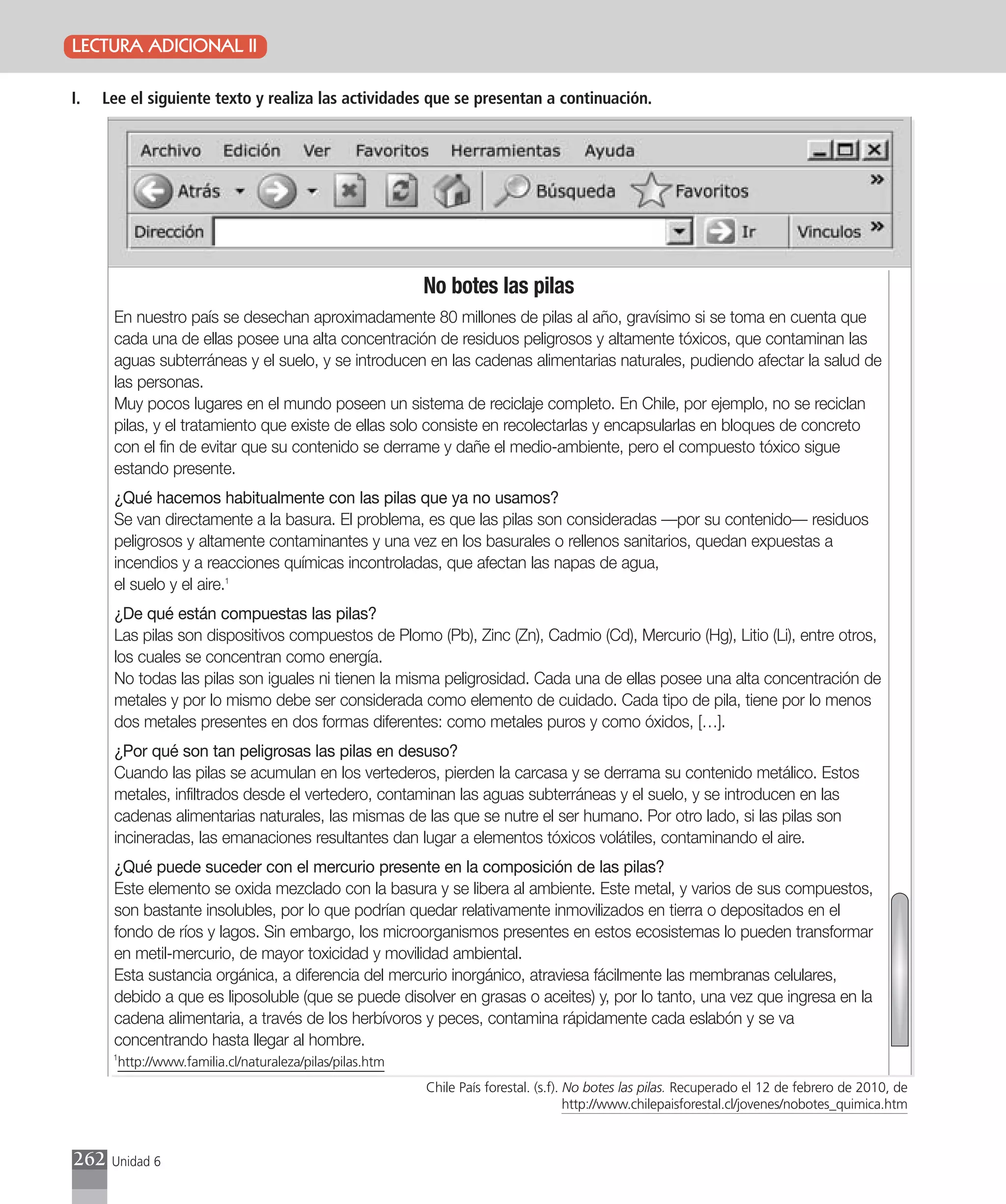 LECTURA ADICIONAL II

I.   Lee el siguiente texto y realiza las actividades que se presentan a continuación.




                                                          No botes las pilas
      En nuestro país se desechan aproximadamente 80 millones de pilas al año, gravísimo si se toma en cuenta que
      cada una de ellas posee una alta concentración de residuos peligrosos y altamente tóxicos, que contaminan las
      aguas subterráneas y el suelo, y se introducen en las cadenas alimentarias naturales, pudiendo afectar la salud de
      las personas.
      Muy pocos lugares en el mundo poseen un sistema de reciclaje completo. En Chile, por ejemplo, no se reciclan
      pilas, y el tratamiento que existe de ellas solo consiste en recolectarlas y encapsularlas en bloques de concreto
      con el fin de evitar que su contenido se derrame y dañe el medio-ambiente, pero el compuesto tóxico sigue
      estando presente.
      ¿Qué hacemos habitualmente con las pilas que ya no usamos?
      Se van directamente a la basura. El problema, es que las pilas son consideradas —por su contenido— residuos
      peligrosos y altamente contaminantes y una vez en los basurales o rellenos sanitarios, quedan expuestas a
      incendios y a reacciones químicas incontroladas, que afectan las napas de agua,
      el suelo y el aire.1
      ¿De qué están compuestas las pilas?
      Las pilas son dispositivos compuestos de Plomo (Pb), Zinc (Zn), Cadmio (Cd), Mercurio (Hg), Litio (Li), entre otros,
      los cuales se concentran como energía.
      No todas las pilas son iguales ni tienen la misma peligrosidad. Cada una de ellas posee una alta concentración de
      metales y por lo mismo debe ser considerada como elemento de cuidado. Cada tipo de pila, tiene por lo menos
      dos metales presentes en dos formas diferentes: como metales puros y como óxidos, […].
      ¿Por qué son tan peligrosas las pilas en desuso?
      Cuando las pilas se acumulan en los vertederos, pierden la carcasa y se derrama su contenido metálico. Estos
      metales, infiltrados desde el vertedero, contaminan las aguas subterráneas y el suelo, y se introducen en las
      cadenas alimentarias naturales, las mismas de las que se nutre el ser humano. Por otro lado, si las pilas son
      incineradas, las emanaciones resultantes dan lugar a elementos tóxicos volátiles, contaminando el aire.
      ¿Qué puede suceder con el mercurio presente en la composición de las pilas?
      Este elemento se oxida mezclado con la basura y se libera al ambiente. Este metal, y varios de sus compuestos,
      son bastante insolubles, por lo que podrían quedar relativamente inmovilizados en tierra o depositados en el
      fondo de ríos y lagos. Sin embargo, los microorganismos presentes en estos ecosistemas lo pueden transformar
      en metil-mercurio, de mayor toxicidad y movilidad ambiental.
      Esta sustancia orgánica, a diferencia del mercurio inorgánico, atraviesa fácilmente las membranas celulares,
      debido a que es liposoluble (que se puede disolver en grasas o aceites) y, por lo tanto, una vez que ingresa en la
      cadena alimentaria, a través de los herbívoros y peces, contamina rápidamente cada eslabón y se va
      concentrando hasta llegar al hombre.
      1
       http://www.familia.cl/naturaleza/pilas/pilas.htm
                                                          Chile País forestal. (s.f). No botes las pilas. Recuperado el 12 de febrero de 2010, de
                                                                                      http://www.chilepaisforestal.cl/jovenes/nobotes_quimica.htm



262   Unidad 6
 