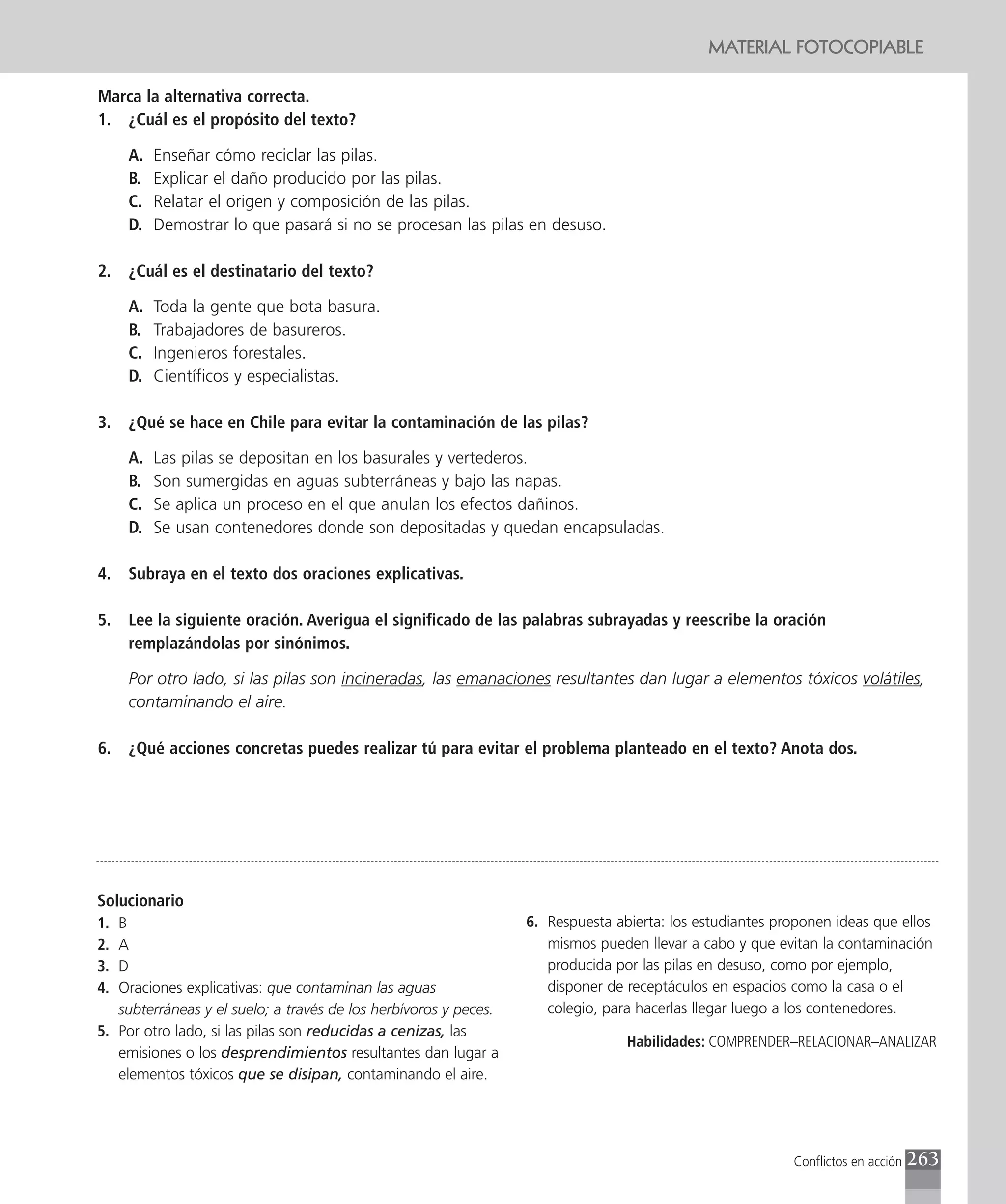 MATERIAL FOTOCOPIABLE

Marca la alternativa correcta.
1. ¿Cuál es el propósito del texto?

     A.   Enseñar cómo reciclar las pilas.
     B.   Explicar el daño producido por las pilas.
     C.   Relatar el origen y composición de las pilas.
     D.   Demostrar lo que pasará si no se procesan las pilas en desuso.

2.   ¿Cuál es el destinatario del texto?

     A.   Toda la gente que bota basura.
     B.   Trabajadores de basureros.
     C.   Ingenieros forestales.
     D.   Científicos y especialistas.

3.   ¿Qué se hace en Chile para evitar la contaminación de las pilas?

     A.   Las pilas se depositan en los basurales y vertederos.
     B.   Son sumergidas en aguas subterráneas y bajo las napas.
     C.   Se aplica un proceso en el que anulan los efectos dañinos.
     D.   Se usan contenedores donde son depositadas y quedan encapsuladas.

4.   Subraya en el texto dos oraciones explicativas.

5.   Lee la siguiente oración. Averigua el significado de las palabras subrayadas y reescribe la oración
     remplazándolas por sinónimos.

     Por otro lado, si las pilas son incineradas, las emanaciones resultantes dan lugar a elementos tóxicos volátiles,
     contaminando el aire.

6.   ¿Qué acciones concretas puedes realizar tú para evitar el problema planteado en el texto? Anota dos.




Solucionario
1. B                                                              6. Respuesta abierta: los estudiantes proponen ideas que ellos
2. A                                                                 mismos pueden llevar a cabo y que evitan la contaminación
3. D                                                                 producida por las pilas en desuso, como por ejemplo,
4. Oraciones explicativas: que contaminan las aguas                  disponer de receptáculos en espacios como la casa o el
   subterráneas y el suelo; a través de los herbívoros y peces.      colegio, para hacerlas llegar luego a los contenedores.
5. Por otro lado, si las pilas son reducidas a cenizas, las
                                                                                 Habilidades: COMPRENDER–RELACIONAR–ANALIZAR
   emisiones o los desprendimientos resultantes dan lugar a
   elementos tóxicos que se disipan, contaminando el aire.




                                                                                                          Conflictos en acción   263
 