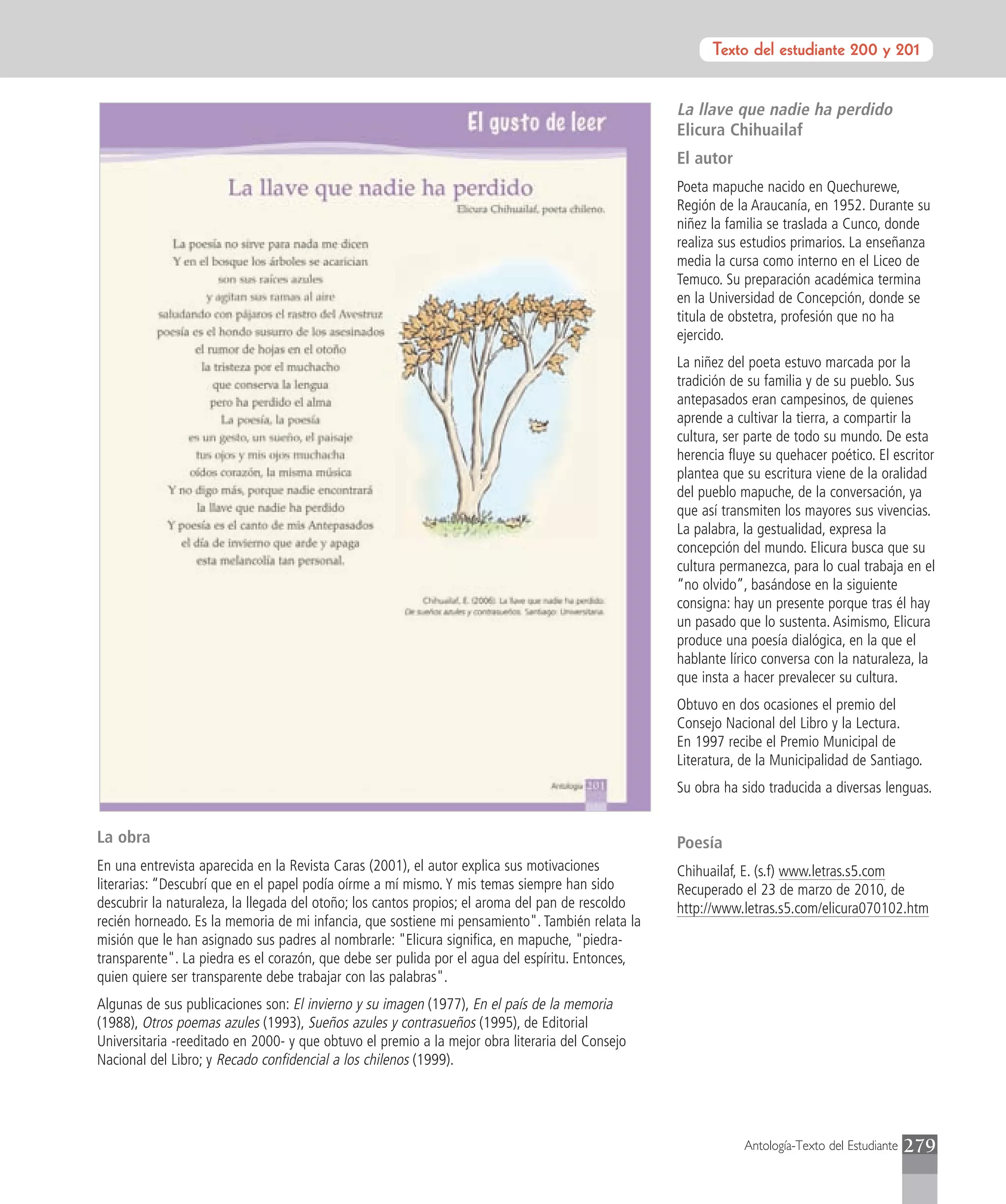 Texto del estudiante 200 y 201


                                                                                                  La llave que nadie ha perdido
                                                                                                  Elicura Chihuailaf
                                                                                                  El autor
                                                                                                  Poeta mapuche nacido en Quechurewe,
                                                                                                  Región de la Araucanía, en 1952. Durante su
                                                                                                  niñez la familia se traslada a Cunco, donde
                                                                                                  realiza sus estudios primarios. La enseñanza
                                                                                                  media la cursa como interno en el Liceo de
                                                                                                  Temuco. Su preparación académica termina
                                                                                                  en la Universidad de Concepción, donde se
                                                                                                  titula de obstetra, profesión que no ha
                                                                                                  ejercido.
                                                                                                  La niñez del poeta estuvo marcada por la
                                                                                                  tradición de su familia y de su pueblo. Sus
                                                                                                  antepasados eran campesinos, de quienes
                                                                                                  aprende a cultivar la tierra, a compartir la
                                                                                                  cultura, ser parte de todo su mundo. De esta
                                                                                                  herencia fluye su quehacer poético. El escritor
                                                                                                  plantea que su escritura viene de la oralidad
                                                                                                  del pueblo mapuche, de la conversación, ya
                                                                                                  que así transmiten los mayores sus vivencias.
                                                                                                  La palabra, la gestualidad, expresa la
                                                                                                  concepción del mundo. Elicura busca que su
                                                                                                  cultura permanezca, para lo cual trabaja en el
                                                                                                  “no olvido”, basándose en la siguiente
                                                                                                  consigna: hay un presente porque tras él hay
                                                                                                  un pasado que lo sustenta. Asimismo, Elicura
                                                                                                  produce una poesía dialógica, en la que el
                                                                                                  hablante lírico conversa con la naturaleza, la
                                                                                                  que insta a hacer prevalecer su cultura.
                                                                                                  Obtuvo en dos ocasiones el premio del
                                                                                                  Consejo Nacional del Libro y la Lectura.
                                                                                                  En 1997 recibe el Premio Municipal de
                                                                                                  Literatura, de la Municipalidad de Santiago.
                                                                                                  Su obra ha sido traducida a diversas lenguas.


La obra                                                                                           Poesía
En una entrevista aparecida en la Revista Caras (2001), el autor explica sus motivaciones         Chihuailaf, E. (s.f) www.letras.s5.com
literarias: “Descubrí que en el papel podía oírme a mí mismo. Y mis temas siempre han sido        Recuperado el 23 de marzo de 2010, de
descubrir la naturaleza, la llegada del otoño; los cantos propios; el aroma del pan de rescoldo   http://www.letras.s5.com/elicura070102.htm
recién horneado. Es la memoria de mi infancia, que sostiene mi pensamiento". También relata la
misión que le han asignado sus padres al nombrarle: "Elicura significa, en mapuche, "piedra-
transparente". La piedra es el corazón, que debe ser pulida por el agua del espíritu. Entonces,
quien quiere ser transparente debe trabajar con las palabras".
Algunas de sus publicaciones son: El invierno y su imagen (1977), En el país de la memoria
(1988), Otros poemas azules (1993), Sueños azules y contrasueños (1995), de Editorial
Universitaria -reeditado en 2000- y que obtuvo el premio a la mejor obra literaria del Consejo
Nacional del Libro; y Recado confidencial a los chilenos (1999).




                                                                                                              Antología-Texto del Estudiante   279
 