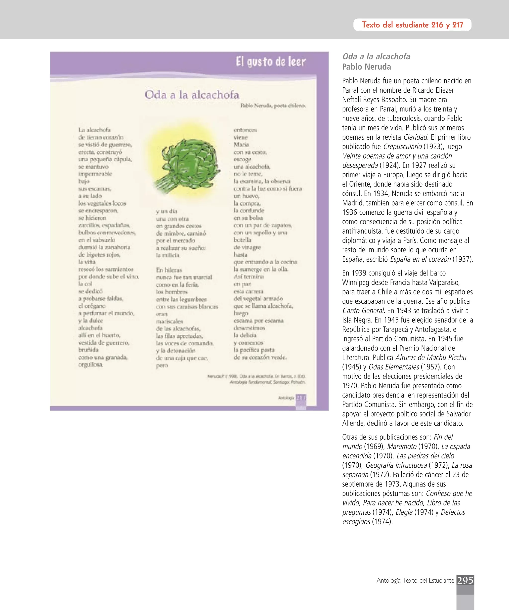 Texto del estudiante 216 y 217


Oda a la alcachofa
Pablo Neruda
Pablo Neruda fue un poeta chileno nacido en
Parral con el nombre de Ricardo Eliezer
Neftalí Reyes Basoalto. Su madre era
profesora en Parral, murió a los treinta y
nueve años, de tuberculosis, cuando Pablo
tenía un mes de vida. Publicó sus primeros
poemas en la revista Claridad. El primer libro
publicado fue Crepusculario (1923), luego
Veinte poemas de amor y una canción
desesperada (1924). En 1927 realizó su
primer viaje a Europa, luego se dirigió hacia
el Oriente, donde había sido destinado
cónsul. En 1934, Neruda se embarcó hacia
Madrid, también para ejercer como cónsul. En
1936 comenzó la guerra civil española y
como consecuencia de su posición política
antifranquista, fue destituido de su cargo
diplomático y viaja a París. Como mensaje al
resto del mundo sobre lo que ocurría en
España, escribió España en el corazón (1937).
En 1939 consiguió el viaje del barco
Winnipeg desde Francia hasta Valparaíso,
para traer a Chile a más de dos mil españoles
que escapaban de la guerra. Ese año publica
Canto General. En 1943 se trasladó a vivir a
Isla Negra. En 1945 fue elegido senador de la
República por Tarapacá y Antofagasta, e
ingresó al Partido Comunista. En 1945 fue
galardonado con el Premio Nacional de
Literatura. Publica Alturas de Machu Picchu
(1945) y Odas Elementales (1957). Con
motivo de las elecciones presidenciales de
1970, Pablo Neruda fue presentado como
candidato presidencial en representación del
Partido Comunista. Sin embargo, con el fin de
apoyar el proyecto político social de Salvador
Allende, declinó a favor de este candidato.
Otras de sus publicaciones son: Fin del
mundo (1969), Maremoto (1970), La espada
encendida (1970), Las piedras del cielo
(1970), Geografía infructuosa (1972), La rosa
separada (1972). Falleció de cáncer el 23 de
septiembre de 1973. Algunas de sus
publicaciones póstumas son: Confieso que he
vivido, Para nacer he nacido, Libro de las
preguntas (1974), Elegía (1974) y Defectos
escogidos (1974).




            Antología-Texto del Estudiante   295
 