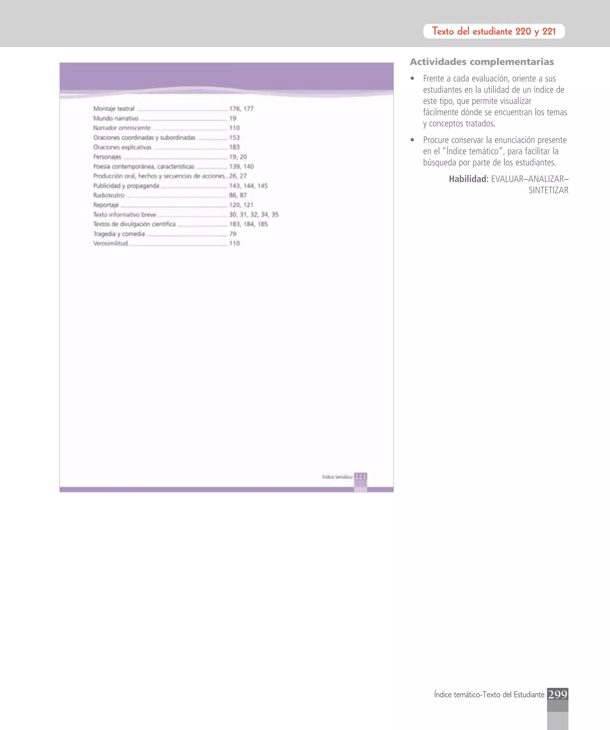 Texto del estudiante 220 y 221
                       Introducción


Actividades complementarias
• Frente a cada evaluación, oriente a sus
  estudiantes en la utilidad de un índice de
  este tipo, que permite visualizar
  fácilmente dónde se encuentran los temas
  y conceptos tratados.
• Procure conservar la enunciación presente
  en el “Índice temático”, para facilitar la
  búsqueda por parte de los estudiantes.
          Habilidad: EVALUAR–ANALIZAR–
                             SINTETIZAR




      Índice temático-Texto del Estudiante   299
 