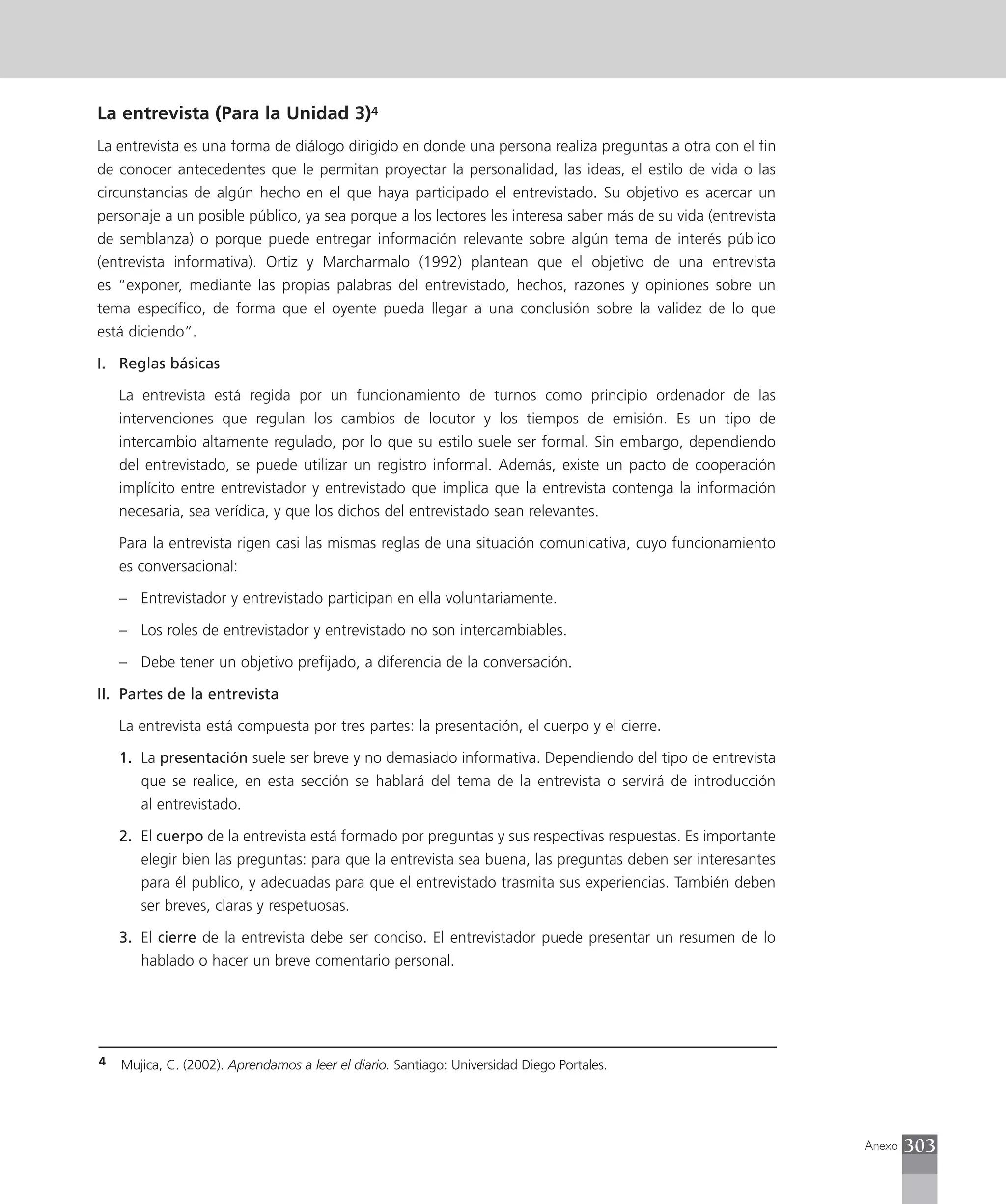 La entrevista (Para la Unidad 3)4
La entrevista es una forma de diálogo dirigido en donde una persona realiza preguntas a otra con el fin
de conocer antecedentes que le permitan proyectar la personalidad, las ideas, el estilo de vida o las
circunstancias de algún hecho en el que haya participado el entrevistado. Su objetivo es acercar un
personaje a un posible público, ya sea porque a los lectores les interesa saber más de su vida (entrevista
de semblanza) o porque puede entregar información relevante sobre algún tema de interés público
(entrevista informativa). Ortiz y Marcharmalo (1992) plantean que el objetivo de una entrevista
es “exponer, mediante las propias palabras del entrevistado, hechos, razones y opiniones sobre un
tema específico, de forma que el oyente pueda llegar a una conclusión sobre la validez de lo que
está diciendo”.

I. Reglas básicas

    La entrevista está regida por un funcionamiento de turnos como principio ordenador de las
    intervenciones que regulan los cambios de locutor y los tiempos de emisión. Es un tipo de
    intercambio altamente regulado, por lo que su estilo suele ser formal. Sin embargo, dependiendo
    del entrevistado, se puede utilizar un registro informal. Además, existe un pacto de cooperación
    implícito entre entrevistador y entrevistado que implica que la entrevista contenga la información
    necesaria, sea verídica, y que los dichos del entrevistado sean relevantes.

    Para la entrevista rigen casi las mismas reglas de una situación comunicativa, cuyo funcionamiento
    es conversacional:

    – Entrevistador y entrevistado participan en ella voluntariamente.

    – Los roles de entrevistador y entrevistado no son intercambiables.

    – Debe tener un objetivo prefijado, a diferencia de la conversación.

II. Partes de la entrevista

    La entrevista está compuesta por tres partes: la presentación, el cuerpo y el cierre.

    1. La presentación suele ser breve y no demasiado informativa. Dependiendo del tipo de entrevista
       que se realice, en esta sección se hablará del tema de la entrevista o servirá de introducción
       al entrevistado.

    2. El cuerpo de la entrevista está formado por preguntas y sus respectivas respuestas. Es importante
       elegir bien las preguntas: para que la entrevista sea buena, las preguntas deben ser interesantes
       para él publico, y adecuadas para que el entrevistado trasmita sus experiencias. También deben
       ser breves, claras y respetuosas.

    3. El cierre de la entrevista debe ser conciso. El entrevistador puede presentar un resumen de lo
       hablado o hacer un breve comentario personal.




4   Mujica, C. (2002). Aprendamos a leer el diario. Santiago: Universidad Diego Portales.




                                                                                                             Anexo   303
 