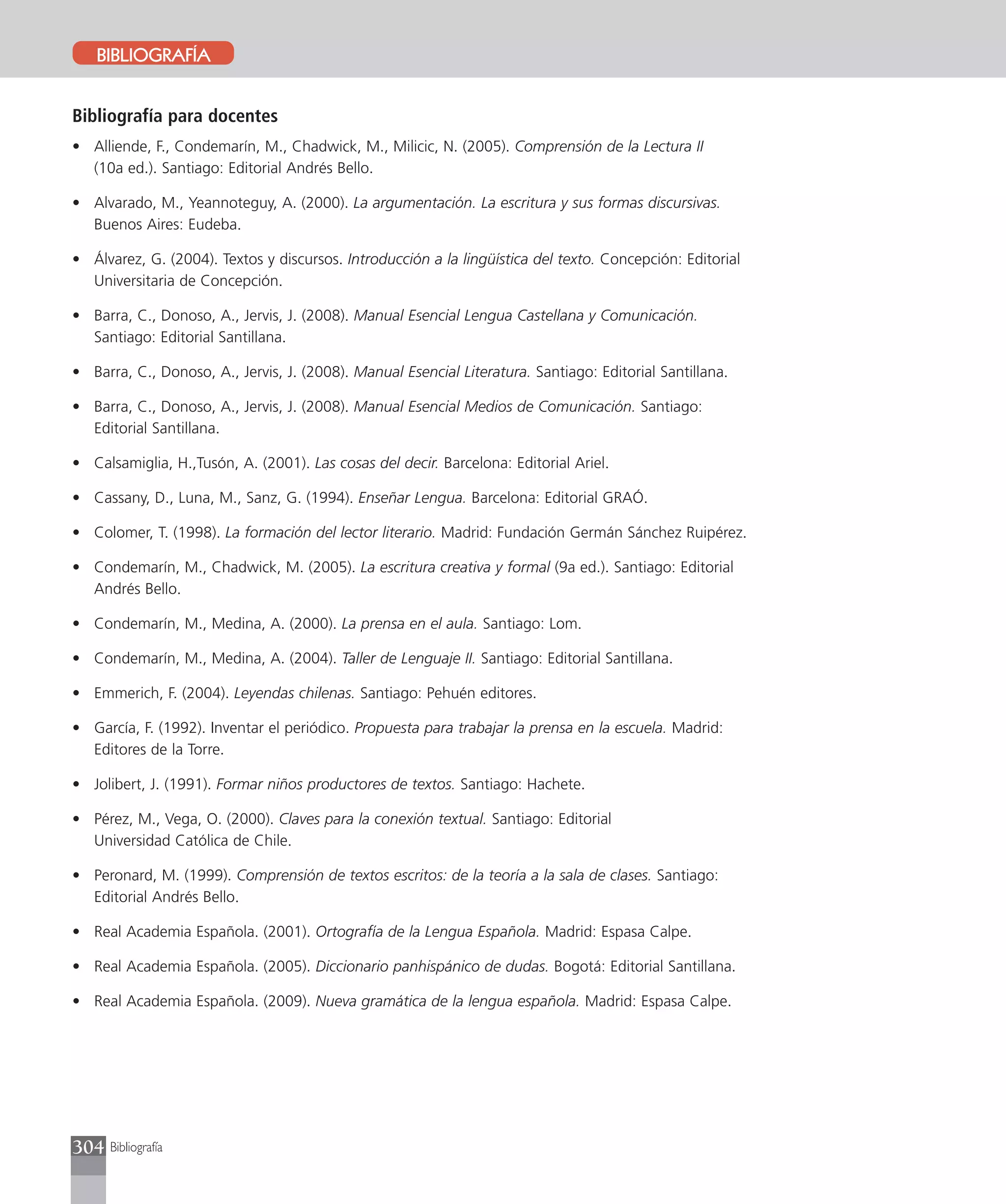 BIBLIOGRAFÍA


Bibliografía para docentes
• Alliende, F., Condemarín, M., Chadwick, M., Milicic, N. (2005). Comprensión de la Lectura II
  (10a ed.). Santiago: Editorial Andrés Bello.

• Alvarado, M., Yeannoteguy, A. (2000). La argumentación. La escritura y sus formas discursivas.
  Buenos Aires: Eudeba.

• Álvarez, G. (2004). Textos y discursos. Introducción a la lingüística del texto. Concepción: Editorial
  Universitaria de Concepción.

• Barra, C., Donoso, A., Jervis, J. (2008). Manual Esencial Lengua Castellana y Comunicación.
  Santiago: Editorial Santillana.

• Barra, C., Donoso, A., Jervis, J. (2008). Manual Esencial Literatura. Santiago: Editorial Santillana.

• Barra, C., Donoso, A., Jervis, J. (2008). Manual Esencial Medios de Comunicación. Santiago:
  Editorial Santillana.

• Calsamiglia, H.,Tusón, A. (2001). Las cosas del decir. Barcelona: Editorial Ariel.

• Cassany, D., Luna, M., Sanz, G. (1994). Enseñar Lengua. Barcelona: Editorial GRAÓ.

• Colomer, T. (1998). La formación del lector literario. Madrid: Fundación Germán Sánchez Ruipérez.

• Condemarín, M., Chadwick, M. (2005). La escritura creativa y formal (9a ed.). Santiago: Editorial
  Andrés Bello.

• Condemarín, M., Medina, A. (2000). La prensa en el aula. Santiago: Lom.

• Condemarín, M., Medina, A. (2004). Taller de Lenguaje II. Santiago: Editorial Santillana.

• Emmerich, F. (2004). Leyendas chilenas. Santiago: Pehuén editores.

• García, F. (1992). Inventar el periódico. Propuesta para trabajar la prensa en la escuela. Madrid:
  Editores de la Torre.

• Jolibert, J. (1991). Formar niños productores de textos. Santiago: Hachete.

• Pérez, M., Vega, O. (2000). Claves para la conexión textual. Santiago: Editorial
  Universidad Católica de Chile.

• Peronard, M. (1999). Comprensión de textos escritos: de la teoría a la sala de clases. Santiago:
  Editorial Andrés Bello.

• Real Academia Española. (2001). Ortografía de la Lengua Española. Madrid: Espasa Calpe.

• Real Academia Española. (2005). Diccionario panhispánico de dudas. Bogotá: Editorial Santillana.

• Real Academia Española. (2009). Nueva gramática de la lengua española. Madrid: Espasa Calpe.




304 Bibliografía
 