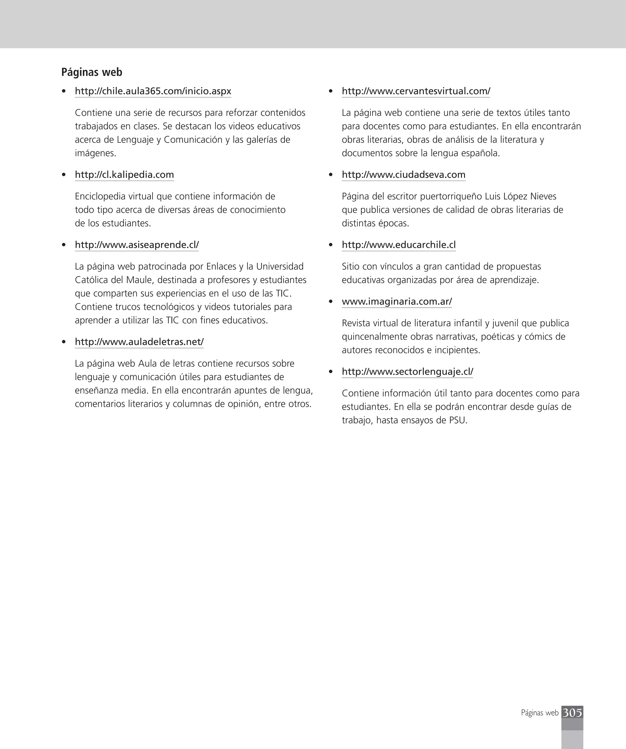 Páginas web
• http://chile.aula365.com/inicio.aspx                          • http://www.cervantesvirtual.com/

   Contiene una serie de recursos para reforzar contenidos        La página web contiene una serie de textos útiles tanto
   trabajados en clases. Se destacan los videos educativos        para docentes como para estudiantes. En ella encontrarán
   acerca de Lenguaje y Comunicación y las galerías de            obras literarias, obras de análisis de la literatura y
   imágenes.                                                      documentos sobre la lengua española.

• http://cl.kalipedia.com                                       • http://www.ciudadseva.com

   Enciclopedia virtual que contiene información de               Página del escritor puertorriqueño Luis López Nieves
   todo tipo acerca de diversas áreas de conocimiento             que publica versiones de calidad de obras literarias de
   de los estudiantes.                                            distintas épocas.

• http://www.asiseaprende.cl/                                   • http://www.educarchile.cl

   La página web patrocinada por Enlaces y la Universidad         Sitio con vínculos a gran cantidad de propuestas
   Católica del Maule, destinada a profesores y estudiantes       educativas organizadas por área de aprendizaje.
   que comparten sus experiencias en el uso de las TIC.
                                                                • www.imaginaria.com.ar/
   Contiene trucos tecnológicos y videos tutoriales para
   aprender a utilizar las TIC con fines educativos.              Revista virtual de literatura infantil y juvenil que publica
                                                                  quincenalmente obras narrativas, poéticas y cómics de
• http://www.auladeletras.net/
                                                                  autores reconocidos e incipientes.
   La página web Aula de letras contiene recursos sobre
                                                                • http://www.sectorlenguaje.cl/
   lenguaje y comunicación útiles para estudiantes de
   enseñanza media. En ella encontrarán apuntes de lengua,        Contiene información útil tanto para docentes como para
   comentarios literarios y columnas de opinión, entre otros.     estudiantes. En ella se podrán encontrar desde guías de
                                                                  trabajo, hasta ensayos de PSU.




                                                                                                                 Páginas web   305
 