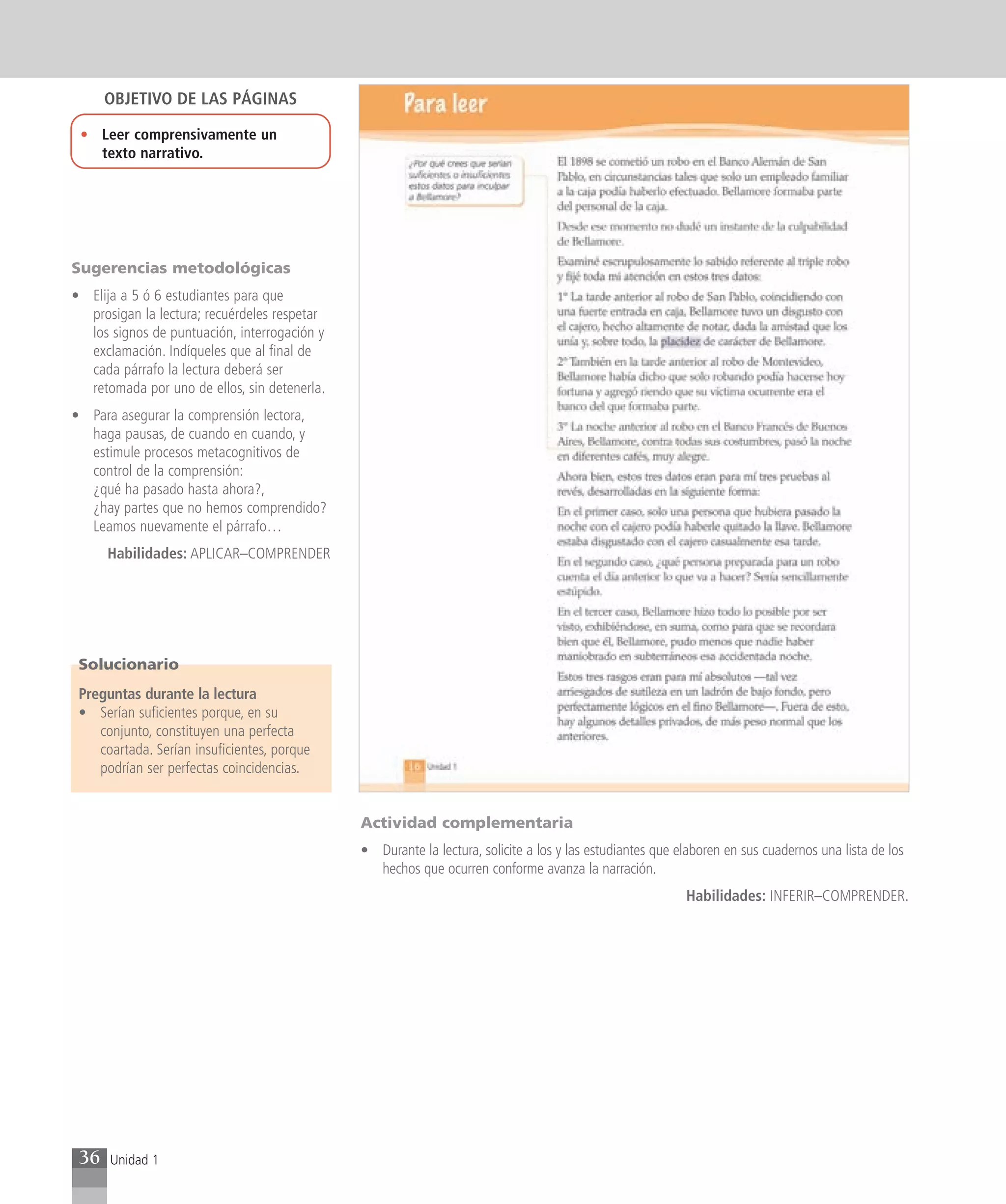 OBJETIVO DE LAS PÁGINAS

 • Leer comprensivamente un
   texto narrativo.




Sugerencias metodológicas
• Elija a 5 ó 6 estudiantes para que
  prosigan la lectura; recuérdeles respetar
  los signos de puntuación, interrogación y
  exclamación. Indíqueles que al final de
  cada párrafo la lectura deberá ser
  retomada por uno de ellos, sin detenerla.
• Para asegurar la comprensión lectora,
  haga pausas, de cuando en cuando, y
  estimule procesos metacognitivos de
  control de la comprensión:
  ¿qué ha pasado hasta ahora?,
  ¿hay partes que no hemos comprendido?
  Leamos nuevamente el párrafo…
      Habilidades: APLICAR–COMPRENDER




 Solucionario
 Preguntas durante la lectura
 • Serían suficientes porque, en su
    conjunto, constituyen una perfecta
    coartada. Serían insuficientes, porque
    podrían ser perfectas coincidencias.


                                              Actividad complementaria
                                              • Durante la lectura, solicite a los y las estudiantes que elaboren en sus cuadernos una lista de los
                                                hechos que ocurren conforme avanza la narración.
                                                                                                          Habilidades: INFERIR–COMPRENDER.




 36   Unidad 1
 