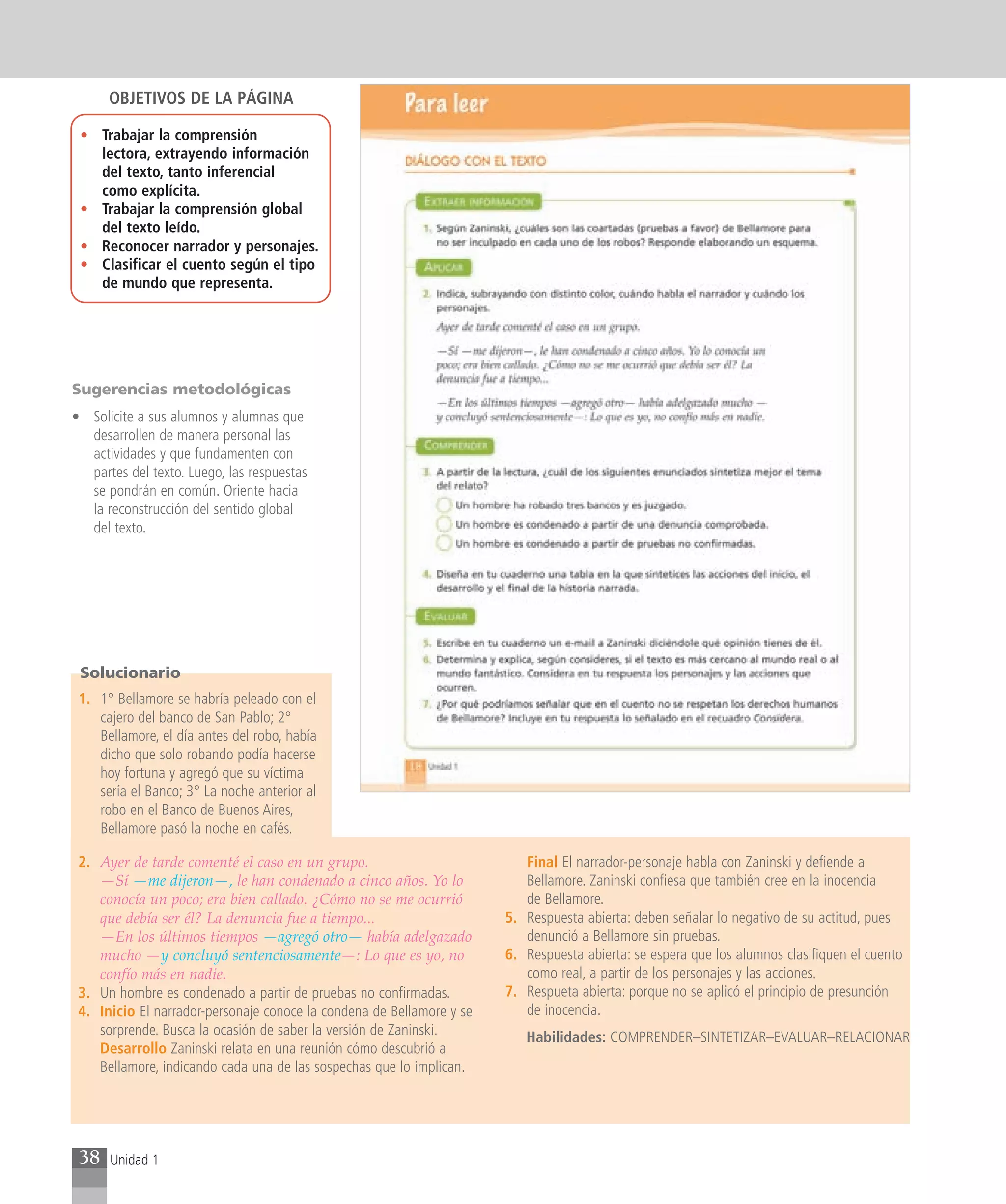 OBJETIVOS DE LA PÁGINA

 • Trabajar la comprensión
   lectora, extrayendo información
   del texto, tanto inferencial
   como explícita.
 • Trabajar la comprensión global
   del texto leído.
 • Reconocer narrador y personajes.
 • Clasificar el cuento según el tipo
   de mundo que representa.




Sugerencias metodológicas
• Solicite a sus alumnos y alumnas que
  desarrollen de manera personal las
  actividades y que fundamenten con
  partes del texto. Luego, las respuestas
  se pondrán en común. Oriente hacia
  la reconstrucción del sentido global
  del texto.




 Solucionario
 1. 1° Bellamore se habría peleado con el
    cajero del banco de San Pablo; 2°
    Bellamore, el día antes del robo, había
    dicho que solo robando podía hacerse
    hoy fortuna y agregó que su víctima
    sería el Banco; 3° La noche anterior al
    robo en el Banco de Buenos Aires,
    Bellamore pasó la noche en cafés.

 2. Ayer de tarde comenté el caso en un grupo.                            Final El narrador-personaje habla con Zaninski y defiende a
    —Sí —me dijeron—, le han condenado a cinco años. Yo lo                Bellamore. Zaninski confiesa que también cree en la inocencia
    conocía un poco; era bien callado. ¿Cómo no se me ocurrió             de Bellamore.
    que debía ser él? La denuncia fue a tiempo...                      5. Respuesta abierta: deben señalar lo negativo de su actitud, pues
    —En los últimos tiempos —agregó otro— había adelgazado                denunció a Bellamore sin pruebas.
    mucho —y concluyó sentenciosamente—: Lo que es yo, no              6. Respuesta abierta: se espera que los alumnos clasifiquen el cuento
    confío más en nadie.                                                  como real, a partir de los personajes y las acciones.
 3. Un hombre es condenado a partir de pruebas no confirmadas.         7. Respueta abierta: porque no se aplicó el principio de presunción
 4. Inicio El narrador-personaje conoce la condena de Bellamore y se      de inocencia.
    sorprende. Busca la ocasión de saber la versión de Zaninski.          Habilidades: COMPRENDER–SINTETIZAR–EVALUAR–RELACIONAR
    Desarrollo Zaninski relata en una reunión cómo descubrió a
    Bellamore, indicando cada una de las sospechas que lo implican.




 38   Unidad 1
 