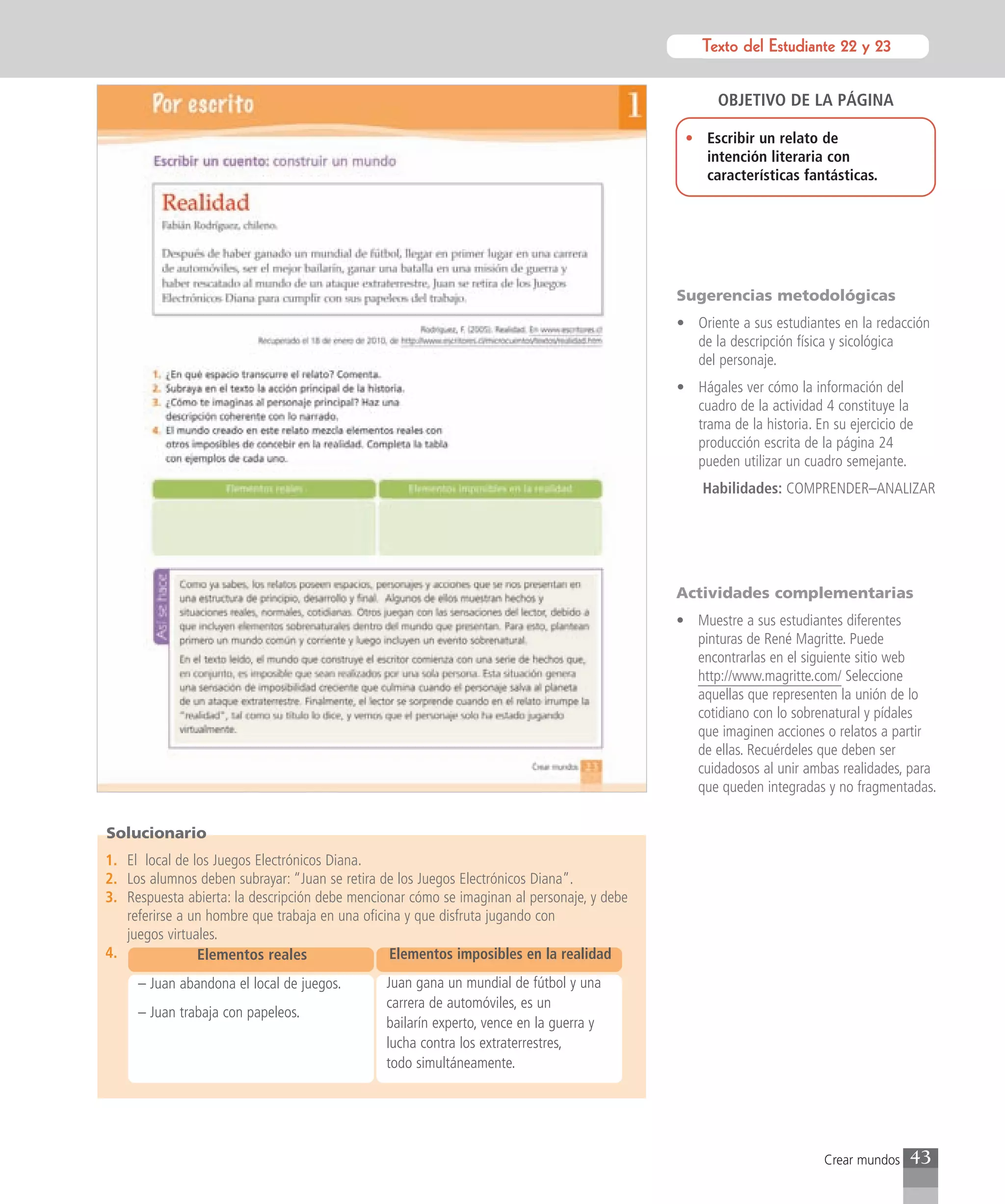 Texto del Estudiante 22 y 23
                                                                                                      Texto para el estudiante


                                                                                                   OBJETIVO DE LA PÁGINA

                                                                                             • Escribir un relato de
                                                                                               intención literaria con
                                                                                               características fantásticas.




                                                                                            Sugerencias metodológicas
                                                                                            • Oriente a sus estudiantes en la redacción
                                                                                              de la descripción física y sicológica
                                                                                              del personaje.
                                                                                            • Hágales ver cómo la información del
                                                                                              cuadro de la actividad 4 constituye la
                                                                                              trama de la historia. En su ejercicio de
                                                                                              producción escrita de la página 24
                                                                                              pueden utilizar un cuadro semejante.
                                                                                                Habilidades: COMPRENDER–ANALIZAR




                                                                                            Actividades complementarias
                                                                                            • Muestre a sus estudiantes diferentes
                                                                                              pinturas de René Magritte. Puede
                                                                                              encontrarlas en el siguiente sitio web
                                                                                              http://www.magritte.com/ Seleccione
                                                                                              aquellas que representen la unión de lo
                                                                                              cotidiano con lo sobrenatural y pídales
                                                                                              que imaginen acciones o relatos a partir
                                                                                              de ellas. Recuérdeles que deben ser
                                                                                              cuidadosos al unir ambas realidades, para
                                                                                              que queden integradas y no fragmentadas.


Solucionario
1. El local de los Juegos Electrónicos Diana.
2. Los alumnos deben subrayar: “Juan se retira de los Juegos Electrónicos Diana”.
3. Respuesta abierta: la descripción debe mencionar cómo se imaginan al personaje, y debe
   referirse a un hombre que trabaja en una oficina y que disfruta jugando con
   juegos virtuales.
4.              Elementos reales                 Elementos imposibles en la realidad
     – Juan abandona el local de juegos.       Juan gana un mundial de fútbol y una
                                               carrera de automóviles, es un
     – Juan trabaja con papeleos.
                                               bailarín experto, vence en la guerra y
                                               lucha contra los extraterrestres,
                                               todo simultáneamente.




                                                                                                                      Crear mundos   43
 