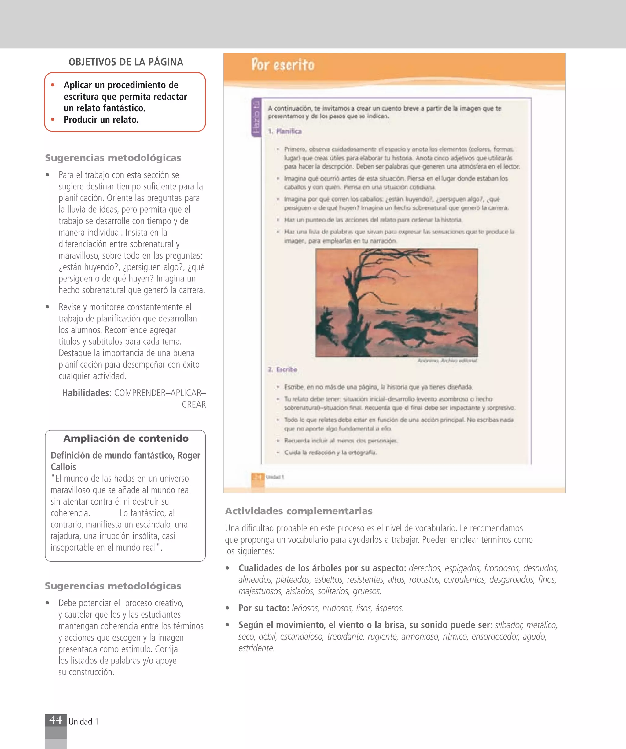 OBJETIVOS DE LA PÁGINA

 • Aplicar un procedimiento de
   escritura que permita redactar
   un relato fantástico.
 • Producir un relato.


Sugerencias metodológicas
• Para el trabajo con esta sección se
  sugiere destinar tiempo suficiente para la
  planificación. Oriente las preguntas para
  la lluvia de ideas, pero permita que el
  trabajo se desarrolle con tiempo y de
  manera individual. Insista en la
  diferenciación entre sobrenatural y
  maravilloso, sobre todo en las preguntas:
  ¿están huyendo?, ¿persiguen algo?, ¿qué
  persiguen o de qué huyen? Imagina un
  hecho sobrenatural que generó la carrera.
• Revise y monitoree constantemente el
  trabajo de planificación que desarrollan
  los alumnos. Recomiende agregar
  títulos y subtítulos para cada tema.
  Destaque la importancia de una buena
  planificación para desempeñar con éxito
  cualquier actividad.
    Habilidades: COMPRENDER–APLICAR–
                              CREAR


      Ampliación de contenido
 Definición de mundo fantástico, Roger
 Callois
 "El mundo de las hadas en un universo
 maravilloso que se añade al mundo real
 sin atentar contra él ni destruir su
 coherencia.          Lo fantástico, al        Actividades complementarias
 contrario, manifiesta un escándalo, una       Una dificultad probable en este proceso es el nivel de vocabulario. Le recomendamos
 rajadura, una irrupción insólita, casi        que proponga un vocabulario para ayudarlos a trabajar. Pueden emplear términos como
 insoportable en el mundo real".               los siguientes:
                                               • Cualidades de los árboles por su aspecto: derechos, espigados, frondosos, desnudos,
                                                 alineados, plateados, esbeltos, resistentes, altos, robustos, corpulentos, desgarbados, finos,
Sugerencias metodológicas
                                                 majestuosos, aislados, solitarios, gruesos.
• Debe potenciar el proceso creativo,
                                               • Por su tacto: leñosos, nudosos, lisos, ásperos.
  y cautelar que los y las estudiantes
  mantengan coherencia entre los términos      • Según el movimiento, el viento o la brisa, su sonido puede ser: silbador, metálico,
  y acciones que escogen y la imagen             seco, débil, escandaloso, trepidante, rugiente, armonioso, rítmico, ensordecedor, agudo,
  presentada como estímulo. Corrija              estridente.
  los listados de palabras y/o apoye
  su construcción.




 44   Unidad 1
 