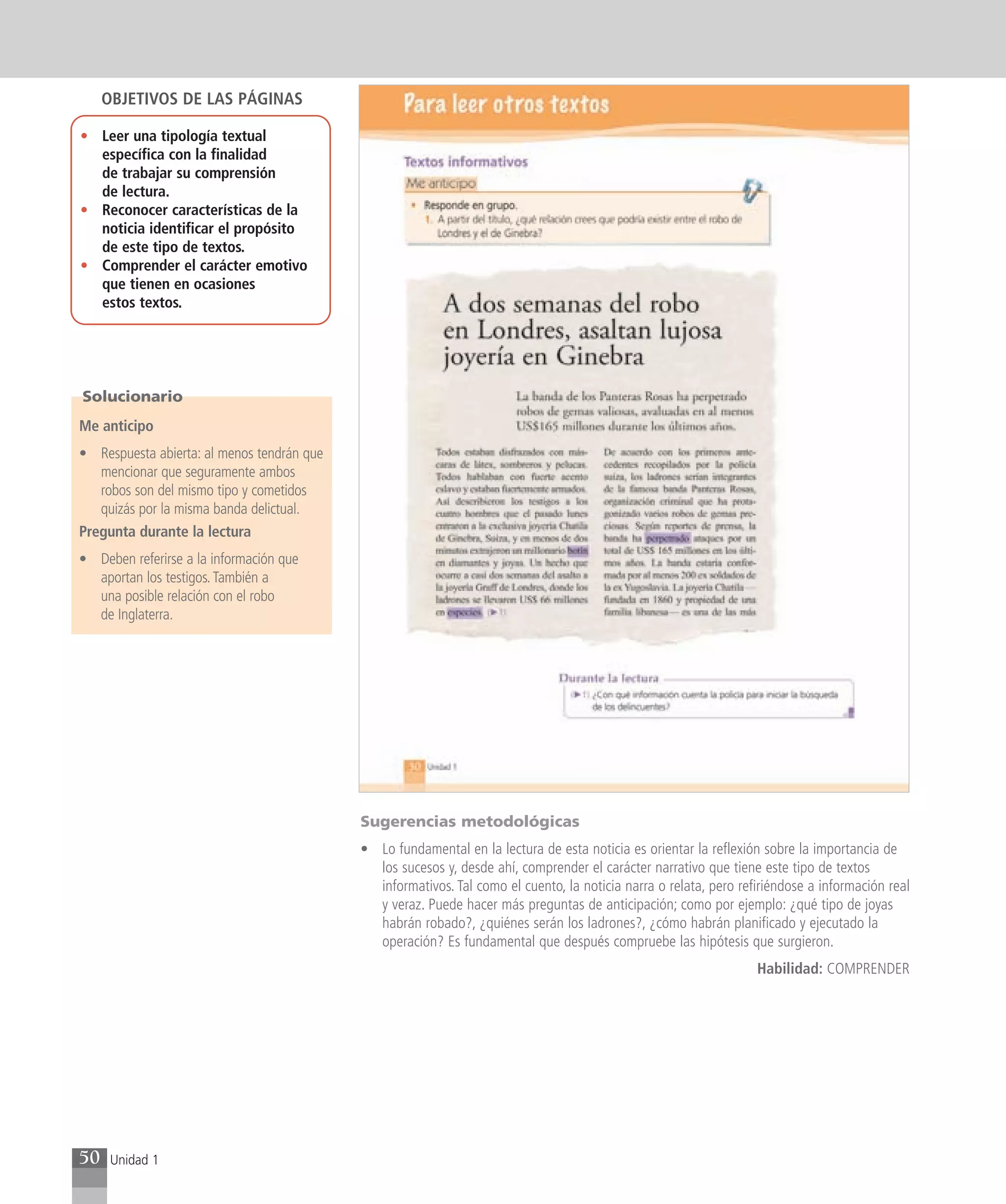 OBJETIVOS DE LAS PÁGINAS

• Leer una tipología textual
  específica con la finalidad
  de trabajar su comprensión
  de lectura.
• Reconocer características de la
  noticia identificar el propósito
  de este tipo de textos.
• Comprender el carácter emotivo
  que tienen en ocasiones
  estos textos.




Solucionario
Me anticipo
• Respuesta abierta: al menos tendrán que
   mencionar que seguramente ambos
   robos son del mismo tipo y cometidos
   quizás por la misma banda delictual.
Pregunta durante la lectura
• Deben referirse a la información que
  aportan los testigos. También a
  una posible relación con el robo
  de Inglaterra.




                                            Sugerencias metodológicas
                                            • Lo fundamental en la lectura de esta noticia es orientar la reflexión sobre la importancia de
                                              los sucesos y, desde ahí, comprender el carácter narrativo que tiene este tipo de textos
                                              informativos. Tal como el cuento, la noticia narra o relata, pero refiriéndose a información real
                                              y veraz. Puede hacer más preguntas de anticipación; como por ejemplo: ¿qué tipo de joyas
                                              habrán robado?, ¿quiénes serán los ladrones?, ¿cómo habrán planificado y ejecutado la
                                              operación? Es fundamental que después compruebe las hipótesis que surgieron.
                                                                                                                   Habilidad: COMPRENDER




50    Unidad 1
 