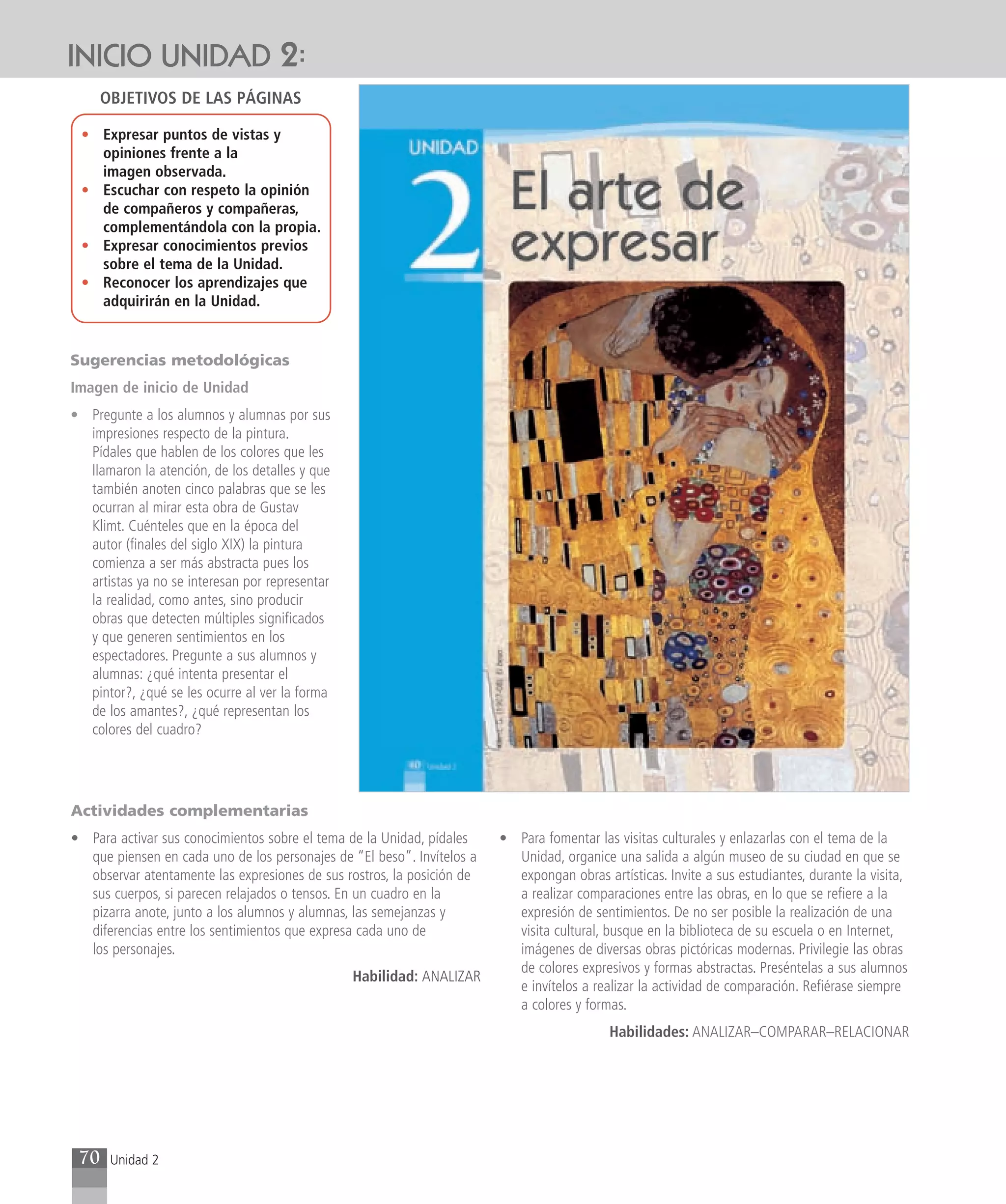 INICIO UNIDAD 2:
     OBJETIVOS DE LAS PÁGINAS

 • Expresar puntos de vistas y
   opiniones frente a la
   imagen observada.
 • Escuchar con respeto la opinión
   de compañeros y compañeras,
   complementándola con la propia.
 • Expresar conocimientos previos
   sobre el tema de la Unidad.
 • Reconocer los aprendizajes que
   adquirirán en la Unidad.


Sugerencias metodológicas
Imagen de inicio de Unidad
• Pregunte a los alumnos y alumnas por sus
  impresiones respecto de la pintura.
  Pídales que hablen de los colores que les
  llamaron la atención, de los detalles y que
  también anoten cinco palabras que se les
  ocurran al mirar esta obra de Gustav
  Klimt. Cuénteles que en la época del
  autor (finales del siglo XIX) la pintura
  comienza a ser más abstracta pues los
  artistas ya no se interesan por representar
  la realidad, como antes, sino producir
  obras que detecten múltiples significados
  y que generen sentimientos en los
  espectadores. Pregunte a sus alumnos y
  alumnas: ¿qué intenta presentar el
  pintor?, ¿qué se les ocurre al ver la forma
  de los amantes?, ¿qué representan los
  colores del cuadro?




Actividades complementarias
• Para activar sus conocimientos sobre el tema de la Unidad, pídales    • Para fomentar las visitas culturales y enlazarlas con el tema de la
  que piensen en cada uno de los personajes de “El beso”. Invítelos a     Unidad, organice una salida a algún museo de su ciudad en que se
  observar atentamente las expresiones de sus rostros, la posición de     expongan obras artísticas. Invite a sus estudiantes, durante la visita,
  sus cuerpos, si parecen relajados o tensos. En un cuadro en la          a realizar comparaciones entre las obras, en lo que se refiere a la
  pizarra anote, junto a los alumnos y alumnas, las semejanzas y          expresión de sentimientos. De no ser posible la realización de una
  diferencias entre los sentimientos que expresa cada uno de              visita cultural, busque en la biblioteca de su escuela o en Internet,
  los personajes.                                                         imágenes de diversas obras pictóricas modernas. Privilegie las obras
                                                                          de colores expresivos y formas abstractas. Preséntelas a sus alumnos
                                                Habilidad: ANALIZAR
                                                                          e invítelos a realizar la actividad de comparación. Refiérase siempre
                                                                          a colores y formas.
                                                                                           Habilidades: ANALIZAR–COMPARAR–RELACIONAR




 70   Unidad 2
 