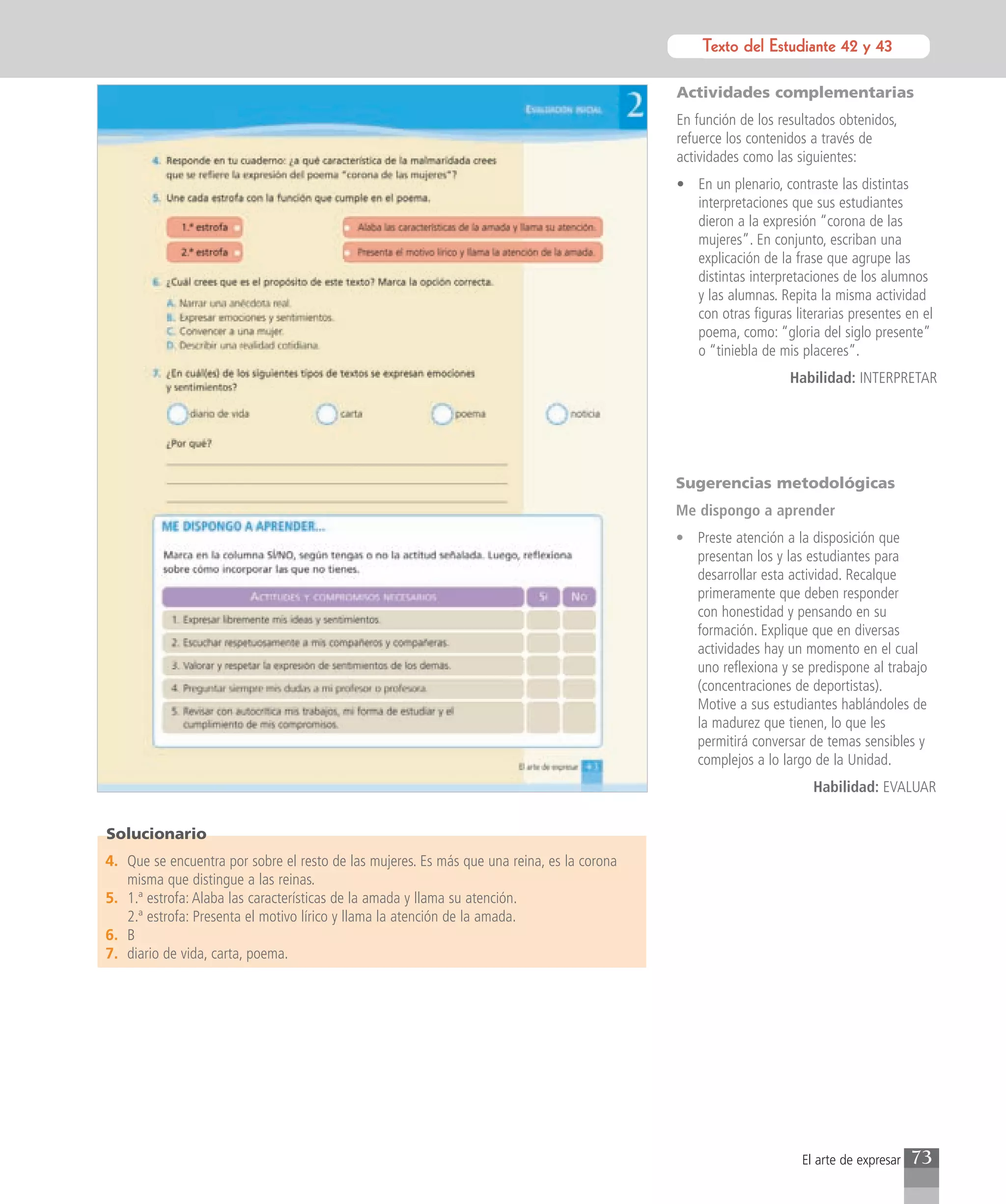Texto del Estudiante 42 y 43
                                                                                                      Texto para el estudiante

                                                                                            Actividades complementarias
                                                                                            En función de los resultados obtenidos,
                                                                                            refuerce los contenidos a través de
                                                                                            actividades como las siguientes:
                                                                                            • En un plenario, contraste las distintas
                                                                                              interpretaciones que sus estudiantes
                                                                                              dieron a la expresión “corona de las
                                                                                              mujeres”. En conjunto, escriban una
                                                                                              explicación de la frase que agrupe las
                                                                                              distintas interpretaciones de los alumnos
                                                                                              y las alumnas. Repita la misma actividad
                                                                                              con otras figuras literarias presentes en el
                                                                                              poema, como: “gloria del siglo presente”
                                                                                              o “tiniebla de mis placeres”.
                                                                                                                Habilidad: INTERPRETAR




                                                                                            Sugerencias metodológicas
                                                                                            Me dispongo a aprender
                                                                                            • Preste atención a la disposición que
                                                                                              presentan los y las estudiantes para
                                                                                              desarrollar esta actividad. Recalque
                                                                                              primeramente que deben responder
                                                                                              con honestidad y pensando en su
                                                                                              formación. Explique que en diversas
                                                                                              actividades hay un momento en el cual
                                                                                              uno reflexiona y se predispone al trabajo
                                                                                              (concentraciones de deportistas).
                                                                                              Motive a sus estudiantes hablándoles de
                                                                                              la madurez que tienen, lo que les
                                                                                              permitirá conversar de temas sensibles y
                                                                                              complejos a lo largo de la Unidad.
                                                                                                                    Habilidad: EVALUAR


Solucionario
4. Que se encuentra por sobre el resto de las mujeres. Es más que una reina, es la corona
   misma que distingue a las reinas.
5. 1.ª estrofa: Alaba las características de la amada y llama su atención.
   2.ª estrofa: Presenta el motivo lírico y llama la atención de la amada.
6. B
7. diario de vida, carta, poema.




                                                                                                                  El arte de expresar   73
 