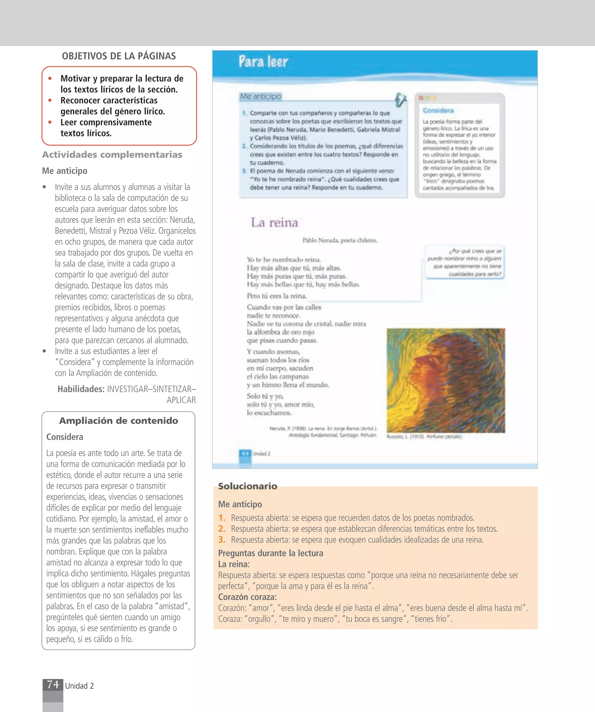 OBJETIVOS DE LA PÁGINAS

 • Motivar y preparar la lectura de
   los textos líricos de la sección.
 • Reconocer características
   generales del género lírico.
 • Leer comprensivamente
   textos líricos.

Actividades complementarias
Me anticipo
• Invite a sus alumnos y alumnas a visitar la
  biblioteca o la sala de computación de su
  escuela para averiguar datos sobre los
  autores que leerán en esta sección: Neruda,
  Benedetti, Mistral y Pezoa Véliz. Organícelos
  en ocho grupos, de manera que cada autor
  sea trabajado por dos grupos. De vuelta en
  la sala de clase, invite a cada grupo a
  compartir lo que averiguó del autor
  designado. Destaque los datos más
  relevantes como: características de su obra,
  premios recibidos, libros o poemas
  representativos y alguna anécdota que
  presente el lado humano de los poetas,
  para que parezcan cercanos al alumnado.
• Invite a sus estudiantes a leer el
  “Considera” y complemente la información
  con la Ampliación de contenido.
    Habilidades: INVESTIGAR–SINTETIZAR–
                                APLICAR

     Ampliación de contenido
 Considera
 La poesía es ante todo un arte. Se trata de
 una forma de comunicación mediada por lo
 estético, donde el autor recurre a una serie
 de recursos para expresar o transmitir           Solucionario
 experiencias, ideas, vivencias o sensaciones
 difíciles de explicar por medio del lenguaje     Me anticipo
 cotidiano. Por ejemplo, la amistad, el amor o    1. Respuesta abierta: se espera que recuerden datos de los poetas nombrados.
 la muerte son sentimientos ineflables mucho      2. Respuesta abierta: se espera que establezcan diferencias temáticas entre los textos.
 más grandes que las palabras que los             3. Respuesta abierta: se espera que evoquen cualidades idealizadas de una reina.
 nombran. Explique que con la palabra             Preguntas durante la lectura
 amistad no alcanza a expresar todo lo que        La reina:
 implica dicho sentimiento. Hágales preguntas     Respuesta abierta: se espera respuestas como “porque una reina no necesariamente debe ser
 que los obliguen a notar aspectos de los         perfecta”, “porque la ama y para él es la reina”.
 sentimientos que no son señalados por las        Corazón coraza:
 palabras. En el caso de la palabra “amistad”,    Corazón: “amor”, “eres linda desde el pie hasta el alma”, “eres buena desde el alma hasta mí”.
 pregúnteles qué sienten cuando un amigo          Coraza: “orgullo”, “te miro y muero”, “tu boca es sangre”, “tienes frío”.
 los apoya, si ese sentimiento es grande o
 pequeño, si es cálido o frío.




 74    Unidad 2
 