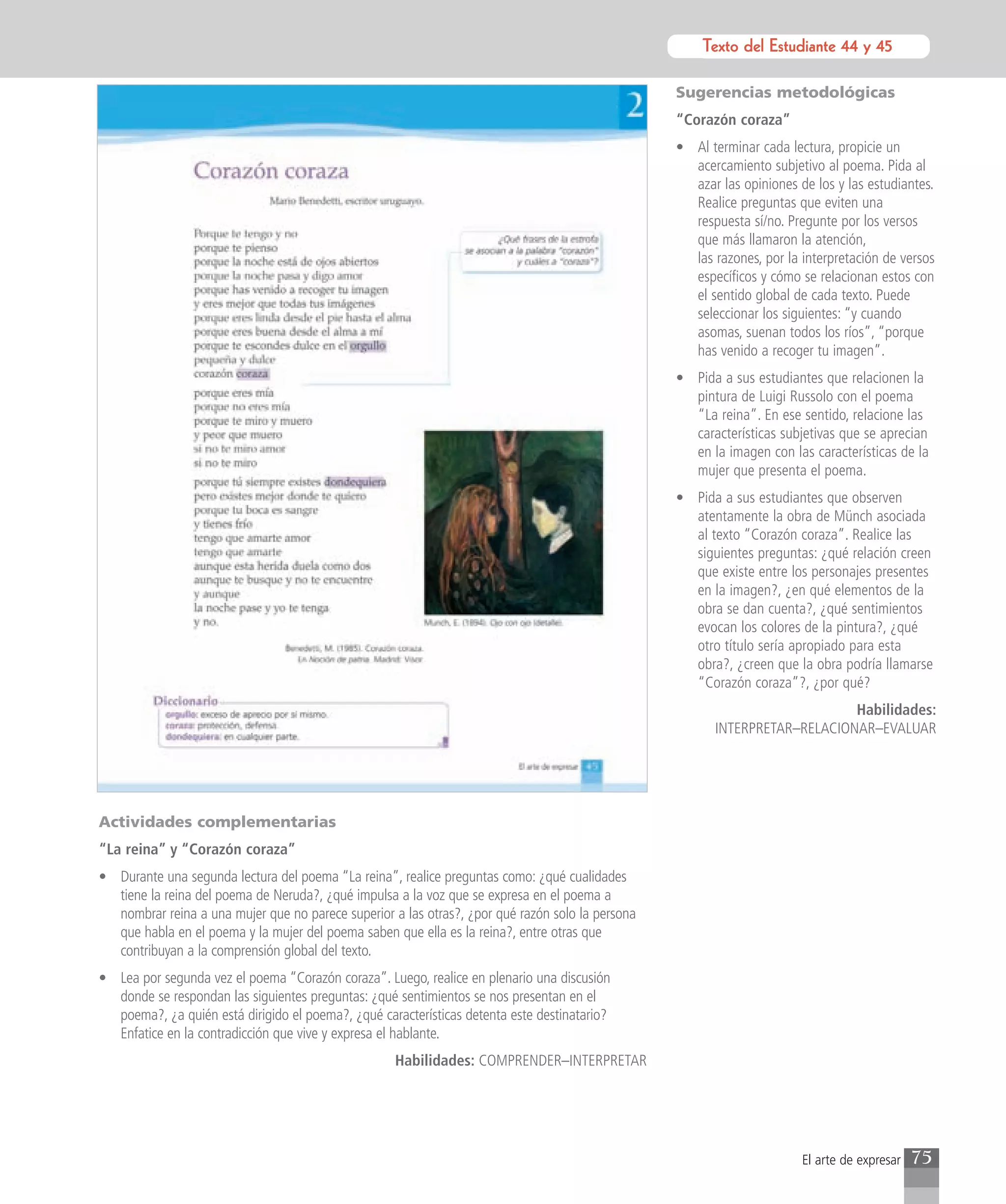 Texto del Estudiante 44 y 45
                                                                                                            Texto para el estudiante

                                                                                                  Sugerencias metodológicas
                                                                                                  “Corazón coraza”
                                                                                                  • Al terminar cada lectura, propicie un
                                                                                                    acercamiento subjetivo al poema. Pida al
                                                                                                    azar las opiniones de los y las estudiantes.
                                                                                                    Realice preguntas que eviten una
                                                                                                    respuesta sí/no. Pregunte por los versos
                                                                                                    que más llamaron la atención,
                                                                                                    las razones, por la interpretación de versos
                                                                                                    específicos y cómo se relacionan estos con
                                                                                                    el sentido global de cada texto. Puede
                                                                                                    seleccionar los siguientes: “y cuando
                                                                                                    asomas, suenan todos los ríos”, “porque
                                                                                                    has venido a recoger tu imagen”.
                                                                                                  • Pida a sus estudiantes que relacionen la
                                                                                                    pintura de Luigi Russolo con el poema
                                                                                                    “La reina”. En ese sentido, relacione las
                                                                                                    características subjetivas que se aprecian
                                                                                                    en la imagen con las características de la
                                                                                                    mujer que presenta el poema.
                                                                                                  • Pida a sus estudiantes que observen
                                                                                                    atentamente la obra de Münch asociada
                                                                                                    al texto “Corazón coraza”. Realice las
                                                                                                    siguientes preguntas: ¿qué relación creen
                                                                                                    que existe entre los personajes presentes
                                                                                                    en la imagen?, ¿en qué elementos de la
                                                                                                    obra se dan cuenta?, ¿qué sentimientos
                                                                                                    evocan los colores de la pintura?, ¿qué
                                                                                                    otro título sería apropiado para esta
                                                                                                    obra?, ¿creen que la obra podría llamarse
                                                                                                    “Corazón coraza”?, ¿por qué?
                                                                                                                            Habilidades:
                                                                                                        INTERPRETAR–RELACIONAR–EVALUAR




Actividades complementarias
“La reina” y “Corazón coraza”
• Durante una segunda lectura del poema “La reina”, realice preguntas como: ¿qué cualidades
  tiene la reina del poema de Neruda?, ¿qué impulsa a la voz que se expresa en el poema a
  nombrar reina a una mujer que no parece superior a las otras?, ¿por qué razón solo la persona
  que habla en el poema y la mujer del poema saben que ella es la reina?, entre otras que
  contribuyan a la comprensión global del texto.
• Lea por segunda vez el poema “Corazón coraza”. Luego, realice en plenario una discusión
  donde se respondan las siguientes preguntas: ¿qué sentimientos se nos presentan en el
  poema?, ¿a quién está dirigido el poema?, ¿qué características detenta este destinatario?
  Enfatice en la contradicción que vive y expresa el hablante.
                                                    Habilidades: COMPRENDER–INTERPRETAR




                                                                                                                        El arte de expresar   75
 