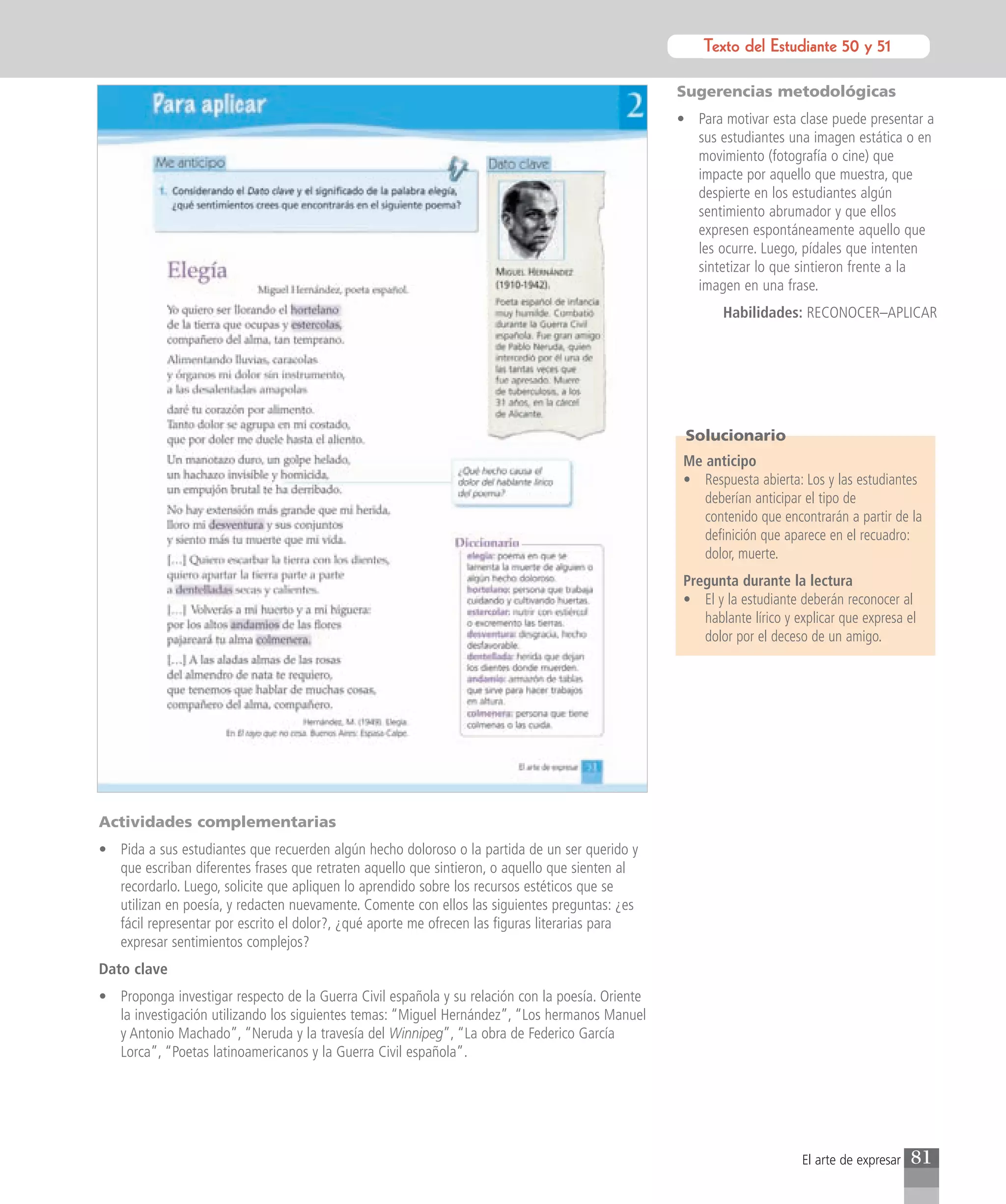 Texto del Estudiante 50 y 51
                                                                                                            Texto para el estudiante

                                                                                                  Sugerencias metodológicas
                                                                                                  • Para motivar esta clase puede presentar a
                                                                                                    sus estudiantes una imagen estática o en
                                                                                                    movimiento (fotografía o cine) que
                                                                                                    impacte por aquello que muestra, que
                                                                                                    despierte en los estudiantes algún
                                                                                                    sentimiento abrumador y que ellos
                                                                                                    expresen espontáneamente aquello que
                                                                                                    les ocurre. Luego, pídales que intenten
                                                                                                    sintetizar lo que sintieron frente a la
                                                                                                    imagen en una frase.
                                                                                                          Habilidades: RECONOCER–APLICAR




                                                                                                   Solucionario
                                                                                                   Me anticipo
                                                                                                   • Respuesta abierta: Los y las estudiantes
                                                                                                      deberían anticipar el tipo de
                                                                                                      contenido que encontrarán a partir de la
                                                                                                      definición que aparece en el recuadro:
                                                                                                      dolor, muerte.
                                                                                                   Pregunta durante la lectura
                                                                                                   • El y la estudiante deberán reconocer al
                                                                                                      hablante lírico y explicar que expresa el
                                                                                                      dolor por el deceso de un amigo.




Actividades complementarias
• Pida a sus estudiantes que recuerden algún hecho doloroso o la partida de un ser querido y
  que escriban diferentes frases que retraten aquello que sintieron, o aquello que sienten al
  recordarlo. Luego, solicite que apliquen lo aprendido sobre los recursos estéticos que se
  utilizan en poesía, y redacten nuevamente. Comente con ellos las siguientes preguntas: ¿es
  fácil representar por escrito el dolor?, ¿qué aporte me ofrecen las figuras literarias para
  expresar sentimientos complejos?
Dato clave
• Proponga investigar respecto de la Guerra Civil española y su relación con la poesía. Oriente
  la investigación utilizando los siguientes temas: “Miguel Hernández”, “Los hermanos Manuel
  y Antonio Machado”, “Neruda y la travesía del Winnipeg”, “La obra de Federico García
  Lorca”, “Poetas latinoamericanos y la Guerra Civil española”.




                                                                                                                         El arte de expresar   81
 