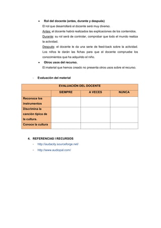 

Rol del docente (antes, durante y después)
El rol que desarrollará el docente será muy diverso.
Antes: el docente habrá realizados las explicaciones de los contenidos.
Durante: su rol será de controlar, comprobar que todo el mundo realiza
la actividad.
Después: el docente le da una serie de feed-back sobre la actividad.
Los niños le darán las fichas para que el docente compruebe los
conocimientos que ha adquirido el niño.



Otros usos del recurso.
El material que hemos creado no presenta otros usos sobre el recurso.

-

Evaluación del material
EVALUACIÓN DEL DOCENTE
SIEMPRE

Reconoce los
instrumentos
Discrimina la
canción típica de
la cultura.
Conoce la cultura

4. REFERENCIAS I RECURSOS

-

http://audacity.sourceforge.net/

-

http://www.audiopal.com/

A VECES

NUNCA

 
