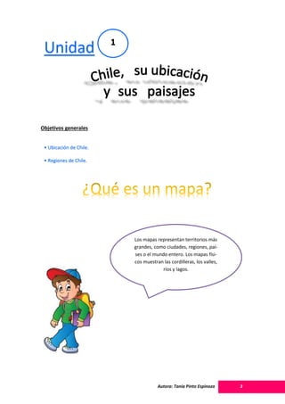 Autora: Tania Pinto Espinoza 3
Objetivos generales
Unidad 1
• Ubicación de Chile.
• Regiones de Chile.
Los mapas representan territorios más
grandes, como ciudades, regiones, paí-
ses o el mundo entero. Los mapas físi-
cos muestran las cordilleras, los valles,
ríos y lagos.
 