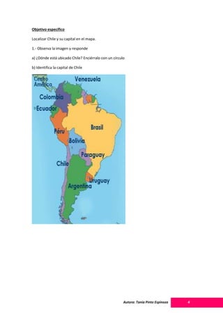 Autora: Tania Pinto Espinoza 4
Objetivo específico
Localizar Chile y su capital en el mapa.
1.- Observa la imagen y responde
a) ¿Dónde está ubicado Chile? Enciérralo con un círculo
b) Identifica la capital de Chile
 