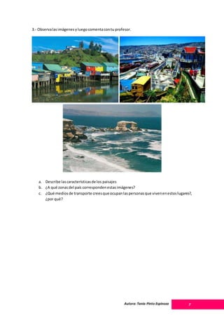 Autora: Tania Pinto Espinoza 7
3.- Observalasimágenesyluegocomentacontu profesor.
a. Describe lascaracterísticasde los paisajes
b. ¿A qué zonasdel país correspondenestasimágenes?
c. ¿Qué mediosde transporte creesque ocupanlaspersonasque vivenenestoslugares?,
¿por qué?
 