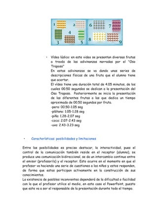 1

2

6

7

4
3
•

•

5

8

9

Vídeo lúdico: en este video se presentan diversas frutas
a través de las adivinanzas narradas por el "Oso
Traposo"
En estas adivinanzas se va dando unas series de
descripciones físicas de una fruta que el alumno tiene
que acertar.
El vídeo tiene una duración total de 4.05 minutos, de los
cuales 00.50 segundos se dedican a la presentación del
Oso Traposo. Posteriormente se inicia la presentación
de las diferentes frutas a las que dedica un tiempo
aproximado de 00.50 segundos por fruta.
-pera: 00.50-1.05 seg
-plátano: 1.05-1.28 seg
-piña: 1.28-2.07 seg
-coco: 2.07-2.43 seg
-uva: 2.43-3.23 seg

Características: posibilidades y limitaciones

Entre las posibilidades es preciso destacar, la interactividad, pues el
control de la comunicación también reside en el receptor (alumno), se
produce una comunicación bidireccional, se da un intercambio continuo entre
el emisor (profesor/a) y el receptor. Esto ocurre en el momento en que el
profesor va haciendo una serie de cuestiones a los niños y estos responden,
de forma que estos participan activamente en la construcción de sus
conocimientos.
La existencia de posibles inconvientes dependerá de la dificultad o facilidad
con la que el profesor utilice el medio, en este caso el PowerPoint, puesto
que este va a ser el responsable de la presentación durante todo el tiempo.

 