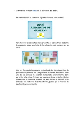 •

Actividad a realizar antes de la aplicación del medio.

En esta actividad se formula la siguiente cuestión a los alumnos:

¿QUÉ
ALIMENTOS OS
GUSTAN?

Para facilitar la respuesta a dicha pregunta, se les mostrará mediante
la exposición visual una lista de los alimentos más comunes en su
dieta.

1

6

2

7

4
3

5

8

9

Una vez formulada la pregunta y visualizada las dos diapositivas, la
profesora/el profesor irá preguntando de forma individual a cada
uno de los alumnos la cuestión mencionada anteriormente. Esto
permitirá al profesor/a tener una idea general acerca de los hábitos
alimenticios actualmente. Además, de esta forma se incitará a los
alumnos a ser partícipes de dicha actividad, puesto que se requiere de
su atención y memorización.

 