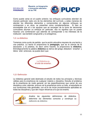 ESCUELA DE
POSGRADO

Maestría en Integración
e innovación educativa
de las TIC

Como puede verse en el cuadro anterior, los enfoques curriculares atienden de
manera particular cada uno de los elementos del currículo, y estas maneras de
atender los diferentes elementos y componentes en algunos enfoques se
contraponen y en otros, se presentan como complementarias. Si bien es
aconsejable que el o los equipos que se encargan de la toma de decisiones
curriculares asuman un enfoque en particular, eso no significa que no pueda
hacerse una combinación que además de corresponder a los intereses de la
institución sea también congruente y no antagónica.
1.2. La didáctica
Tomemos como punto de partida que la acción educativa requiere de una teoría y
una práctica. La teoría la proporciona la pedagogía, que es la ciencia de la
educación; y la práctica, es decir cómo hacerlo, la proporciona la didáctica.
Etimológicamente la palabra didáctica se deriva del griego didaskein: ‘enseñar’ y
tékne: ‘arte’; entonces, se puede decir que:

La Didáctica es
el arte de enseñar.

1.2.1 Definición
La didáctica general está destinada al estudio de todos los principios y técnicas
válidas para la enseñanza de cualquier materia o disciplina. Estudia el problema
de la enseñanza de modo general, sin las especificaciones que varían de una
disciplina a otra; además, procura ver la enseñanza como un todo, al estudiarla en
sus condiciones más generales, con el fin de iniciar procedimientos aplicables en
todas las disciplinas y que den mayor eficiencia a lo que se enseña.

Analice las siguientes definiciones de didáctica,
determine los elementos comunes y construya su
definición de didáctica

15

 
